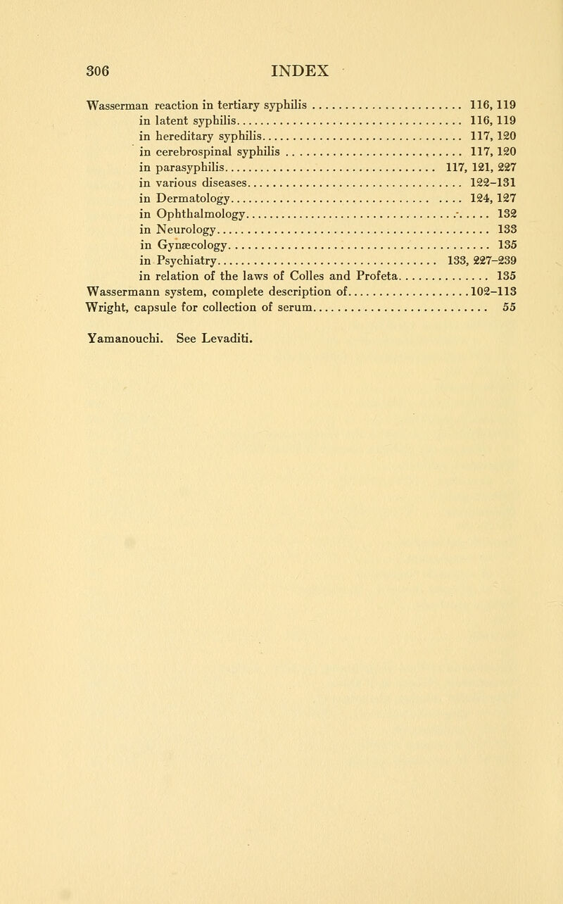 Wasserman reaction in tertiary syphilis 116, 119 in latent syphilis 116, 119 in hereditary syphilis 117, 120 in cerebrospinal syphilis , 117, 120 in parasyphilis 117, 121, 227 in various diseases 122-131 in Dermatology 124, 127 in Ophthalmology • 132 in Neurology 133 in Gynaecology 135 in Psychiatry 133, 227-239 in relation of the laws of Colles and Profeta 135 Wassermann system, complete description of 102-113 Wright, capsule for collection of serum 55 Yamanouchi. See Levaditi.