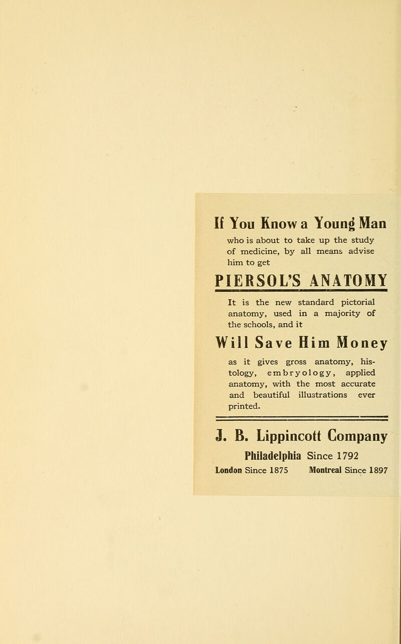 If You Know a Youn^ Man who is about to take up the study of medicine, by all means advise him to get PIERSOL'S ANATOMY It is the new standard pictorial anatomy, used in a majority of the schools, and it Will Save Him Money as it gives gross anatomy, his- tology, embryology, applied anatomy, with the most accurate and beautiful illustrations ever printed. J. B. Lippincott Company Philadelphia Since 1792 London Since 1875 Montreal Since 1897