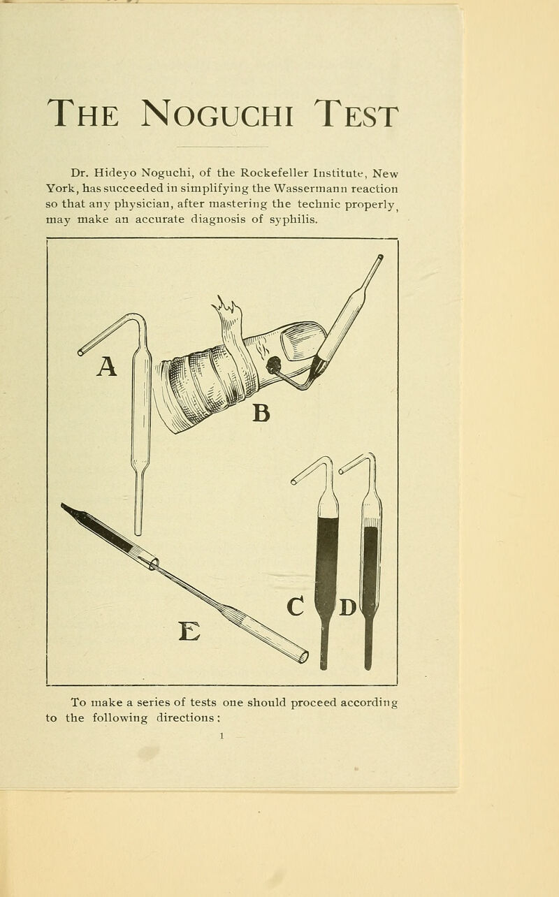 The Noguchi Test Dr. Hideyo Noguchi, of the Rockefeller Institute, New York, has succeeded in simplifying the Wassennann reaction so that any physician, after mastering the technic properly may make an accurate diagnosis of syphilis. To make a series of tests one should proceed according to the following directions: