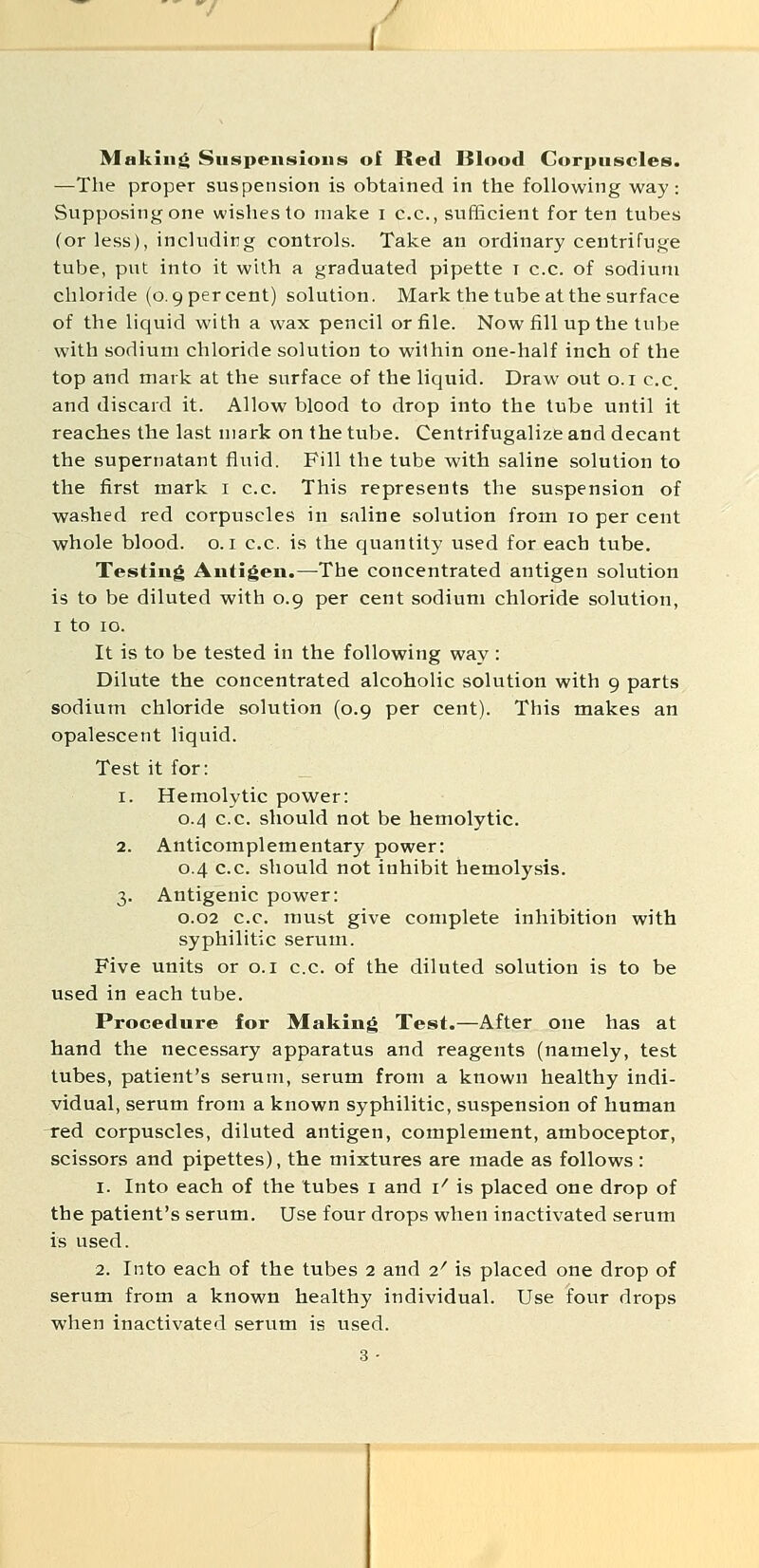 / Making Suspensions of Red Blood Corpuscles. —The proper suspension is obtained in the following way: Supposing one wishes to make i c.c, sufficient for ten tubes (or less), including controls. Take an ordinary centrifuge tube, put into it with a graduated pipette t c.c. of sodium chloride (0.9 per cent) solution. Mark the tube at the surface of the liquid with a wax pencil or file. Now fill up the tube with sodium chloride solution to wilhin one-half inch of the top and mark at the surface of the liquid. Draw out o.i c.c. and discard it. Allow blood to drop into the tube until it reaches the last mark on the tube. Centrifugalize and decant the supernatant fluid. Fill the tube with saline solution to the first mark i c.c. This represents the suspension of washed red corpuscles in saline solution from 10 per cent whole blood, o. i c.c. is the quantity used for each tube. Testing Antigen.—The concentrated antigen solution is to be diluted with 0.9 per cent sodium chloride solution, I to 10. It is to be tested in the following way: Dilute the concentrated alcoholic solution with 9 parts sodium chloride solution (0.9 per cent). This makes an opalescent liquid. Test it for: 1. Hemolytic power: 0.4 c.c. should not be hemolytic. 2. Anticomplementary power: 0.4 c.c. should not inhibit hemolysis. 3. Antigenic power: 0.02 c.c. must give complete inhibition with syphilitic serum. Five units or o.i c.c. of the diluted solution is to be used in each tube. Procedure for Making Test.—After one has at hand the necessary apparatus and reagents (namely, test tubes, patient's serum, serum from a known healthy indi- vidual, serum from a known syphilitic, suspension of human -red corpuscles, diluted antigen, complement, amboceptor, scissors and pipettes), the mixtures are made as follows: 1. Into each of the tubes i and \' is placed one drop of the patient's serum. Use four drops when inactivated serum is used. 2. Into each of the tubes 2 and 2' is placed one drop of serum from a known healthy individual. Use four drops when inactivated serum is used.
