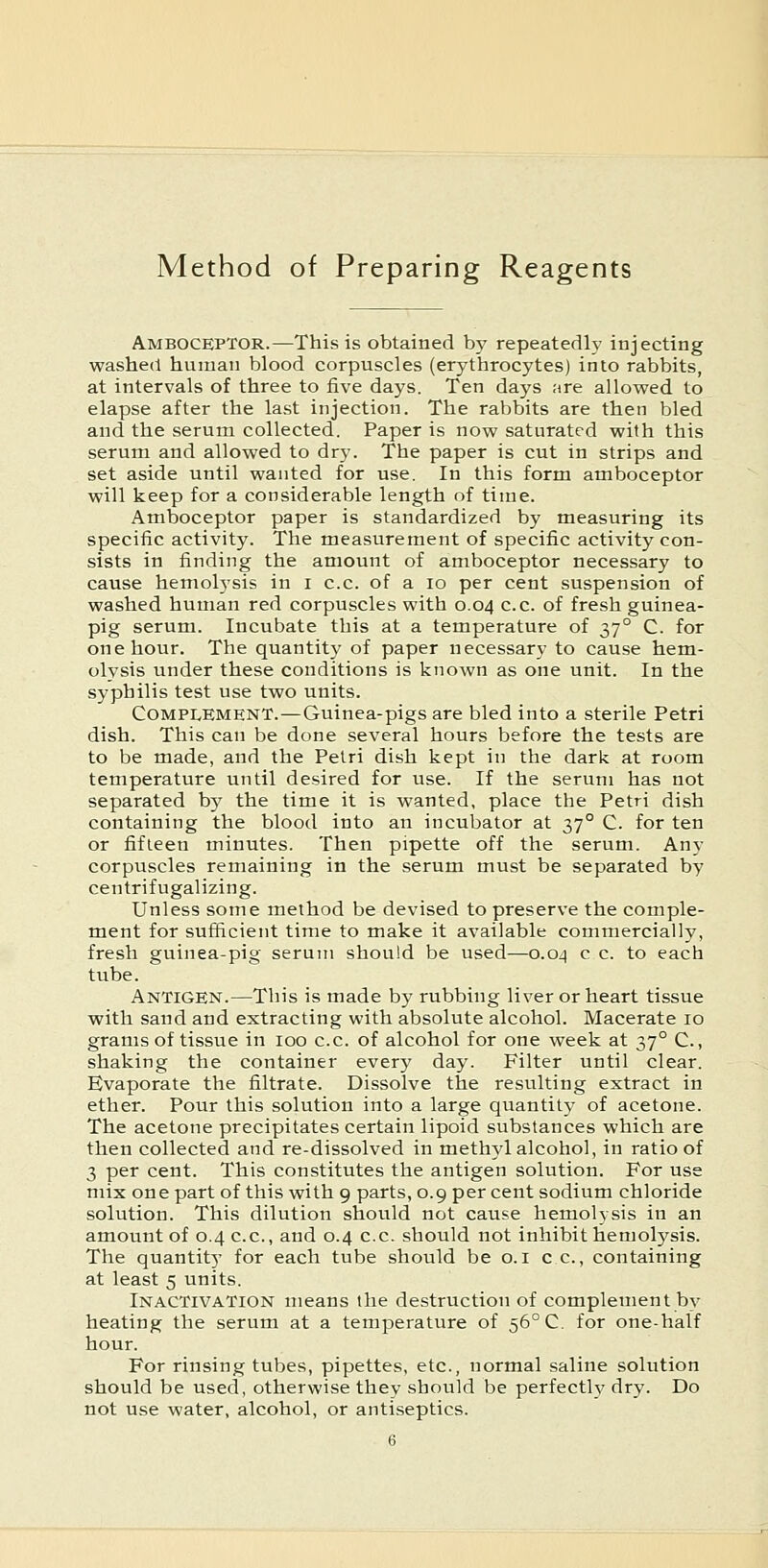 Method of Preparing Reagents Amboceptor.—This is obtained by repeatedly injecting washed human blood corpuscles (erythrocytes) into rabbits, at intervals of three to five days. Ten days are allowed to elapse after the last injection. The rabbits are then bled and the serum collected. Paper is now saturated with this serum and allowed to dry. The paper is cut in strips and set aside until wanted for use. In this form amboceptor will keep for a considerable length of time. Amboceptor paper is standardized by measuring its specific activity. The measurement of specific activity con- sists in finding the amount of amboceptor necessary to cause hemolj'sis in i c.c. of a lo per cent suspension of washed human red corpuscles with 0.04 c.c. of fresh guinea- pig serum. Incubate this at a temperature of 37° C. for one hour. The quantity of paper necessary to cause hem- olysis under these conditions is known as one unit. In the syphilis test use two units. CoMPi^EMENT.—Guinea-pigs are bled into a sterile Petri dish. This can be done several hours before the tests are to be made, and the Petri dish kept in the dark at room temperature until desired for use. If the serum has not separated by the time it is wanted, place the Petri dish containing the blood into an incubator at 37° C. for ten or fifteen minutes. Then pipette off the serum. Any corpuscles remaining in the serum must be separated by centrifugalizing. Unless some method be devised to preserve the comple- ment for sufficient time to make it available commercially, fresh guinea-pig serum should be used—0.04 c c. to each tube. Antigen.—This is made by rubbing liver or heart tissue with sand and extracting with absolute alcohol. Macerate 10 grams of tissue in 100 c.c. of alcohol for one week at 37° C., shaking the container every day. Filter until clear. Evaporate the filtrate. Dissolve the resulting extract in ether. Pour this solution into a large quantity of acetone. The acetone precipitates certain lipoid substances which are then collected and re-dissolved in methyl alcohol, in ratio of 3 per cent. This constitutes the antigen solution. For use mix one part of this with 9 parts, 0.9 per cent sodium chloride solution. This dilution should not cause hemolysis in an amount of 0.4 c.c, and 0.4 c.c. should not inhibit hemolysis. The quantity for each tube should be o.i cc, containing at least 5 units. Inactivation means the destruction of complement by heating the serum at a temperature of 56° C. for one-half hour. For rinsing tubes, pipettes, etc., normal saline solution should be used, otherwise they should be perfecth' dry. Do not use water, alcohol, or antiseptics.
