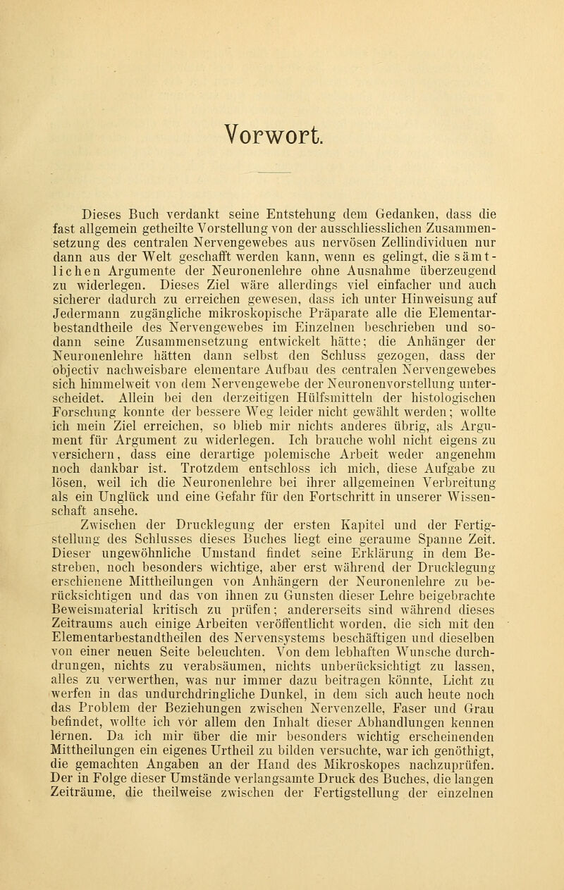 Vorwort. Dieses Buch verdankt seine Entstehung dem Gedanken, dass die fast allgemein getheilte Vorstellung von der ausschliesslichen Zusammen- setzung des centralen Nervengewebes aus nervösen Zellindividuen nur dann aus der Welt geschafft werden kann, wenn es gelingt, die sämt- lichen Argumente der Neuronenlehre ohne Ausnahme überzeugend zu widerlegen. Dieses Ziel wäre allerdings viel einfacher und auch sicherer dadurch zu erreichen gewesen, dass ich unter Hinweisung auf Jedermann zugängliche mikroskopische Präparate alle die Elementar- bestandtheile des Nervengewebes im Einzelnen beschrieben und so- dann seine Zusammensetzung entwickelt hätte; die Anhänger der Neuronenlehre hätten dann selbst den Schluss gezogen, dass der objectiv nachweisbare elementare Aufbau des centralen Nervengewebes sich himmelweit von dem Nervengewebe der Neuronenvorstellung unter- scheidet. Allein bei den derzeitigen Hülfsmitteln der histologischen Forschung konnte der bessere Weg leider nicht gewählt w^erden; wollte ich mein Ziel erreichen, so blieb mir nichts anderes übrig, als Argu- ment für Argument zu widerlegen. Ich brauche wohl nicht eigens zu versichern, dass eine derartige polemische Arbeit weder angenehm noch dankbar ist. Trotzdem entschloss ich mich, diese Aufgabe zu lösen, weil ich die Neuronenlehre bei ihrer allgemeinen Verbreitung als ein Unglück und eine Gefahr für den Fortschritt in unserer Wissen- schaft ansehe. Zwischen der Drucklegung der ersten Kapitel und der Fertig- stellung des Schlusses dieses Buches liegt eine geraume Spanne Zeit. Dieser ungewöhnliche Umstand findet seine Erklärung in dem Be- streben, noch besonders wichtige, aber erst während der Drucklegung erschienene Mittheilungen von Anhängern der Neuronenlehre zu be- rücksichtigen und das von ihnen zu Gunsten dieser Lehre beigebrachte Beweismaterial kritisch zu prüfen; andererseits sind während dieses Zeitraums auch einige Arbeiten veröffentlicht worden, die sich mit den Elementarbestandtheilen des Nervensystems beschäftigen und dieselben von einer neuen Seite beleuchten. Von dem lebhaften Wunsche durch- drungen, nichts zu verabsäumen, nichts unberücksichtigt zu lassen, alles zu verwerthen, was nur immer dazu beitragen könnte, Licht zu werfen in das undurchdringliche Dunkel, in dem sich auch heute noch das Problem der Beziehungen zwischen Nervenzelle, Faser und Grau befindet, wollte ich vor allem den Inhalt dieser Abhandlungen kennen lernen. Da ich mir über die mir besonders wichtig erscheinenden Mittheilungen ein eigenes Urtheil zu bilden versuchte, war ich genöthigt, die gemachten Angaben an der Hand des Mikroskopes nachzuprüfen. Der in Folge dieser Umstände verlangsamte Druck des Buches, die langen Zeiträume, die theilweise zwischen der Fertigstellung der einzelnen