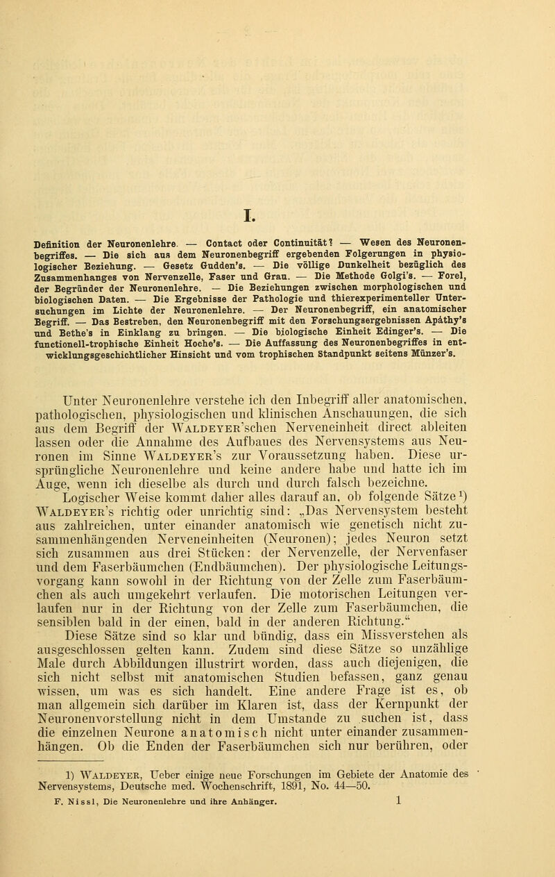 Definition der Neuronenlehre. — Contact oder Continnität ? — Wesen des Neuronen- begrififes. — Die sich aus dem Neuronenbegrifif ergebenden Folgerungen in physio- logischer Beziehung. — Gesetz Gudden's. — Die völlige Dunkelheit bezüglich des Zusammenhanges von Nervenzelle, Faser und Grau. — Die Methode Golgi's. — Forel, der Begründer der Neuronenlehre. — Die Beziehungen zwischen morphologischen und biologischen Daten. — Die Ergebnisse der Pathologie und thierexperimenteller Unter- suchungen im Lichte der Neuronenlehre. — Der Neuronenbegriff, ein anatomischer Begriff. — Das Bestreben, den Neuronenbegriff mit den Forschungsergebnissen Apäthy's und Bethe's in Einklang zu bringen. — Die biologische Einheit Edinger's. — Die functionell-trophische Einheit Hoche's. — Die Auffassung des Neuronenbegriffes in ent- wicklungsgeschichtlicher Hinsicht und vom trophischen Standpunkt seitens Münzer's. Unter Neuronenlehre verstehe ich den Inbegriff aller anatomischen, pathologischen, physiologischen und klinischen Anschauungen, die sich aus dem Begriff der WALDEYER'schen Nerveneinheit direct ableiten lassen oder die Annahme des Aufbaues des Nervensystems aus Neu- ronen im Sinne Waldeyer's zur Voraussetzung haben. Diese ur- sprüngliche Neuronenlehre und keine andere habe und hatte ich im Auge, wenn ich dieselbe als durch und durch falsch bezeichne. Logischer Weise kommt daher alles darauf an, ob folgende Sätze ^) Waldeyer's richtig oder unrichtig sind: „Das Nervensystem besteht aus zahlreichen, unter einander anatomisch wie genetisch nicht zu- sammenhängenden Nerveneinheiten (Neuronen); jedes Neuron setzt sich zusammen aus drei Stücken: der Nervenzelle, der Nervenfaser und dem Faserbäumchen (Endbäumchen). Der physiologische Leitungs- vorgang kann sowohl in der Richtung von der Zelle zum Faserbäum- chen als auch umgekehrt verlaufen. Die motorischen Leitungen ver- laufen nur in der Richtung von der Zelle zum Faserbäumchen, die sensiblen bald in der einen, bald in der anderen Richtung. Diese Sätze sind so klar und bündig, dass ein Missverstehen als ausgeschlossen gelten kann. Zudem sind diese Sätze so unzäliHge Male durch Abbildungen illustrirt worden, dass auch diejenigen, die sich nicht selbst mit anatomischen Studien befassen, ganz genau wissen, um was es sich handelt. Eine andere Frage ist es, ob man allgemein sich darüber im Klaren ist, dass der Kernpunkt der Neuronenvorstellung nicht in dem Umstände zu suchen ist, dass die einzelnen Neurone anatomisch nicht unter einander zusammen- hängen. Ob die Enden der Faserbäumchen sich nur berühren, oder 1) Waldeyer, lieber einige neue Forschungen im Gebiete der Anatomie des Nervensystems, Deutsche med. Wochenschrift, 1891, No. 44—50. F. Nissl, Die Neuronenlehre und ihre Anhänger. 1