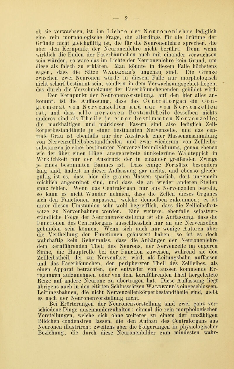 ob sie verwachsen, ist im Lichte der Neuronenlehre lediglich eine rein morphologische Frage, die allerdings für die Prüfung der Gründe nicht gleichgültig ist, die für die Neuronenlehre sprechen, die aber den Kernpunkt der Neuronenlehre nicht berührt. Denn wenn wirklich die Enden der Faserbäumchen auch mit einander verwachsen sein würden, so wäre das im Lichte der Neuronenlehre kein Grund, um diese als falsch zu erklären. Man könnte in diesem Falle höchstens sagen, dass die Sätze Waldeyer's ungenau sind. Die Grenze zwischen zwei Neuronen würde in diesem Falle nur morphologisch nicht scharf bestimmt sein, sondern in dem Verwachsungsgebiet liegen, das durch die Verschmelzung der Faserbäumchenenden gebildet wird. Der Kernpunkt der Neuronenvorstellung, auf den hier alles an- kommt, ist die Auffassung, dass das Centralorgan ein Con- glomerat von Nervenzellen und nur von Nervenzellen ist, und dass alle nervösen Bestandt-heile desselben nichts anderes sind als Theile je einer bestimmten Nervenzelle; die markhaltigen und marklosen Fasern sind also lediglich Zell- körperbestandtheile je einer bestimmten Nervenzelle, und das cen- trale Grau ist ebenfalls nur der Ausdruck einer Massenansammlung von Nervenzellleibsbestandtheilen und zwar wiederum von Zeilleibs- substanzen je eines bestimmten Nervenzellenindividuums, genau ebenso wie der über einen Hügel ausgebreitete dunkelgrüne Waldteppich in Wirklichkeit nur der Ausdruck der in einander greifenden Zweige je eines bestimmten Baumes ist. Dass einige Fortsätze besonders lang sind, ändert an dieser Auffassung gar nichts, und ebenso gleich- gültig ist es, dass hier die grauen Massen spärlich, dort ungemein reichlich angeordnet sind, und dass sie an wieder anderen Stellen ganz fehlen. Wenn das Centralorgan nur aus Nervenzellen besteht, so kann es nicht Wunder nehmen, dass die Zellen dieses Organes sich den Functionen anpassen, welche demselben zukommen; es ist unter diesen Umständen sehr wohl begreiflich, dass die Zellleibsfort- sätze zu Nervenbahnen werden. Eine weitere, ebenfalls selbstver- ständliche Folge der Neuronenvorstellung ist die Auffassung, dass die Functionen des Centralorgans ausschliesslich nur an die Nervenzellen gebunden sein können. Wenn sich auch nur wenige Autoren über die Vertheilung der Functionen geäussert haben, so ist es doch wahrhaftig kein Geheimniss, dass die Anhänger der Neuronenlehre dem kernführenden Theil des Neurons, der Nervenzelle im engeren Sinne, die Hauptrolle bei der Function zuweisen, während sie den Zellleibstheil, der zur Nervenfaser wird, als Leitungsbahn auffassen und das Faserbäumchen, den periphersten Theil des Zellleibes, als einen Apparat betrachten, der entweder von aussen kommende Er- regungen aufzunehmen oder von dem kernführenden Theil hergeleitete Reize auf andere Neurone zu übertragen hat. Diese Auffassung liegt übrigens auch in den citirten Schlusssätzen Waldeyer's eingeschlossen. Leitungsbahnen, die nicht Nervenzellenkörperbestandtheile sind, giebt es nach der Neuronenvorstellung nicht. Bei Erörterungen der Neuronenvorstellung sind zwei ganz ver- schiedene Dinge auseinanderzuhalten: einmal die rein morphologischen Vorstellungen, welche sich ohne weiteres zu einem der unzähligen Bildchen condensiren lassen, die den Aufbau des Centralorgans aus Neuronen illustriren; zweitens aber die Folgerungen in physiologischer Beziehung, die durch diese Neuronenbilder zum mindesten wahr-
