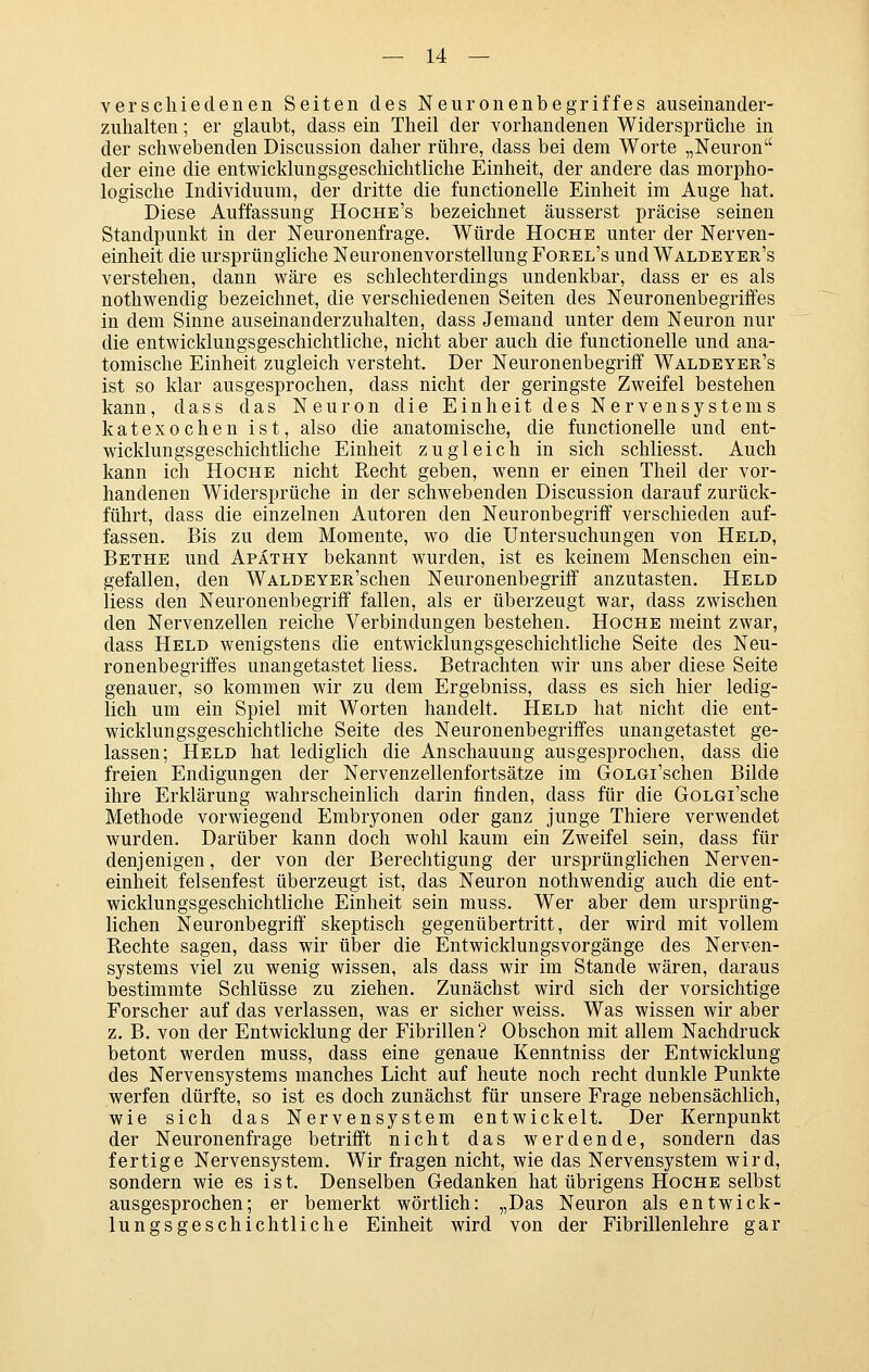 verschiedenen Seiten des Neuronenbegriffes auseinander- zuhalten ; er glaubt, dass ein Theil der vorhandenen Widersprüche in der schwebenden Discussion daher rühre, dass bei dem Worte „Neuron der eine die entwicklungsgeschichtliche Einheit, der andere das morpho- logische Individuum, der dritte die functionelle Einheit im Auge hat. Diese Auffassung Hoche's bezeichnet äusserst präcise seinen Standpunkt in der Neuronenfrage. Würde Hoche unter der Nerven- einheit die ursprüngliche Neuronenvorstellung Forel's und Waldeyer's verstehen, dann wäre es schlechterdings undenkbar, dass er es als nothwendig bezeichnet, die verschiedenen Seiten des Neuronenbegriffes in dem Sinne auseinanderzuhalten, dass Jemand unter dem Neuron nur die entwicklungsgeschichtliche, nicht aber auch die functionelle und ana- tomische Einheit zugleich versteht. Der Neuronenbegriff Waldeyer's ist so klar ausgesprochen, dass nicht der geringste Zweifel bestehen kann, dass das Neuron die Einheit des Nervensystems katexochen ist, also die anatomische, die functionelle und ent- wicklungsgeschichtliche Einheit zugleich in sich schliesst. Auch kann ich Hoche nicht Recht geben, wenn er einen Theil der vor- handenen Widersprüche in der schwebenden Discussion darauf zurück- führt, dass die einzelnen Autoren den Neuronbegriff verschieden auf- fassen. Bis zu dem Momente, wo die Untersuchungen von Held, Bethe und Apäthy bekannt wurden, ist es keinem Menschen ein- gefallen, den WALDEYER'schen Neuronenbegriff anzutasten. Held liess den Neuronenbegriff fallen, als er überzeugt war, dass zwischen den Nervenzellen reiche Verbindungen bestehen. Hoche meint zwar, dass Held wenigstens die entwicklungsgeschichtliche Seite des Neu- ronenbegriffes unangetastet liess. Betrachten wir uns aber diese Seite genauer, so kommen wir zu dem Ergebniss, dass es sich hier ledig- lich um ein Spiel mit Worten handelt. Held hat nicht die ent- wicklungsgeschichtliche Seite des Neuronenbegriffes unangetastet ge- lassen; Held hat lediglich die Anschauung ausgesprochen, dass die freien Endigungen der Nervenzellenfortsätze im GoLGi'schen Bilde ihre Erklärung wahrscheinlich darin finden, dass für die GoLCi'sche Methode vorwiegend Embryonen oder ganz junge Thiere verwendet wurden. Darüber kann doch wohl kaum ein Zweifel sein, dass für denjenigen, der von der Berechtigung der ursprünglichen Nerven- einheit felsenfest überzeugt ist, das Neuron nothwendig auch die ent- wicklungsgeschichtliche Einheit sein muss. Wer aber dem ursprüng- lichen Neuronbegriff skeptisch gegenübertritt, der wird mit vollem Rechte sagen, dass wir über die Entwicklungsvorgänge des Nerven- systems viel zu wenig wissen, als dass wir im Stande wären, daraus bestimmte Schlüsse zu ziehen. Zunächst wird sich der vorsichtige Forscher auf das verlassen, was er sicher weiss. Was wissen wir aber z. B. von der Entwicklung der Fibrillen? Obschon mit allem Nachdruck betont werden muss, dass eine genaue Kenntniss der Entwicklung des Nervensystems manches Licht auf heute noch recht dunkle Punkte werfen dürfte, so ist es doch zunächst für unsere Frage nebensächlich, wie sich das Nervensystem entwickelt. Der Kernpunkt der Neuronenfrage betrifft nicht das werdende, sondern das fertige Nervensystem. Wir fragen nicht, wie das Nervensystem wird, sondern wie es ist. Denselben Gedanken hat übrigens Hoche selbst ausgesprochen; er bemerkt wörtlich: „Das Neuron als entwick- lungsgeschichtliche Einheit wird von der Fibrillenlehre gar