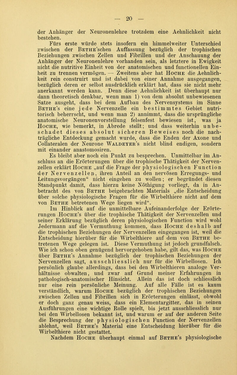 der Anhänger der Neuronenlehre trotzdem eine Aehnlichkeit nicht bestehen. Fürs erste würde stets insofern ein himmelweiter Unterschied zwischen der BETHE'schen Auffassung bezüglich der trophischen Beziehungen zwischen Zellen und Fibrillen und der Anschauung der Anhänger der Neuronenlehre vorhanden sein, als letztere in Ewigkeit nicht die nutritive Einheit von der anatomischen und functionellen Ein- heit zu trennen vermögen. — Zweitens aber hat Hoche die Aehnlich- keit rein construirt und ist dabei von einer Annahme ausgegangen, bezüglich deren er selbst ausdrücklich erklärt hat, dass sie nicht mehr anerkannt werden kann. Denn diese Aehnlichkeit ist überhaupt nur dann theoretisch denkbar, wenn man 1) von dem absolut unbewiesenen Satze ausgeht, dass bei dem Aufbau des Nervensystems im Sinne Bethe's eine jede Nervenzelle ein bestimmtes Gebiet nutri- torisch beherrscht, und wenn man 2) annimmt, dass die ursprüngliche anatomische Neuronenvorstellung felsenfest bewiesen ist, was ja Hoche, wie bemerkt, in Abrede stellt; und dass weiterhin unbe- schadet dieses absolut sicheren Beweises noch die nach- trägliche Entdeckung gemacht wurde, dass die Enden der Axone und Collateralen der Neurone Waldeyer's nicht blind endigen, sondern mit einander anastomosiren. Es bleibt aber noch ein Punkt zu besprechen. Unmittelbar im An- schluss an die Erörterungen über die trophische Thätigkeit der Nerven- zellen erklärt Hoche „auf die Frage der physiologischen Function der Nervenzellen, ihren Anteil an den nervösen Erregungs- und Leitungsvorgängen nicht eingehen zu wollen; er begründet diesen Standpunkt damit, dass hierzu keine Nöthigung vorliegt, da in An- betracht des von Bethe beigebrachten Materials „die Entscheidung über solche physiologische Fragen für die Wirbelthiere nicht auf dem von Bethe betretenen Wege liegen wird. Im Hinblick auf die unmittelbare Aufeinanderfolge der Erörte- rungen Hoche's über die trophische Thätigkeit der Nervenzellen und seiner Erklärung bezüglich deren physiologischen Function wird wohl Jedermann auf die Vermuthung kommen, dass Hoche deshalb auf die trophischen Beziehungen der Nervenzellen eingegangen ist, weil die Entscheidung hierüber für die Wirbelthiere auf dem von Bethe be- tretenen Wege gelegen ist. Diese Vermuthung ist jedoch grundfalsch. Wie ich schon oben genügend hervorgehoben habe, gilt das, was Hoche über Bethe's Annahme bezüglich der trophischen Beziehungen der Nervenzellen sagt, ausschliesslich nur für die Wirbellosen. Ich persönlich glaube allerdings, dass bei den Wirbelthieren analoge Ver- hältnisse obwalten, und zwar auf Grund meiner Erfahrungen in pathologisch-anatomischer Hinsicht. Allein das ist doch schliesslich nur eine rein persönliche Meinung. Auf alle Fälle ist es kaum verständlich, warum Hoche bezüglich der trophischen Beziehungen zwischen Zellen und Fibrillen sich in Erörterungen einlässt, obwohl er doch ganz genau weiss, dass ein Elementargitter, das in seinen Ausführungen eine wichtige Rolle spielt, bis jetzt ausschliesslich nur bei den Wirbellosen bekannt ist, und warum er auf der anderen Seite die Besprechung der physiologischen Function der Nervenzellen ablehnt, weil Bethe's Material eine Entscheidung hierüber für die Wirbelthiere nicht gestattet. Nachdem Hoche überhaupt einmal auf Bethe's physiologische