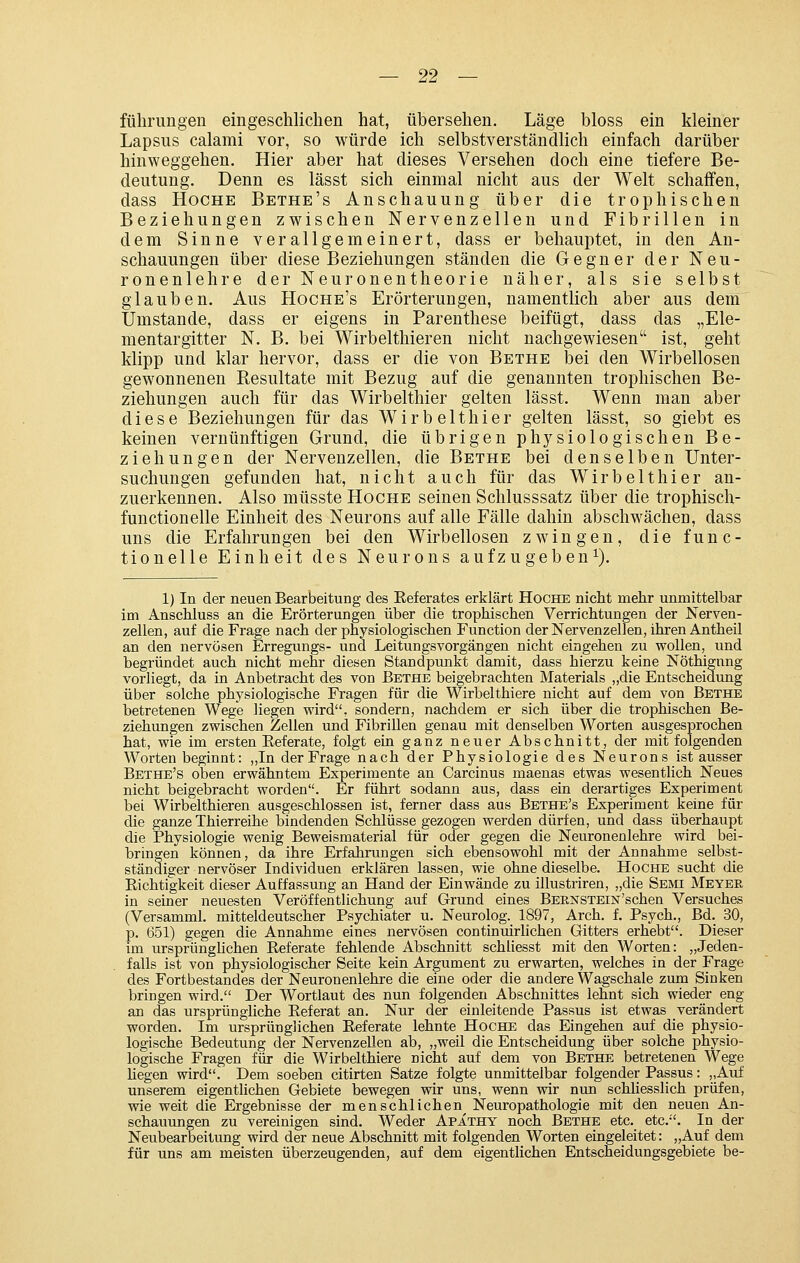 fülirungen eingeschlichen hat, übersehen. Läge bloss ein kleiner Lapsus calami vor, so würde ich selbstverständlich einfach darüber hinweggehen. Hier aber hat dieses Versehen doch eine tiefere Be- deutung. Denn es lässt sich einmal nicht aus der Welt schaffen, dass HoCHE Bethe's Anschauung über die trophischen Beziehungen zwischen Nervenzellen und Fibrillen in dem Sinne verallgemeinert, dass er behauptet, in den An- schauungen über diese Beziehungen ständen die Gegner der Neu- ronenlehre derNeuronentheorie näher, als sie selbst glauben. Aus Hoche's Erörterungen, namentlich aber aus dem Umstände, dass er eigens in Parenthese beifügt, dass das „Ele- mentargitter N. B. bei Wirbelthieren nicht nachgewiesen ist, geht klipp und klar hervor, dass er die von Bethe bei den Wirbellosen gewonnenen Resultate mit Bezug auf die genannten trophischen Be- ziehungen auch für das Wirbelthier gelten lässt. Wenn man aber diese Beziehungen für das Wirbelthier gelten lässt, so giebt es keinen vernünftigen Grund, die übrigen physiologischen Be- ziehungen der Nervenzellen, die Bethe bei denselben Unter- suchungen gefunden hat, nicht auch für das Wirbelthier an- zuerkennen. Also müsste Hoche seinen Schlusssatz über die trophisch- functionelle Einheit des Neurons auf alle Fälle dahin abschwächen, dass uns die Erfahrungen bei den Wirbellosen zwingen, die func- tionelle Einheit des Neurons aufzugeben^). 1) In der neuen Bearbeitung des Referates erklärt Hoche niclit mehr unmittelbar im Anschluss an die Erörterungen über die trophischen Verrichtungen der Nerven- zellen, auf die Frage nach der physiologischen Function der Nervenzellen, ikrenAntheil an den nervösen Erregungs- und Leitungsvorgängen nicht eingehen zu wollen, und begründet auch nicht mehr diesen Standpunkt damit, dass hierzu keine Nöthignng vorliegt, da in Anbetracht des von Bethe beigebrachten Materials „die Entscheidung über solche physiologische Fragen für die Wirbelthiere nicht auf dem von Bethe betretenen Wege liegen vpird, sondern, nachdem er sich über die trophischen Be- ziehungen zwischen Zellen und Fibrillen genau mit denselben Worten ausgesprochen hat, wie im ersten Eeferate, folgt ein ganz neuer Abschnitt, der mit folgenden Worten beginnt: ,,In der Frage nach der Physiologie des Neurons ist ausser Bethe's oben erwähntem Experimente an Carcinus maenas etwas wesentlich Neues nicht beigebracht worden. Er führt sodann aus, dass ein derartiges Experiment bei Wirbelthieren ausgeschlossen ist, ferner dass aus Bethe's Experiment keine für die ganze Thierreihe bindenden Schlüsse gezogen werden dürfen, und dass überhaupt die Physiologie wenig Beweismaterial für oder gegen die Neuronenlehre wird bei- bringen können, da ihre Erfahrungen sich ebensowohl mit der Annahme selbst- ständiger nervöser Individuen erklären lassen, wie ohne dieselbe. Hoche sucht die Eichtigkeit dieser Auffassung an Hand der Einwände zu illustriren, „die Semi Meyer in seiner neuesten Veröffentlichung auf Grund eines BERNSTEiN'schen Versuches (Versamml. mitteldeutscher Psychiater u. Neurolog. 1897, Arch. f. Psych., Bd. 30, p. 651) gegen die Annahme eines nervösen continuirlichen Gitters erhebt. Dieser im ursprünghchen Referate fehlende Abschnitt schliesst mit den Worten: „Jeden- falls ist von physiologischer Seite kein Argument zu erwarten, welches in der Frage des Fortbestandes der Neuronenlehre die eine oder die andere Wagschale zum Sinken bringen wird. Der Wortlaut des nun folgenden Abschnittes lehnt sich wieder eng an das ursprüngliche Referat an. Nur der einleitende Passus ist etwas verändert worden. Im ursprünglichen Referate lehnte Hoche das Eingehen auf die physio- logische Bedeutung der Nervenzellen ab, „weil die Entscheidung über solche physio- logische Fragen für die Wirbelthiere niclit auf dem von Bethe betretenen Wege liegen wird. Dem soeben citirten Satze folgte unmittelbar folgender Passus: „Auf unserem eigentlichen Gebiete bewegen wir uns, wenn wir nun schliesslich prüfen, wie weit die Ergebnisse der menschlichen Neuropathologie mit den neuen An- schauungen zu vereinigen sind. Weder Apathy noch Bethe etc. etc.. In der Neubearbeitung wird der neue Abschnitt mit folgenden Worten eingeleitet: „Auf dem für uns am meisten überzeugenden, auf dem eigentlichen Entscheidungsgebiete be-