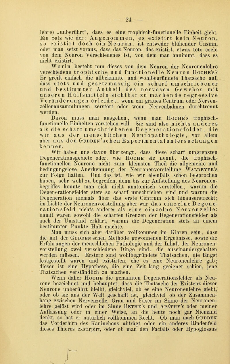 lehre) „unberührt, dass es eine trophisch-functionelle Einheit giebt. Ein Satz wie der: Angenommen, es existirt kein Neuron^ so existirt doch ein Neuron, ist entweder blühender Unsinn,, oder man setzt voraus, dass das Neuron, das existirt, etwas toto coelo von dem Neuron Verschiedenes ist, von dem man annimmt, dass es nicht existirt. Worin besteht nun dieses von dem Neuron der Neuronenlehre verschiedene trophische und functionelle Neuron Hoche's? Er greift einfach die allbekannte und wohlbegründete Thatsache auf, dass stets und gesetzmässig ein scharf umschriebener und bestimmter Antheil des nervösen Gewebes mit unseren Hülfsmitteln sichtbar zu machende regressive Veränderungen erleidet, wenn ein graues Centrum oder Nerven- zellenansammlungen zerstört oder wenn Nervenbahnen durchtrennt werden. Davon muss man ausgehen, wenn man Hoche's trophisch- functionelle Einheiten verstehen will. Sie sind also nichts anderes als die scharf umschriebenen Degenerationsfelder, die wir aus der menschlichen Neuropathologie, vor allem aber aus den Gudden'schenExperimentaluntersuchungen kennen. Wir haben uns davon überzeugt, dass diese scharf umgrenzten Degenerationsgebiete oder, wie Hoche sie nennt, die trophisch- functionellen Neurone nicht zum kleinsten Theil die allgemeine und bedingungslose Anerkennung der Neuronen Vorstellung Walde yer's zur Folge hatten. Und das ist, wie wir ebenfalls schon besprochen haben, sehr wohl zu begreifen, denn bis zur Aufstellung des Neuronen- begrififes konnte man sich nicht anatomisch vorstellen, warum die Degenerationsfelder stets so scharf umschrieben sind und warum die Degeneration niemals über das erste Centrum sich hinauserstreckt; im Lichte der Neuronenvorstellung aber war das einzelne Degene- rationsfeld nichts anderes als eine einzelne Nervenzelle: damit waren sowohl die scharfen Grenzen der Degenerationsfelder als auch der Umstand erklärt, warum die Degeneration stets an einem bestimmten Punkte Halt machte. Man muss sich aber darüber vollkommen im Klaren sein, dass die mit der GuDDEN'schen Methode gewonnenen Ergebnisse, sowie die Erfahrungen der menschlichen Pathologie und der Inhalt der Neuronen- vorstellung zwei verschiedene Dinge sind, die auseinandergehalten werden müssen. Erstere sind wohlbegründete Thatsachen, die längst festgestellt waren und existirten, ehe es eine Neuronenlehre gab; dieser ist eine Hypothese, die eine Zeit lang geeignet schien, jene Thatsachen verständlich zu machen. Wenn daher Hoche die genannten Degenerationsfelder als Neu- rone bezeichnet und behauptet, dass die Thatsache der Existenz dieser Neurone unberührt bleibt, gleichviel, ob es eine Neuronenlehre giebt,' oder ob sie aus der Welt geschafft ist, gleichviel ob der Zusammen- hang zwischen Nervenzelle, Grau und Faser im Sinne der Neuronen- lehre gelöst wird oder im Sinne Bethe's und Apäthy's oder meiner Auffassung oder in einer Weise, an die heute noch gar Niemand denkt, so hat er natürlich vollkommen Recht. Ob man nach Gudden das Vorderhirn des Kaninchens abträgt oder ein anderes Pindenfeld dieses Thieres exstirpirt, oder ob man den Facialis oder Hypoglossus