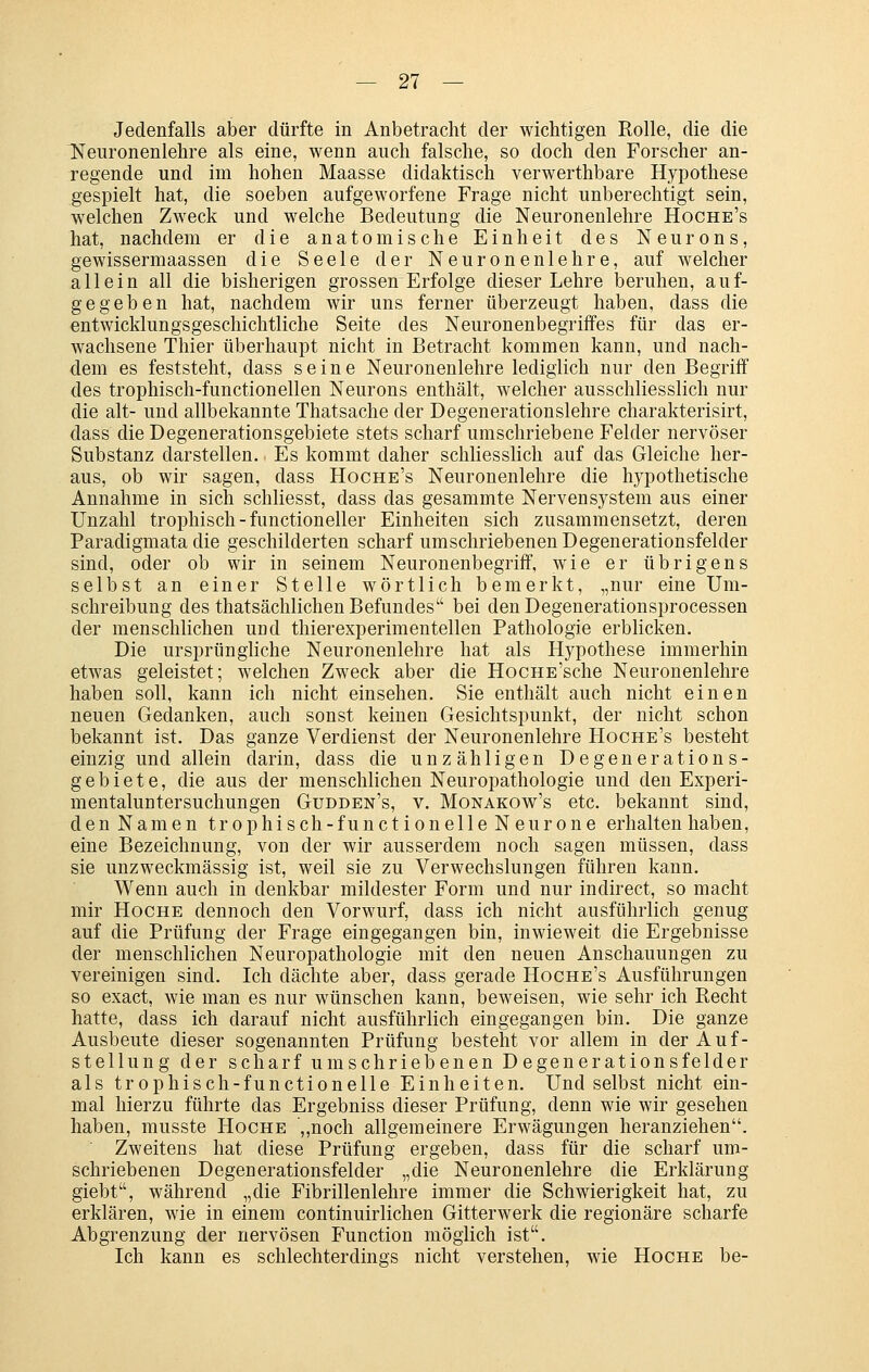 Jedenfalls aber dürfte in Anbetracht der wichtigen Rolle, die die ^euronenlehre als eine, wenn auch falsche, so doch den Forscher an- regende und im hohen Maasse didaktisch verwerthbare Hypothese gespielt hat, die soeben aufgeworfene Frage nicht unberechtigt sein, welchen Zweck und welche Bedeutung die Neuronenlehre Hoche's hat, nachdem er die anatomische Einheit des Neurons, gewissermaassen die Seele der Neuronenlehre, auf welcher allein all die bisherigen grossen Erfolge dieser Lehre beruhen, auf- gegeben hat, nachdem wir uns ferner überzeugt haben, dass die entwicklungsgeschichtliche Seite des Neuronenbegriffes für das er- wachsene Thier überhaupt nicht in Betracht kommen kann, und nach- dem es feststeht, dass seine Neuronenlehre lediglich nur den Begriff des trophisch-functionellen Neurons enthält, welcher ausschliesslich nur die alt- und allbekannte Thatsache der Degenerationslehre charakterisirt, dass die Degenerationsgebiete stets scharf umschriebene Felder nervöser Substanz darstellen. Es kommt daher schliesslich auf das Gleiche her- aus, ob wir sagen, dass Hoche's Neuronenlehre die hypothetische Annahme in sich schliesst, dass das gesammte Nervensystem aus einer Unzahl trophisch - functioneller Einheiten sich zusammensetzt, deren Paradigmata die geschilderten scharf umschriebenen Degenerationsfelder sind, oder ob wir in seinem Neuronenbegriff, wie er übrigens selbst an einer Stelle wörtlich bemerkt, „nur eine Um- schreibung des thatsächlichen Befundes bei den Degenerationsprocessen der menschlichen und thierexperimentellen Pathologie erblicken. Die ursprüngliche Neuronenlehre hat als Hypothese immerhin etwas geleistet; welchen Zweck aber die HocHE'sche Neuronenlehre haben soll, kann ich nicht einsehen. Sie enthält auch nicht einen neuen Gedanken, auch sonst keinen Gesichtspunkt, der nicht schon bekannt ist. Das ganze Verdienst der Neuronenlehre Hoche's besteht einzig und allein darin, dass die unzähligen Degenerations- gebiete, die aus der menschlichen Neuropathologie und den Experi- mentaluntersuchungen Gudden's, v. Monakow's etc. bekannt sind, den Namen trophisch-functionelle Neurone erhalten haben, eine Bezeichnung, von der wir ausserdem noch sagen müssen, dass sie unzweckmässig ist, weil sie zu Verwechslungen führen kann. Wenn auch in denkbar mildester Form und nur indirect, so macht mir HocHE dennoch den Vorwurf, dass ich nicht ausführlich genug auf die Prüfung der Frage eingegangen bin, inwieweit die Ergebnisse der menschlichen Neuropathologie mit den neuen Anschauungen zu vereinigen sind. Ich dächte aber, dass gerade Hoche's Ausführungen so exact, wie man es nur wünschen kann, beweisen, wie sehr ich Recht hatte, dass ich darauf nicht ausführlich eingegangen bin. Die ganze Ausbeute dieser sogenannten Prüfung besteht vor allem in der Auf- stellung der scharf umschriebenen Degenerationsfelder als trophisch-functionelle Einheiten. Und selbst nicht ein- mal hierzu führte das Ergebniss dieser Prüfung, denn wie wir gesehen haben, musste Hoche „noch allgemeinere Erwägungen heranziehen. Zweitens hat diese Prüfung ergeben, dass für die scharf um- schriebenen Degenerationsfelder „die Neuronenlehre die Erklärung giebt, während „die Fibrillenlehre immer die Schwierigkeit hat, zu erklären, wie in einem continuirlichen Gitterwerk die regionäre scharfe Abgrenzung der nervösen Function möglich ist. Ich kann es schlechterdings nicht verstehen, wie Hoche be-