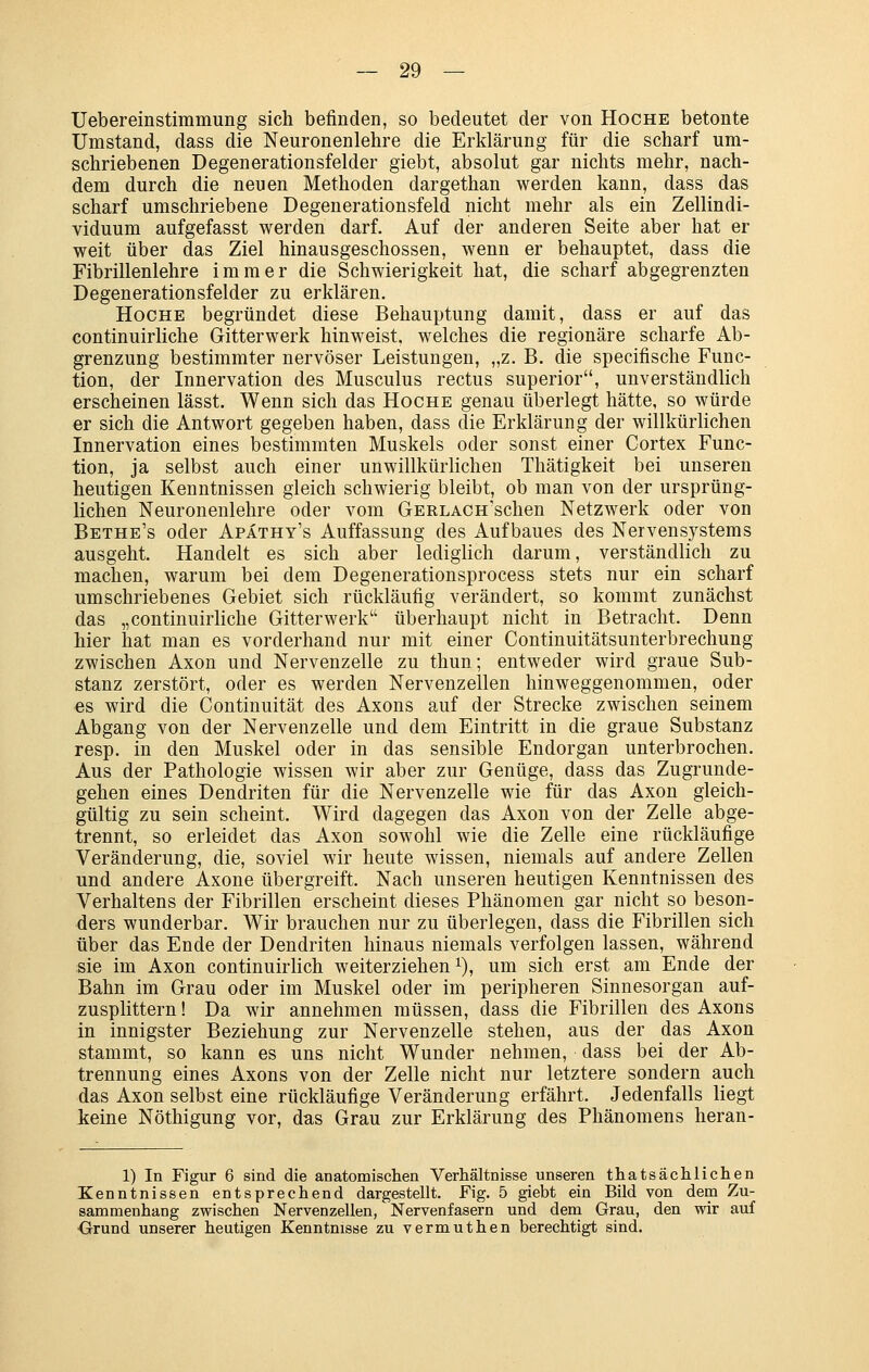 Uebereinstimmung sich befinden, so bedeutet der von Hoche betonte Umstand, dass die Neuronenlehre die Erklärung für die scharf um- schriebenen Degenerationsfelder giebt, absolut gar nichts mehr, nach- dem durch die neuen Methoden dargethan werden kann, dass das scharf umschriebene Degenerationsfeld nicht mehr als ein Zellindi- viduum aufgefasst werden darf. Auf der anderen Seite aber hat er weit über das Ziel hinausgeschossen, wenn er behauptet, dass die Fibrillenlehre immer die Schwierigkeit hat, die scharf abgegrenzten Degenerationsfelder zu erklären. Hoche begründet diese Behauptung damit, dass er auf das continuirliche Gitterwerk hinweist, welches die regionäre scharfe Ab- grenzung bestimmter nervöser Leistungen, „z. B. die specifische Func- tion, der Innervation des Musculus rectus superior, unverständlich erscheinen lässt. Wenn sich das Hoche genau überlegt hätte, so würde er sich die Antwort gegeben haben, dass die Erklärung der willkürlichen Innervation eines bestimmten Muskels oder sonst einer Cortex Func- tion, ja selbst auch einer unwillkürlichen Thätigkeit bei unseren heutigen Kenntnissen gleich schwierig bleibt, ob man von der ursprüng- lichen Neuronenlehre oder vom GERLAcn'schen Netzwerk oder von Bethe's oder Apathy's Auffassung des Aufbaues des Nervensystems a,usgeht. Handelt es sich aber lediglich darum, verständlich zu machen, warum bei dem Degenerationsprocess stets nur ein scharf umschriebenes Gebiet sich rückläufig verändert, so kommt zunächst das „continuirliche Gitter werk überhaupt nicht in Betracht. Denn hier hat man es vorderhand nur mit einer Continuitätsunterbrechung zwischen Axon und Nervenzelle zu thun; entweder wird graue Sub- stanz zerstört, oder es werden Nervenzellen hinweggenommen, oder es wird die Continuität des Axons auf der Strecke zwischen seinem Abgang von der Nervenzelle und dem Eintritt in die graue Substanz resp. in den Muskel oder in das sensible Endorgan unterbrochen. Aus der Pathologie wissen wir aber zur Genüge, dass das Zugrunde- gehen eines Dendriten für die Nervenzelle wie für das Axon gleich- gültig zu sein scheint. Wird dagegen das Axon von der Zelle abge- trennt, so erleidet das Axon sowohl wie die Zelle eine rückläufige Veränderung, die, soviel wir heute wissen, niemals auf andere Zellen und andere Axone übergreift. Nach unseren heutigen Kenntnissen des Verhaltens der Fibrillen erscheint dieses Phänomen gar nicht so beson- ders wunderbar. Wir brauchen nur zu überlegen, dass die Fibrillen sich über das Ende der Dendriten hinaus niemals verfolgen lassen, während sie im Axon continuirlich weiterziehen i), um sich erst am Ende der Bahn im Grau oder im Muskel oder im peripheren Sinnesorgan auf- zusplittern ! Da wir annehmen müssen, dass die Fibrillen des Axons in innigster Beziehung zur Nervenzelle stehen, aus der das Axon stammt, so kann es uns nicht Wunder nehmen, dass bei der Ab- trennung eines Axons von der Zelle nicht nur letztere sondern auch das Axon selbst eine rückläufige Veränderung erfährt. Jedenfalls liegt keine Nöthigung vor, das Grau zur Erklärung des Phänomens heran- 1) In Figur 6 sind die anatomischen Verhältnisse unseren thatsächlichen Kenntnissen entsprechend dargestellt. Fig. 5 giebt ein Bild von dem Zu- sammenhang zwischen Nervenzellen, Nervenfasern und dem Grau, den wir auf ■Grund unserer heutigen Kenntnisse zu vermuthen berechtigt sind.