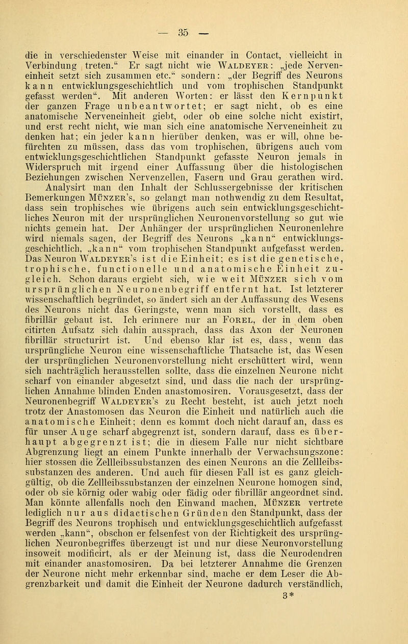 die in verschiedenster Weise mit einander in Contact, vielleicht in Verbindung treten. Er sagt nicht wie Waldeyer : „jede Nerven- einheit setzt sich zusammen etc. sondern: „der Begriff des Neurons kann entwicklungsgeschichtlich und vom trophischen Standpunkt gefasst werden. Mit anderen Worten: er lässt den Kernpunkt der ganzen Frage unbeantwortet; er sagt nicht, ob es eine anatomische Nerveneinheit giebt, oder ob eine solche nicht existirt, und erst recht nicht, wie man sich eine anatomische Nerveneinheit zu denken hat; ein jeder kann hierüber denken, was er will, ohne be- fürchten zu müssen, dass das vom trophischen, übrigens auch vom entwicklungsgeschichtlichen Standpunkt gefasste Neuron jemals in Widerspruch mit irgend einer Auffassung über die histologischen Beziehungen zwischen Nervenzellen, Fasern und Grau gerathen wird. Analysirt man den Inhalt der Schlussergebnisse der kritischen Bemerkungen Münzer's, so gelangt man nothwendig zu dem Resultat,. dass sein trophisches wie übrigens auch sein entwicklungsgeschicht- liches Neuron mit der ursprünglichen Neuronenvorstellung so gut wie nichts gemein hat. Der Anhänger der ursprünglichen Neuronenlehre wird niemals sagen, der Begriff des Neurons „kann entwicklungs- geschichtlich, „kann vom trophischen Standpunkt aufgefasst werden. Das Neuron Waldeyer's ist die Einheit; es ist die genetische, trophische, functionelle und anatomische Einheit zu- gleich. Schon daraus ergiebt sich, wie weit Münzer sich vom ursprünglichen Neuronenbegriff entfernt hat. Ist letzterer Avissenschaftlich begründet, so ändert sich an der Auffassung des Wesens des Neurons nicht das Geringste, wenn man sich vorstellt, dass es fibrillär gebaut ist. Ich erinnere nur an Forel, der in dem oben citirten Aufsatz sich dahin aussprach, dass das Axon der Neuronen fibrillär structurirt ist. Und ebenso klar ist es, dass, wenn das ursprüngliche Neuron eine wissenschaftliche Thatsache ist, das Wesen der ursprünglichen Neuronenvorstellung nicht erschüttert wird, wenn sich nachträglich herausstellen sollte, dass die einzelnen Neurone nicht scharf von einander abgesetzt sind, und dass die nach der ursprüng- lichen Annahme blinden Enden anastomosiren. Vorausgesetzt, dass der Neuronenbegriff Waldeyer's zu Recht besteht, ist auch jetzt noch trotz der Anastomosen das Neuron die Einheit und natürlich auch die anatomische Einheit; denn es kommt doch nicht darauf an, dass es für unser Auge scharf abgegrenzt ist, sondern darauf, dass es über- haupt abgegrenzt ist; die in diesem Falle nur nicht sichtbare Abgrenzung liegt an einem Punkte innerhalb der Verwachsungszone: hier stossen die Zellleibssubstanzen des einen Neurons an die Zeilleibs- substanzen des anderen. Und auch für diesen Fall ist es ganz gleich- gültig, ob die Zellleibssubstanzen der einzelnen Neurone homogen sind, oder ob sie körnig oder wabig oder fädig oder fibrillär angeordnet sind. Man könnte allenfalls noch den Einwand machen. Münzer vertrete lediglich nur aus did actischen Grün den den Standpunkt, dass der Begriff des Neurons trophisch und entwicklungsgeschichtlich aufgefasst werden „kann, obschon er felsenfest von der Richtigkeit des ursprüng- lichen Neuronbegriffes überzeugt ist und nur diese Neuronvorstellung insoweit modificirt, als er der Meinung ist, dass die Neurodendren mit einander anastomosiren. Da bei letzterer Annahme die Grenzen der Neurone nicht mehr erkennbar sind, mache er dem Leser die Ab- grenzbarkeit und damit die Einheit der Neurone dadurch verständlich, 3*