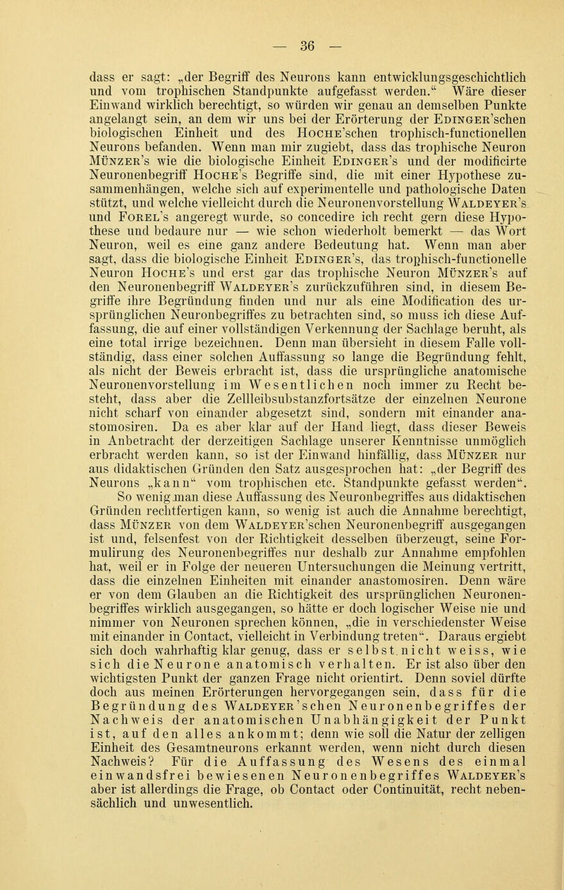 — So- dass er sagt: „der Begriff des Neurons kann entwicklungsgeschichtlich und vom trophischen Standpunkte aufgefasst werden. Wäre dieser Einwand wirklich berechtigt, so würden wir genau an demselben Punkte angelangt sein, an dem wir uns bei der Erörterung der EDiNGER'schen biologischen Einheit und des HocHE'schen trophisch-functionellen Neurous befanden. Wenn man mir zugiebt, dass das trophische Neuron Münzer's wie die biologische Einheit Edinger's und der modificirte Neuronenbegriff Hoche's Begriffe sind, die mit einer Hypothese zu- sammenhängen, welche sich auf experimentelle und pathologische Daten stützt, und welche vielleicht durch die Neuronenvorstellung Waldeyer's und Forel's angeregt wurde, so concedire ich recht gern diese Hypo- these und bedaure nur — wie schon wiederholt bemerkt — das Wort Neuron, weil es eine ganz andere Bedeutung hat. Wenn man aber sagt, dass die biologische Einheit Edinger's, das trophisch-functionelle Neuron Hoche's und erst gar das trophische Neuron Münzer's auf den Neuronenbegriff Waldeyer's zurückzuführen sind, in diesem Be- griffe ihre Begründung finden und nur als eine Modification des ur- sprünglichen Neuronbegriffes zu betrachten sind, so muss ich diese Auf- fassung, die auf einer vollständigen Verkennung der Sachlage beruht, als eine total irrige bezeichnen. Denn man übersieht in diesem Falle voll- ständig, dass einer solchen Auffassung so lange die Begründung fehlt, als nicht der Beweis erbracht ist, dass die ursprüngliche anatomische Neuronenvorstellung im Wesentlichen noch immer zu Recht be- steht, dass aber die Zellleibsubstanzfortsätze der einzelnen Neurone nicht scharf von einander abgesetzt sind, sondern mit einander ana- stomosiren. Da es aber klar auf der Hand liegt, dass dieser Beweis in Anbetracht der derzeitigen Sachlage unserer Kenntnisse unmöglich erbracht werden kann, so ist der Einwand hinfällig, dass Münzer nur aus didaktischen Gründen den Satz ausgesprochen hat: „der Begriff des Neurons „kann vom trophischen etc. Standpunkte gefasst werden. So wenig man diese Auffassung des Neuronbegriffes aus didaktischen Gründen rechtfertigen kann, so wenig ist auch die Annahme berechtigt, dass Münzer von dem WALDEYER'schen Neuronenbegriff ausgegangen ist und, felsenfest von der Richtigkeit desselben überzeugt, seine For- mulirung des Neuronenbegriffes nur deshalb zur Annahme empfohlen hat, weil er in Folge der neueren Untersuchungen die Meinung vertritt, dass die einzelnen Einheiten mit einander anastomosiren. Denn wäre er von dem Glauben an die Richtigkeit des ursprünglichen Neuronen- begriffes wirklich ausgegangen, so hätte er doch logischer Weise nie und nimmer von Neuronen sprechen können, „die in verschiedenster Weise mit einander in Contact, vielleicht in Verbindung treten. Daraus ergiebt sich doch wahrhaftig klar genug, dass er selbst.nicht weiss, wie sich die Neurone anatomisch verhalten. Er ist also über den wichtigsten Punkt der ganzen Frage nicht orientirt. Denn soviel dürfte doch aus meinen Erörterungen hervorgegangen sein, dass für die Begründung des WALDEYER'schen Neuronenbegriffes der Nachweis der anatomischen Unabhän gigkeit der Punkt ist, auf den alles ankommt; denn wie soll die Natur der zelligen Einheit des Gesamtneurons erkannt werden, wenn nicht durch diesen Nachweis? Für die Auffassung des Wesens des einmal einwandsfrei bewiesenen Neuronenbegriffes Waldeyer's aber ist allerdings die Frage, ob Contact oder Continuität, recht neben- sächlich und unwesentlich.