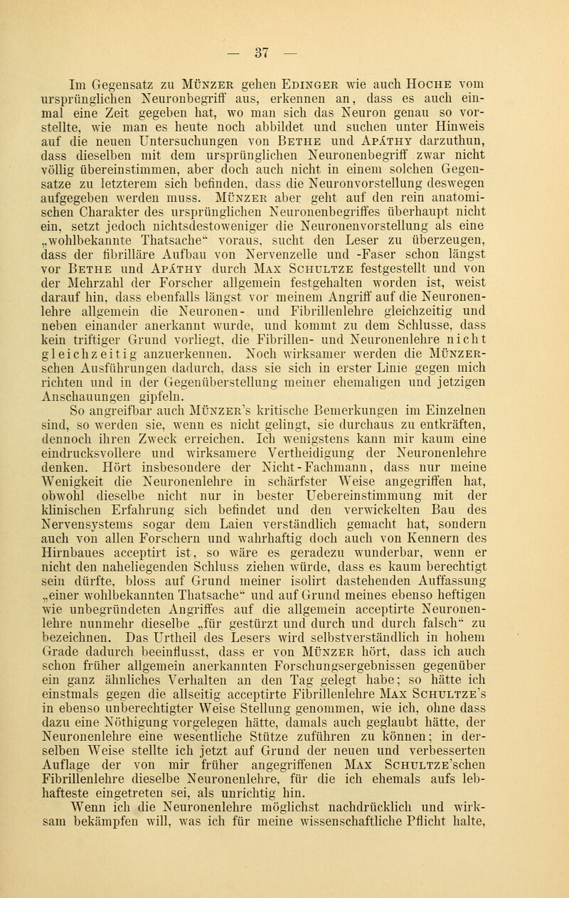 Im Gegensatz zu Münzer gehen Edinger wie auch Hoche vom ursprünghchen Neuronbegriff aus, erkennen an, dass es auch ein- mal eine Zeit gegeben hat, wo man sich das Neuron genau so vor- stellte, wie man es heute noch abbildet und suchen unter Hinweis auf die neuen Untersuchungen von Bethe und Apäthy darzuthun, dass dieselben mit dem ursprünglichen Neuronenbegriff zwar nicht völlig übereinstimmen, aber doch auch nicht in einem solchen Gegen- satze zu letzterem sich befinden, dass die Neuronvorstellung deswegen aufgegeben werden muss. Münzer aber geht auf den rein anatomi- schen Charakter des ursprünglichen Neuronenbegriffes überhaupt nicht ein, setzt jedoch nichtsdestoweniger die Neuronenvorstellung als eine „wohlbekannte Thatsache'' voraus, sucht den Leser zu überzeugen, dass der fibrilläre Aufbau von Nervenzelle und -Faser schon längst vor Bethe und Apäthy durch Max Schultze festgestellt und von der Mehrzahl der Forscher allgemein festgehalten worden ist, weist darauf hin, dass ebenfalls längst vor meinem Angriff auf die Neuronen- lehre allgemein die Neuronen- und Fibrillenlehre gleichzeitig und neben einander anerkannt wurde, und kommt zu dem Schlüsse, dass kein triftiger Grund vorliegt, die Fibrillen- und Neuronenlehre nicht gleichzeitig anzuerkennen. Noch wirksamer werden die Münzer- schen Ausführungen dadurch, dass sie sich in erster Linie gegen mich richten und in der Gegenüberstellung meiner ehemaligen und jetzigen Anschauungen gipfeln. So angreifbar auch Münzer's kritische Bemerkungen im Einzelnen sind, so werden sie, wenn es nicht gelingt, sie durchaus zu entkräften, dennoch ihren Zweck erreichen. Ich wenigstens kann mir kaum eine eindrucksvollere und wirksamere Vertheidigung der Neuronenlehre denken. Hört insbesondere der Nicht - Fachmann, dass nur meine Wenigkeit die Neuronenlehre in schärfster Weise angegriffen hat, obwohl dieselbe nicht nur in bester Uebereinstimmung mit der klinischen Erfahrung sich befindet und den verwickelten Bau des Nervensystems sogar dem Laien verständlich gemacht hat, sondern auch von allen Forschern und wahrhaftig doch auch von Kennern des Hirnbaues acceptirt ist, so wäre es geradezu wunderbar, wenn er nicht den naheliegenden Schluss ziehen würde, dass es kaum berechtigt sein dürfte, bloss auf Grund meiner isolirt dastehenden Auffassung „einer wohlbekannten Thatsache'' und auf Grund meines ebenso heftigen wie unbegründeten Angriffes auf die allgemein acceptirte Neuronen- lehre nunmehr dieselbe „für gestürzt und durch und durch falsch zu bezeichnen. Das Urtheil des Lesers wird selbstverständlich in hohem Grade dadurch beeinflusst, dass er von Münzer hört, dass ich auch schon früher allgemein anerkannten Forschungsergebnissen gegenüber ein ganz ähnliches Verhalten an den Tag gelegt habe; so hätte ich einstmals gegen die allseitig acceptirte Fibrillenlehre Max Schultze's in ebenso unberechtigter Weise Stellung genommen, wie ich, ohne dass dazu eine Nöthigung vorgelegen hätte, damals auch geglaubt hätte, der Neuronenlehre eine wesentliche Stütze zuführen zu können; in der- selben Weise stellte ich jetzt auf Grund der neuen und verbesserten Auflage der von mir früher angegriffenen Max ScHULTZE'schen Fibrillenlehre dieselbe Neuronenlehre, für die ich ehemals aufs leb- hafteste eingetreten sei, als unrichtig hin. Wenn ich die Neuronenlehre möglichst nachdrücklich und wirk- sam bekämpfen will, was ich für meine wissenschaftliche Pflicht halte.