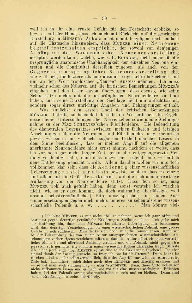 weil ich in ihr eine ernste Gefahr für den Fortschritt erblicke, so liegt es auf der Hand, dass ich mich mit Rücksicht auf die geschickte Darstellung in Münzer's Aufsatz nicht damit begnügen darf, einfach auf die Thatsache hinzuweisen, dass Münzer einen Neuronen- begriff festzuhalten empfiehlt, der sowohl von denjenigen Anhängern der Waldeyer'sehen Neuronenvor Stellung acceptirt werden kann, welche, wie z. B. Edinger, nicht mehr für die ursprüngliche anatomische Unabhängigkeit der einzelnen Neurone ein- treten und die Continuität derselben zugeben, als auch von den Gegnern der ursprünglichen Neuronenvorstellung, die, wie z. B. ich, die letztere als eine absolut irrige Lehre bezeichnen und nur an dem Wort trophisches „Neuron Anstoss nehmen. Ich muss vielmehr schon des Näheren auf die kritischen Bemerkungen Münzer's eingehen und den Leser davon überzeugen, dass ebenso, wie seine Schlusssätze nichts mit der ursprünglichen Neuronenlehre zu thun haben, auch seine Darstellung der Sachlage nicht nur anfechtbar ist, sondern sogar direct unrichtige Angaben und Behauptungen enthält. Was zunächst den ersten Theil der kritischen Bemerkungen Münzer's betrifft, so behandelt derselbe im Wesentlichen die Ergeb- nisse meiner Untersuchungen über Nervenzellen sowie meine Stellungs- nahme zu der Max ScHULTZE'schen Fibrillenlehre. Die Beleuchtung des diametralen Gegensatzes zwischen meinen früheren und jetzigen Anschauungen über die Neuronen- und Fibrillenlehre mag rhetorisch gewiss wirksam sein, vielleicht sogar das Urtheil manches Lesers in dem Sinne beeinflussen, dass er meinen Angriff auf die allgemein anerkannte Neuronenlehre nicht ernst nimmt, nachdem er weiss, dass ich vor noch gar nicht langer Zeit genau die entgegengesetzte Mei- nung vertheidigt habe, ohne dass inzwischen irgend eine wesentlich neue Entdeckung gemacht wurde. Allein darüber wollen wir uns doch vollkommen klar sein, dass die Aenderung einer wissenschaftlichen Ueberzeugung an sich gar nichts beweist, sondern dass es einzig und allein auf die Gründe ankommt, auf die sich meine heutige Auffassung von der Neuronenlehre stützt. Dass dem so ist, mag Münz ER wohl auch gefühlt haben, denn sonst verstehe ich wirldich nicht, wie so er dazu kommt, die doch wahrhaftig überflüssige, weil absolut selbstverständliche 1) Bitte auszusprechen, in seinen Aus- einandersetzungen gegen mich nichts anderes zu sehen als eine wissen- schaftliche Polemik u. s. w Man könnte viel- 1) Ich bitte MÜNZEE, es mir nicht übel zu nehmen, wenn ich ganz offen und bestimmt gegen derartige persönHche Erklärungen Stellung nehme. Ich gebe mich der Hoffnung hin, dass auch Münzer bei näherer Ueberlegung mir beistimmen wird, dass derartige Versicherungen bei einer wissenschaftlichen Polemik eine grosse Gefahr in sich schliessen. Man denke sich doch nur die Consequenzen, wenn wir bei der Bekämpfimg der von einem Autor ausgesprochenen wissenschaftlichen An- schauungen vorher eigens versichern müssten, dass der Autor selbst ein ganz vortreff- licher Mann ist und allerhand Achtung verdient und die Polemik nicht gegen ihn persönlich gerichtet ist, sondern einen wissenschafthchen Charakter trägt. Müsste ich nicht jetzt auch über Münzer selbst eine solche Erklärung abgeben ? Ist aber eiamal damit der Anfang gemacht, so frageich, wo ist die Grenze ? Denn jetzt ist es eben nicht mehr selbstverständlich, dass der Angriff nur wissenschaftliche Ziele hat. Ich müsste mich daher auch über Edinger und Hoche erklären und — so viel man auch staunen mag — über Waldeyer. Nein, diese Sitte wollen wir nicht aufkommen lassen und es nach wie vor für eine unserer wichtigsten Pflichten halten, bei der Polemik streng wissenschaftlich zu sein und zu bleiben. Dann sind solche Erklärungen absolut überflüssig.