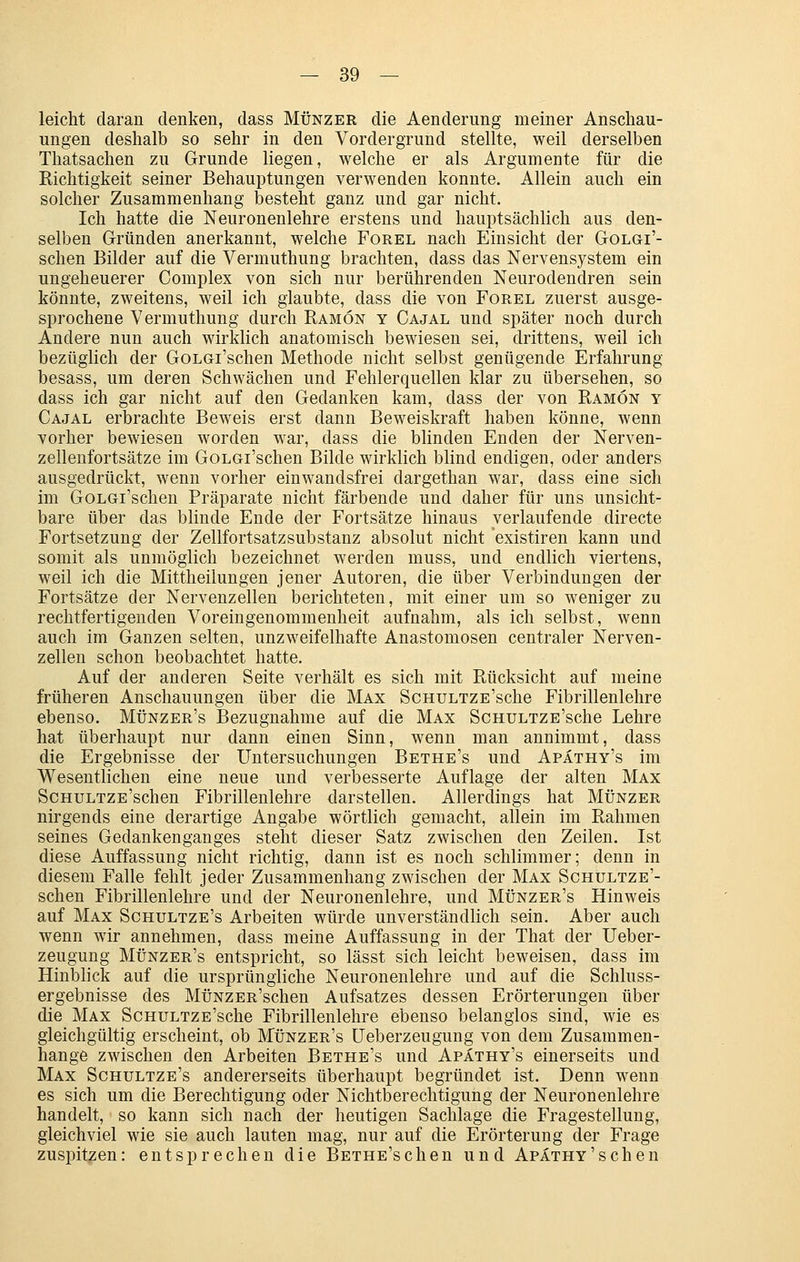 leicht daran denken, dass Münzer die Aenderung meiner Anschau- ungen deshalb so sehr in den Vordergrund stellte, weil derselben Thatsachen zu Grunde liegen, welche er als Argumente für die Richtigkeit seiner Behauptungen verwenden konnte. Allein auch ein solcher Zusammenhang besteht ganz und gar nicht. Ich hatte die Neuronenlehre erstens und hauptsächlich aus den- selben Gründen anerkannt, welche Forel nach Einsicht der Golgi'- schen Bilder auf die Vermuthung brachten, dass das Nervensystem ein ungeheuerer Complex von sich nur berührenden Neurodendren sein könnte, zweitens, weil ich glaubte, dass die von Forel zuerst ausge- sprochene Vermuthung durch Bamön y Cajal und später noch durch Andere nun auch wirklich anatomisch bewiesen sei, drittens, weil ich bezüglich der GoLGi'schen Methode nicht selbst genügende Erfahrung besass, um deren Schwächen und Fehlerquellen klar zu übersehen, so dass ich gar nicht auf den Gedanken kam, dass der von Ramön y Cajal erbrachte Beweis erst dann Beweiskraft haben könne, wenn vorher bewiesen worden war, dass die blinden Enden der Nerven- zellenfortsätze im GoLGi'schen Bilde wirklich blind endigen, oder anders ausgedrückt, wenn vorher einwandsfrei dargethan war, dass eine sich im GoLGi'schen Präparate nicht färbende und daher für uns unsicht- bare über das blinde Ende der Fortsätze hinaus verlaufende directe Fortsetzung der Zellfortsatz Substanz absolut nicht existiren kann und somit als unmöglich bezeichnet werden muss, und endlich viertens, weil ich die Mittheilungen jener Autoren, die über Verbindungen der Fortsätze der Nervenzellen berichteten, mit einer um so weniger zu rechtfertigenden Voreingenommenheit aufnahm, als ich selbst, wenn auch im Ganzen selten, unzweifelhafte Anastomosen centraler Nerven- zellen schon beobachtet hatte. Auf der anderen Seite verhält es sich mit Rücksicht auf meine früheren Anschauungen über die Max ScHULTZE'sche Fibrillenlehre ebenso. Münzer's Bezugnahme auf die Max ScHULTZE'sche Lehre hat überhaupt nur dann einen Sinn, wenn man annimmt, dass die Ergebnisse der Untersuchungen Bethe's und Apäthy's im Wesentlichen eine neue und verbesserte Auflage der alten Max ScHULTZE'schen Fibrillenlehre darstellen. Allerdings hat Münzer nirgends eine derartige Angabe wörtlich gemacht, allein im Rahmen seines Gedankenganges steht dieser Satz zwischen den Zeilen. Ist diese Auffassung nicht richtig, dann ist es noch schlimmer; denn in diesem Falle fehlt jeder Zusammenhang zwischen der Max Schultze'- schen Fibrillenlehre und der Neuronenlehre, und Münzer's Hinweis auf Max Sghultze's Arbeiten würde unverständlich sein. Aber auch wenn wir annehmen, dass meine Auffassung in der That der Ueber- zeugung Münzer's entspricht, so lässt sich leicht beweisen, dass im Hinblick auf die ursprüngliche Neuronenlehre und auf die Schluss- ergebnisse des MüNZER'schen Aufsatzes dessen Erörterungen über die Max ScHULTZE'sche Fibrillenlehre ebenso belanglos sind, wie es gleichgültig erscheint, ob Münzer's üeberzeugung von dem Zusammen- hange zwischen den Arbeiten Bethe's und Apäthy's einerseits und Max Sghultze's andererseits überhaupt begründet ist. Denn wenn es sich um die Berechtigung oder Nichtberechtigung der Neuronenlehre handelt, so kann sich nach der heutigen Sachlage die Fragestellung, gleichviel wie sie auch lauten mag, nur auf die Erörterung der Frage zuspitzen: entsprechen die Bethe'schen und Apäthy'sehen