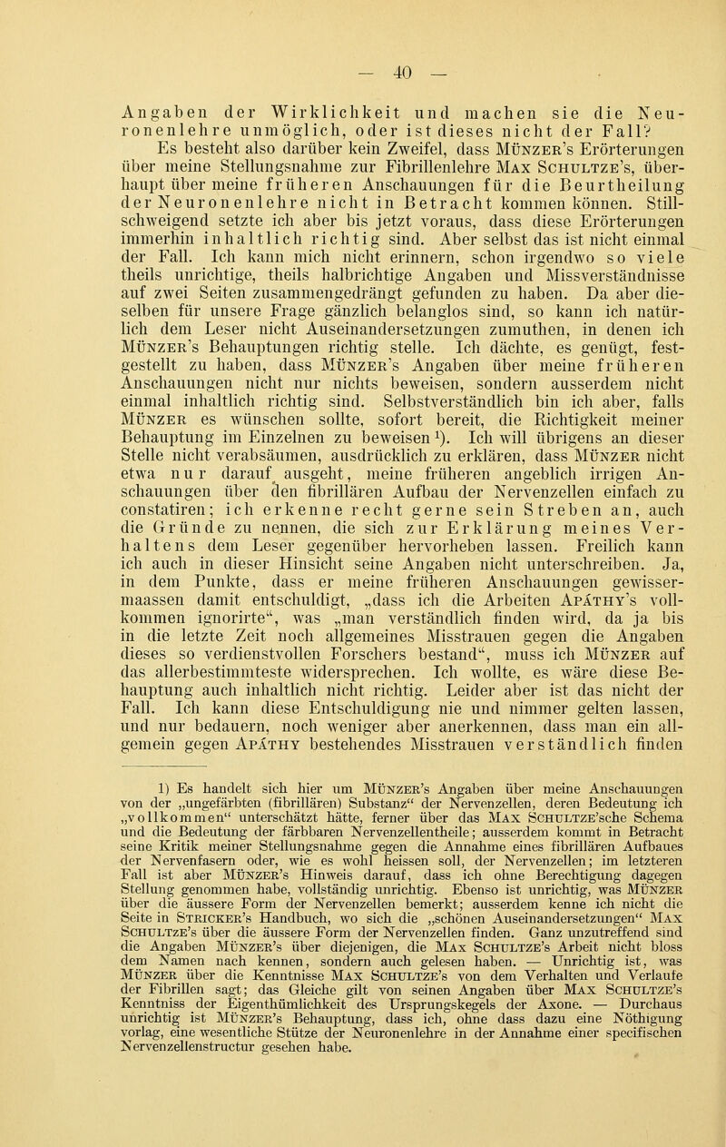 Angaben der Wirklichkeit und machen sie die Neu- ronenlehre unmöglich, oder ist dieses nicht der Fall? Es besteht also darüber kein Zweifel, dass Münzer's Erörterungen über meine Stellungsnahme zur Fibrillenlehre Max Schultze's, über- haupt über meine früheren Anschauungen für die Beurtheilung der Neuronenlehre nicht in Betracht kommen können. Still- schweigend setzte ich aber bis jetzt voraus, dass diese Erörterungen immerhin inhaltlich richtig sind. Aber selbst das ist nicht einmal der Fall. Ich kann mich nicht erinnern, schon irgendwo so viele theils unrichtige, theils halbrichtige Angaben und Missverständnisse auf zwei Seiten zusammengedrängt gefunden zu haben. Da aber die- selben für unsere Frage gänzlich belanglos sind, so kann ich natür- lich dem Leser nicht Auseinandersetzungen zumuthen, in denen ich Münzer's Behauptungen richtig stelle. Ich dächte, es genügt, fest- gestellt zu haben, dass Münzer's Angaben über meine früheren Anschauungen nicht nur nichts beweisen, sondern ausserdem nicht einmal inhaltlich richtig sind. Selbstverständlich bin ich aber, falls MÜNZER es wünschen sollte, sofort bereit, die Richtigkeit meiner Behauptung im Einzelnen zu beweisen ^). Ich will übrigens an dieser Stelle nicht verabsäumen, ausdrücklich zu erklären, dass Münzer nicht etwa nur darauf^ ausgeht, meine früheren angeblich irrigen An- schauungen über eleu fibrillären Aufbau der Nervenzellen einfach zu constatiren; ich erkenne recht gerne sein Streben an, auch die Gründe zu nennen, die sich zur Erklärung meines Ver- haltens dem Leser gegenüber hervorheben lassen. Freilich kann ich auch in dieser Hinsicht seine Angaben nicht unterschreiben. Ja, in dem Punkte, dass er meine früheren Anschauungen gewisser- maassen damit entschuldigt, „dass ich die Arbeiten Apäthy's voll- kommen ignorirte, was „man verständlich finden wird, da ja bis in die letzte Zeit noch allgemeines Misstrauen gegen die Angaben dieses so verdienstvollen Forschers bestand, muss ich Münzer auf das allerbestimmteste widersprechen. Ich wollte, es wäre diese Be- hauptung auch inhaltlich nicht richtig. Leider aber ist das nicht der Fall. Ich kann diese Entschuldigung nie und nimmer gelten lassen, und nur bedauern, noch weniger aber anerkennen, dass man ein all- gemein gegen Apathy bestehendes Misstrauen verständlich finden 1) Es handelt sich hier um Münzer's Angaben über meine Anschauungen von der „ungefärbten (fibrillären) Substanz der Nervenzellen, deren Bedeutung ich „vollkommen unterschätzt hätte, ferner über das Max ScHULTZE'sche Schema und die Bedeutung der färbbaren Nervenzellentheile; ausserdem kommt in Betracht seine Kritik meiner Stellungsnahme gegen die Annahme eines fibrillären Aufbaues der Nervenfasern oder, wie es wohl heissen soll, der Nervenzellen; im letzteren Fall ist aber Münzer's Hinweis darauf, dass ich ohne Berechtigung dagegen Stellung genommen habe, vollständig tmrichtig. Ebenso ist unrichtig, was Münzer über die äussere Form der Nervenzellen bemerkt; ausserdem kenne ich nicht die Seite in Stricker's Handbuch, wo sich die „schönen Auseinandersetzungen Max Schultze's über die äussere Form der Nervenzellen finden. Ganz unzutreffend sind die Angaben Münzer's über diejenigen, die Max Schultze's Arbeit nicht bloss dem Namen nach kennen, sondern auch gelesen haben. — Unrichtig ist, was Münzer über die Kenntnisse Max Schultze's von dem Verhalten und Verlaufe der Fibrillen sagt; das Gleiche gilt von seinen Angaben über Max Schultze's Kenntniss der Eigenthümlichkeit des Ursprungskegels der Axone. — Durchaus unrichtig ist Münzer's Behauptung, dass ich, ohne dass dazu eine Nöthigung vorlag, eine wesentliche Stütze der Neuronenlehre in der Annahme einer specifischen Nervenzellenstructur gesehen habe.