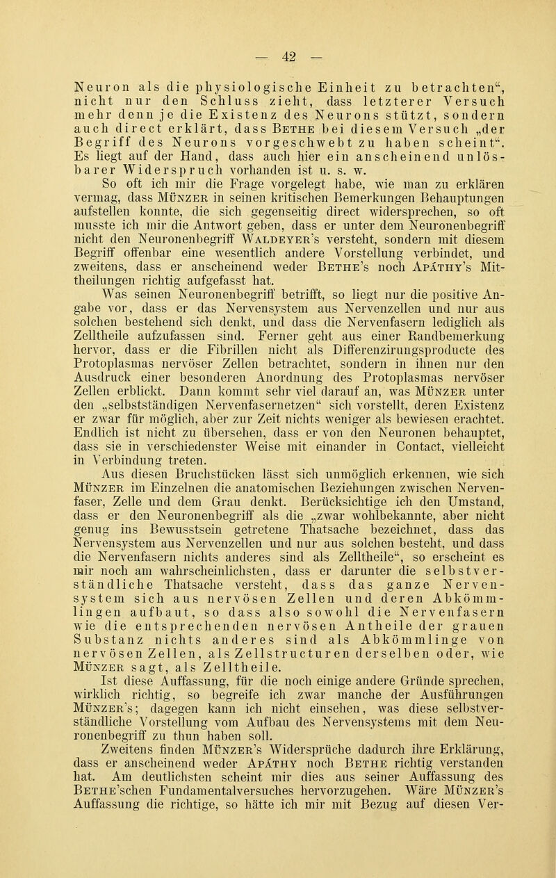 — 4:2 - Neuron als die physiologische Einheit zu betrachten, nicht nur den Schluss zieht, dass letzterer Versuch mehr denn je die Existenz des Neurons stützt, sondern auch direct erklärt, dass Bethe bei diesem Versuch „der Begriff des Neurons vorgeschwebt zu haben scheint. Es liegt auf der Hand, dass auch hier ein anscheinend unlös- barer Widerspruch vorhanden ist u. s. w. So oft ich mir die Frage vorgelegt habe, wie man zu erklären vermag, dass Münzer in seinen kritischen Bemerkungen Behauptungen aufstellen konnte, die sich gegenseitig direct widersprechen, so oft musste ich mir die Antwort geben, dass er unter dem Neuronenbegriff nicht den Neuronenbegriff Waldeyer's versteht, sondern mit diesem Begriff offenbar eine wesentlich andere Vorstellung verbindet, und zweitens, dass er anscheinend weder Bethe's noch Apathy's Mit- theilungen richtig aufgefasst hat. Was seinen Neuronenbegriff betrifft, so liegt nur die positive An- gabe vor, dass er das Nervensystem aus Nervenzellen und nur aus solchen bestehend sich denkt, und dass die Nervenfasern lediglich als Zelltheile aufzufassen sind. Ferner geht aus einer Randbemerkung hervor, dass er die Fibrillen nicht als Differenzirungsproducte des Protoplasmas nervöser Zellen betrachtet, sondern in ihnen nur den Ausdruck einer besonderen Anordnung des Protoplasmas nervöser Zellen erblickt. Dann kommt sehr viel darauf an, was Münzer unter den „selbstständigen Nervenfasernetzen sich vorstellt, deren Existenz er zwar für möglich, aber zur Zeit nichts weniger als bewiesen erachtet. Endlich ist nicht zu übersehen, dass er von den Neuronen behauptet, dass sie in verschiedenster Weise mit einander in Contact, vielleicht in Verbindung treten. Aus diesen Bruchstücken lässt sich unmöglich erkennen, wie sich MÜNZER im Einzelnen die anatomischen Beziehungen zwischen Nerven- faser, Zelle und dem Grau denkt. Berücksichtige ich den Umstand, dass er den Neuronenbegriff als die „zwar wohlbekannte, aber nicht genug ins Bewusstsein getretene Thatsache bezeichnet, dass das Nervensystem aus Nervenzellen und nur aus solchen besteht, und dass die Nervenfasern nichts anderes sind als Zelltheile, so erscheint es mir noch am wahrscheinlichsten, dass er darunter die selbstver- ständliche Thatsache versteht, dass das ganze Nerven- system sich aus nervösen Zellen und deren Abkömm- lingen aufbaut, so dass also sowohl die Nervenfasern wie die entsprechenden nervösen Antheile der grauen Substanz nichts anderes sind als Abkömmlinge von nervösen Zellen, als Zellstructuren derselben oder, wie MÜNZER sagt, als Zelltheile. Ist diese Auffassung, für die noch einige andere Gründe sprechen, wirklich richtig, so begreife ich zwar manche der Ausführungen Münzer's; dagegen kann ich nicht einsehen, was diese selbstver- ständliche Vorstellung vom Aufbau des Nervensystems mit dem Neu- ronenbegriff zu thun haben soll. Zweitens finden Münzer's Widersprüche dadurch ihre Erklärung, dass er anscheinend weder Apäthy noch Bethe richtig verstanden hat. Am deutlichsten scheint mir dies aus seiner Auffassung des BETHE'schen Fundamentalversuches hervorzugehen. Wäre Münzer's Auffassung die richtige, so hätte ich mir mit Bezug auf diesen Ver-