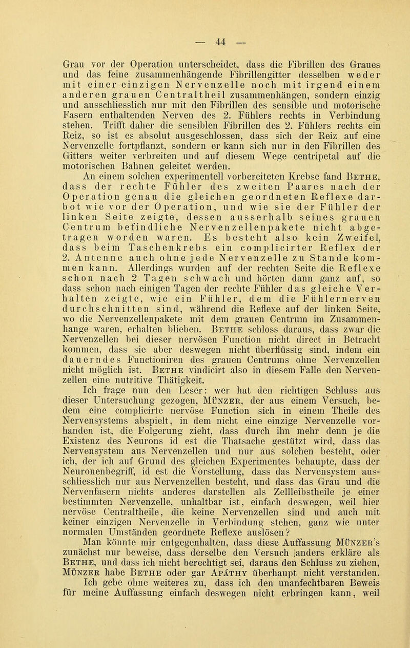 Grau vor der Operation unterscheidet, dass die Fibrillen des Graues und das feine zusammenhängende Fibrillengitter desselben weder mit einer einzigen Nervenzelle noch mit irgend einem anderen grauen Cent r alt heil zusammenhängen, sondern einzig und ausschliesslich nur mit den Fibrillen des sensible und motorische Fasern enthaltenden Nerven des 2. Fühlers rechts in Verbindung stehen. Trifft daher die sensiblen Fibrillen des 2. Fühlers rechts ein Reiz, so ist es absolut ausgeschlossen, dass sich der Reiz auf eine Nervenzelle fortpflanzt, sondern er kann sich nur in den Fibrillen des Gitters weiter verbreiten und auf diesem Wege centripetal auf die motorischen Bahnen geleitet werden. An einem solchen experimentell vorbereiteten Krebse fand Bethe, dass der rechte Fühler des zweiten Paares nach der Operation genau die gleichen geordneten Reflexe dar- bot wie vor der Operation, und wie sie der Fühler der linken Seite zeigte, dessen ausserhalb seines grauen Centrum befindliche Nervenzellenpakete nicht abge- tragen worden waren. Es besteht also kein Zweifel, dass beim Taschenkrebs ein complicirter Reflex der 2. Antenne auch ohne jede Nervenzelle zu Stande kom- men kann. Allerdings wurden auf der rechten Seite die Reflexe schon nach 2 Tagen schwach und hörten dann ganz auf^ so dass schon nach einigen Tagen der rechte Fühler das gleiche Ver- halten zeigte, wie ein Fühler, dem die Fühlernerven durchschnitten sind, während die Reflexe auf der linken Seite, wo die Nervenzellenpakete mit dem grauen Centrum im Zusammen- hange waren, erhalten blieben. Bethe schloss daraus, dass zwar die Nervenzellen bei dieser nervösen Function nicht direct in Betracht kommen, dass sie aber deswegen nicht überflüssig sind, indem ein dauerndes Functioniren des grauen Centrums ohne Nervenzellen nicht möglich ist. Bethe vindicirt also in diesem Falle den Nerven- zellen eine nutritive Thätigkeit. Ich frage nun den Leser: wer hat den richtigen Schluss aus dieser Untersuchung gezogen. Münzer, der aus einem Versuch, be- dem eine compHcirte nervöse Function sich in einem Theile des Nervensystems abspielt, in dem nicht eine einzige Nervenzelle vor- handen ist, die Folgerung zieht, dass durch ihn mehr denn je die Existenz des Neurons id est die Thatsache gestützt wird, dass das Nervensystem aus Nervenzellen und nur aus solchen besteht, oder ich, der ich auf Grund des gleichen Experimentes behaupte, dass der Neuronenbegriff, id est die Vorstellung, dass das Nervensystem aus- schHesslich nur aus Nervenzellen besteht, und dass das Grau und die Nervenfasern nichts anderes darstellen als Zellleibstheile je einer bestimmten Nervenzelle, unhaltbar ist, einfach deswegen, weil hier nervöse Centraltheile, die keine Nervenzellen sind und auch mit keiner einzigen Nervenzelle in Verbindung stehen, ganz wie unter normalen Umständen geordnete Reflexe auslösen? Man könnte mir entgegenhalten, dass diese Auffassung Münzer's zunächst nur beweise, dass derselbe den Versuch [anders erkläre als Bethe, und dass ich nicht berechtigt sei, daraus den Schluss zu ziehen, Münzer habe Bethe oder gar Apathy überhaupt nicht verstanden. Ich gebe ohne weiteres zu, dass ich den unanfechtbaren Beweis für meine Auffassung einfach deswegen nicht erbringen kann, weil