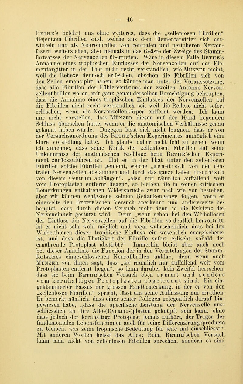 Bethe's belehrt uns ohne weiteres, dass die „zellenlosen Fibrillen diejenigen Fibrillen sind, welche aus dem Elementargitter sich ent- wickeln und als Neurofibrillen von centralen und peripheren Nerven- fasern weiterziehen, also niemals in das Geäste der Zweige des Stamm- fortsatzes der Nervenzellen übertreten. Wäre in diesem Falle Bethe's Annahme eines trophischen Einflusses der Nervenzellen auf das Ele- mentargitter in der That nicht recht verständlich, wie Münzer meint, weil die Reflexe dennoch erlöschen, obschon die Fibrillen sich von den Zellen emancipirt haben, so könnte man unter der Voraussetzung, dass alle Fibrillen des Fühlercentrums der zweiten Antenne Nerven- zellenfibrillen wären, mit ganz genau derselben Berechtigung behaupten, dass die Annahme eines trophischen Einflusses der Nervenzellen auf die Fibrillen nicht recht verständlich sei, weil die Reflexe nicht sofort erlöschen, wenn die Nervenzellenkörper entfernt werden. Ich kann mir nicht vorstellen, dass Münzer diesen auf der Hand liegenden Schluss übersehen hätte, wenn er die anatomischen Verhältnisse genau gekannt haben würde. Dagegen lässt sich nicht leugnen, dass er von der Versuchsanordnung des BETHE'schen Experimentes unmöglich eine klare Vorstellung hatte. Ich glaube daher nicht fehl zu gehen, wenn ich annehme, dass seine Kritik der zellenlosen Fibrillen auf seine Unkenntniss der anatomischen Sachlage beim BETHE'schen Experi- ment zurückzuführen ist. Hat er in der That unter den zellenlosen Fibrillen solche Fibrillen gemeint, welche „genetisch von den cen- tralen Nervenzellen abstammen und durch das ganze Leben trophisch von diesem Centrum abhängen, „also nur räumlich auffallend weit vom Protoplasten entfernt liegen, so bleiben die in seinen kritischen Bemerkungen enthaltenen Widersprüche zwar nach wie vor bestehen, aber wir können wenigstens seinem Gedankengange folgen, wenn er einerseits den BETHE'schen Versuch anerkennt und andererseits be- hauptet, dass durch diesen Versuch mehr denn je die Existenz der Nerveneinheit gestützt wird. Denn „wenn schon bei den Wirbellosen der Einfluss der Nervenzellen auf die Fibrillen so deutlich hervortritt, ist es nicht sehr wohl möglich und sogar wahrscheinlich, dass bei den Wirbelthieren dieser trophische Einfluss ein wesentlich energischerer ist, und dass die Thätigkeit der Fibrille sofort erlischt, sobald der ernährende Protoplast abstirbt? Immerhin bleibt aber auch noch bei dieser Annahme die Function der in den Verästelungen des Stamm- fortsatzes eingeschlossenen Neurofibrillen unklar, denn wenn auch MÜNZER von ihnen sagt, dass „sie räumlich nur auffallend weit vom Protoplasten entfernt liegen, so kann darüber kein Zweifel herrschen, dass sie beim BETHE'schen Versuch eben sammt und sonders vom kernhaltigen Protoplasten abgetrennt sind. Ein ein- geklammerter Passus der grossen Randbemerkung, in der er von den „zellenlosen Fibrillen spricht, lässt uns seine Auffassung nur errathen. Er bemerkt nämlich, dass einer seiner Collegen gelegentlich darauf hin- gewiesen habe, „dass die specifische Leistung der Nervenzelle aus- schliesslich an ihre Allo-(Dynamo-)plasten geknüpft sein kann, ohne dass jedoch der kernhaltige Protoplast jemals aufhört, der Träger der fundamentalen Lebensfunctionen auch für seine Differenzirungsproducte zu bleiben, was seine trophische Bedeutung für jene mit einschliesst. Mit anderen Worten heisst das Alles: Beim BETHE'schen Versuch kann man nicht von zellenlosen Fibrillen sprechen, sondern es sind