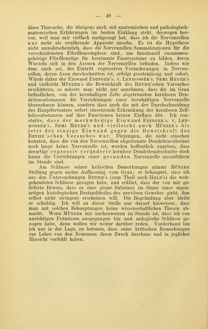 diese Thatsaclie, die übrigens auch mit anatomischen und pathologisch- anatomischen Erfahrungen im besten Einklang steht, deswegen her- vor, weil man mir vielfach nachgesagt hat, dass ich die Nervenzellen nur mehr als ernährende Apparate ansehe. Es ist die Hypothese nicht unwahrscheinlich, dass die Nervenzellen Sammelstationen für die verschiedensten Fibrillencomplexe sind, um functionell zusammen- gehörige Fibrillenzüge für bestimmte Fasersysteme zu bilden, deren Wurzeln sich in den Axonen der Nervenzellen befinden. Indess wie dem auch sei, der Eintritt regressiver Veränderungen in Nerven- zellen, deren Axon durchschnitten ist, erfolgt gesetzmässig und sofort. Würde daher der Einwand Edinger's, v. Lenhossek's, Semi Meyer's und vielleicht Münzer's die Beweiskraft des BETHE'schen Versuches erschüttern, so müsste man nicht nur annehmen, dass die im Grau befindlichen, von der kernhaltigen Zelle abgetrennten kernlosen Den- dritensubstanzen die Verrichtungen einer kernhaltigen Nervenzelle übernehmen können, sondern dass auch die mit der Durchschneidung des Hauptfortsatzes sofort einsetzende Erkrankung der kernlosen Zell- leibssubstanzen auf ihre Functionen keinen Einfluss übt. Ich con- statire, dass der merkwürdige Einwand Edinger's, v. Len- hossek's, Semi Meyer's und vielleicht auch Münzer's bis jetzt der einzige Einwand gegen die Beweiskraft des BETHE'schen Versuches war. Diejenigen, die nicht einsehen konnten, dass die von den Nervenzellen abgetrennte Dendritensubstanz noch lange keine Nervenzelle ist, werden hoffentlich zugeben, dass derartige regressiv veränderte kernlose Dendritenabschnitte doch kaum die Verrichtungen einer gesunden Nervenzelle auszuführen im Stande sind. Am Schlüsse seiner kritischen Bemerkungen nimmt Münzer Stellung gegen meine Auffassung vom Grau; er behauptet, dass ich aus den Untersuchungen Bethe's (zum Theil auch Held's) die weit- gehendsten Schlüsse gezogen habe, und erklärt, dass der von mir ge- lieferte Beweis, dass es eine graue Substanz im Sinne eines eigen- artigen histologischen Bestandtheiles des nervösen Gewebes giebt, ihm selbst nicht stringent erscheinen will. Die Begründung aber iDleibt er schuldig. Ich will an dieser Stelle nur darauf hinweisen, dass man mit solchen Behauptungen keine wissenschaftHchen Thesen ab- macht. Wenn Münzer mir nachzuweisen im Stande ist, dass ich von unrichtigen Prämissen ausgegangen bin und unlogische Schlüsse ge- zogen habe, dann wollen wir weiter darüber reden. Vorderhand bin ich nur in der Lage, zu betonen, dass seine kritischen Bemerkungen zur Lehre von den Neuronen ihren Zweck durchaus und in jeglicher Hinsicht verfehlt haben.