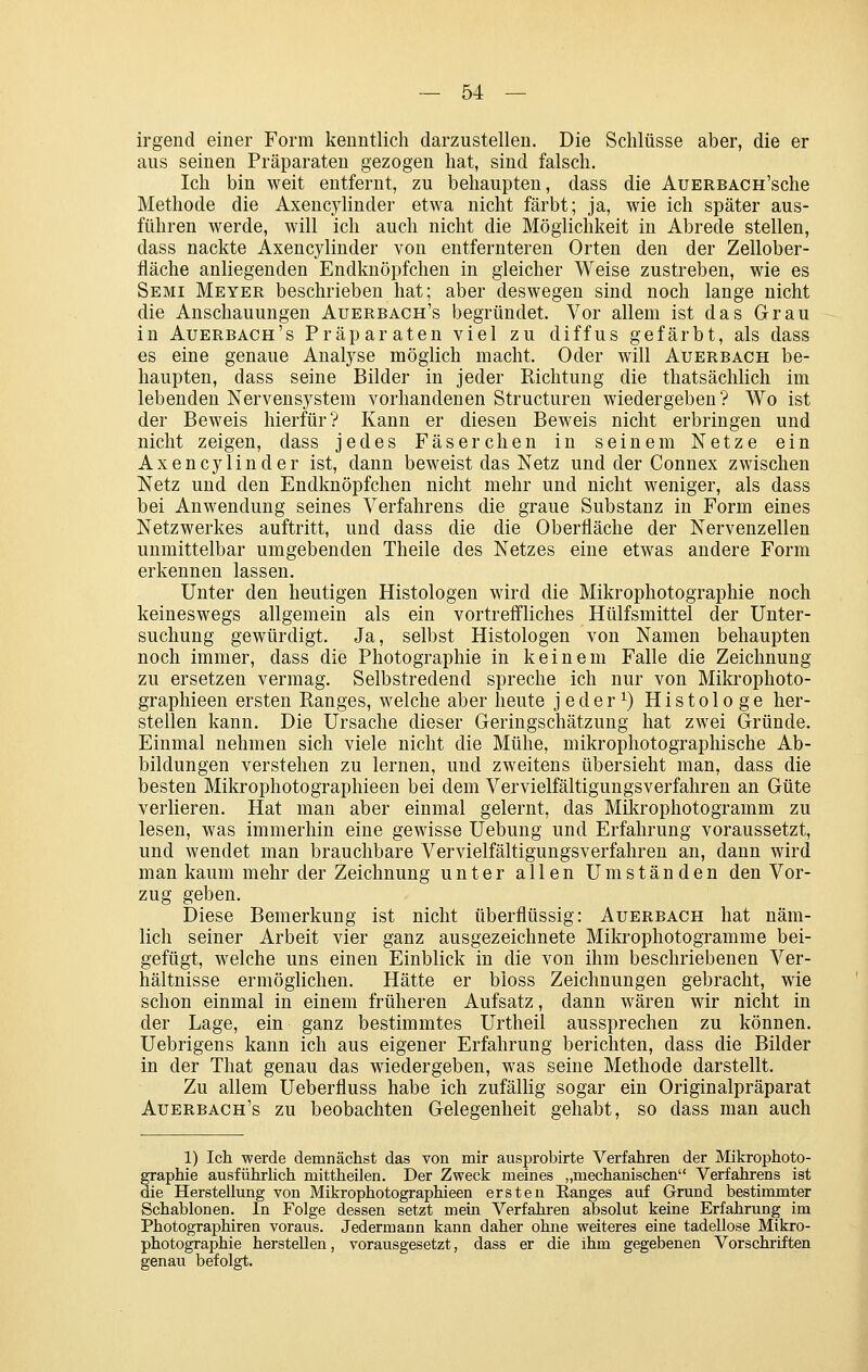 irgend einer Form kenntlich darzustellen. Die Schlüsse aber, die er aus seinen Präparaten gezogen hat, sind falsch. Ich bin weit entfernt, zu behaupten, dass die AuERBAcn'sche Methode die Axencylinder etwa nicht färbt; ja, wie ich später aus- führen werde, will ich auch nicht die Möglichkeit in Abrede stellen, dass nackte Axencylinder von entfernteren Orten den der Zellober- fläche anliegenden Endknöpfchen in gleicher Weise zustreben, wie es Semi Meyer beschrieben hat; aber deswegen sind noch lange nicht die Anschauungen Auerbach's begründet. Vor allem ist das Grau in Auerbach's Präparaten viel zu diffus gefärbt, als dass es eine genaue Analyse möglich macht. Oder will Auerbach be- haupten, dass seine Bilder in jeder Richtung die thatsächlich im lebenden Nervensystem vorhandenen Structuren wiedergeben? Wo ist der Beweis hierfür? Kann er diesen Beweis nicht erbringen und nicht zeigen, dass jedes Faserchen in seinem Netze ein Axencylinder ist, dann beweist das Netz und der Connex zwischen Netz und den Endknöpfchen nicht mehr und nicht weniger, als dass bei Anwendung seines Verfahrens die graue Substanz in Form eines Netzwerkes auftritt, und dass die die Oberfläche der Nervenzellen unmittelbar umgebenden Theile des Netzes eine etwas andere Form erkennen lassen. Unter den heutigen Histologen wird die Mikrophotographie noch keineswegs allgemein als ein vortreffliches Hülfsmittel der Unter- suchung gewürdigt. Ja, selbst Histologen von Namen behaupten noch immer, dass die Photographie in keinem Falle die Zeichnung zu ersetzen vermag. Selbstredend spreche ich nur von Mikrophoto- graphieen ersten Ranges, welche aber heute jeder^) Histologe her- stellen kann. Die Ursache dieser Geringschätzung hat zwei Gründe. Einmal nehmen sich viele nicht die Mühe, mikrophotographische Ab- bildungen verstehen zu lernen, und zweitens übersieht man, dass die besten Mikrophotographieen bei dem Vervielfältigungsverfahren an Güte verlieren. Hat man aber einmal gelernt, das Mikrophotogramm zu lesen, was immerhin eine gewisse Uebung und Erfahrung voraussetzt, und wendet man brauchbare Vervielfältigungsverfallren an, dann wird man kaum mehr der Zeichnung unter allen Umständen den Vor- zug geben. Diese Bemerkung ist nicht überflüssig: Auerbach hat näm- lich seiner Arbeit vier ganz ausgezeichnete Mikrophotogramme bei- gefügt, welche uns einen Einblick in die von ihm beschriebenen Ver- hältnisse ermöglichen. Hätte er bloss Zeichnungen gebracht, wie schon einmal in einem früheren Aufsatz, dann wären wir nicht in der Lage, ein ganz bestimmtes Urtheil aussprechen zu können. Uebrigens kann ich aus eigener Erfahrung berichten, dass die Bilder in der That genau das wiedergeben, was seine Methode darstellt. Zu allem Ueberfluss habe ich zufällig sogar ein Originalpräparat Auerbach's zu beobachten Gelegenheit gehabt, so dass man auch 1) Ich werde demnächst das von mir ausprobirte Verfahren der Mikrophoto- graphie ausführhch mittheiJen. Der Zweck meines „mechanischen Verfahrens ist die Herstellung von Mikrophotographieen ersten Eanges auf Grund bestimmter Schablonen. In Folge dessen setzt mein Verfahren absolut keine Erfahrung im Photographiren voraus. Jedermann kann daher ohne weiteres eine tadellose Mikro- photographie herstellen, vorausgesetzt, dass er die ihm gegebenen Vorschriften genau befolgt.