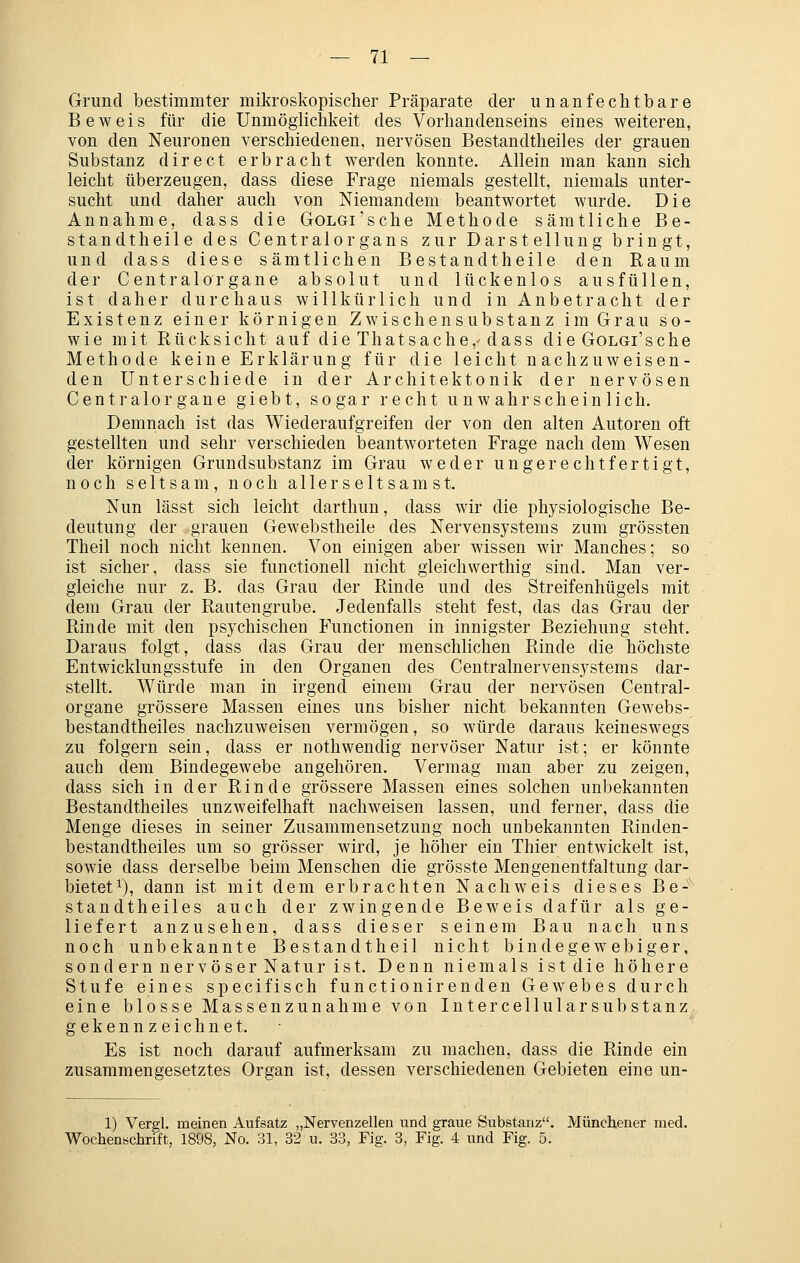 Grund bestimmter mikroskopischer Präparate der unanfechtbare Beweis für die Unmöglichkeit des Vorhandenseins eines weiteren, von den Neuronen verschiedenen, nervösen Bestandtheiles der grauen Substanz direct erbracht werden konnte. Allein man kann sich leicht überzeugen, dass diese Frage niemals gestellt, niemals unter- sucht und daher auch von Niemandem beantwortet wurde. Die Annahme, dass die GoLGi'sche Methode sämtliche Be- standtheile des Centralergans zur Darstellung bringt, und dass diese sämtlichen Bestandtheile den Raum der Centralorgane absolut und lückenlos ausfüllen, ist daher durchaus willkürlich und in Anbetracht der Existenz einer körnigen Zwischensubstanz im Grau so- wie mit Rücksicht auf die Thatsache, dass die GoLGi'sche Methode kein e Erklärung für die leicht nachzuweisen- den Unterschiede in der Architektonik der nervösen Centralorgane giebt, sogar recht unwahrscheinlich. Demnach ist das Wiederaufgreifen der von den alten Autoren oft gestellten und sehr verschieden beantworteten Frage nach dem Wesen der körnigen Grundsubstanz im Grau weder ungerechtfertigt, noch seltsam, noch allerseltsamst. Nun lässt sich leicht darthuu, dass wir die physiologische Be- deutung der grauen Gewebstheile des Nervensystems zum grössten Theil noch nicht kennen. Von einigen aber wissen wir Manches; so ist sicher, dass sie functionell nicht gleichwerthig sind. Man ver- gleiche nur z. B. das Grau der Rinde und des Streifenhügels mit dem Grau der Rautengrube. Jedenfalls steht fest, das das Grau der Rinde mit den psychischen Functionen in innigster Beziehung steht. Daraus folgt, dass das Grau der menschlichen Rinde die höchste Entwicklungsstufe in den Organen des Centralnervensystems dar- stellt. Würde man in irgend einem Grau der nervösen Central- organe grössere Massen eines uns bisher nicht bekannten Gewebs- bestandtheiles nachzuweisen vermögen, so würde daraus keineswegs zu folgern sein, dass er nothwenclig nervöser Natur ist; er könnte auch dem Bindegewebe angehören. Vermag man aber zu zeigen, dass sich in der Rinde grössere Massen eines solchen unbekannten Bestandtheiles unzweifelhaft nachweisen lassen, und ferner, dass die Menge dieses in seiner Zusammensetzung noch unbekannten Rinden- bestandtheiles um so grösser wird, je höher ein Thier entwickelt ist, sowie dass derselbe beim Menschen die grösste Mengenentfaltung dar- bietet^), dann ist mit dem erbrachten Nachweis dieses Be-^ standtheiles auch der zwingende Beweis dafür als ge- liefert anzusehen, dass dieser seinem Bau nach uns noch unbekannte Bestandtheil nicht bindegewebiger, sondern nervöser Natur ist. Denn niemals ist die höhere Stufe eines specifisch functionirenden GeAvebes durch eine blosse Massenzunahme von Intercellulars üb stanz gekennzeichnet.- Es ist noch darauf aufmerksam zu machen, dass die Rinde ein zusammengesetztes Organ ist, dessen verschiedenen Gebieten eine un- 1) Vergl. meinen Aufsatz „Nervenzellen und graue Substanz. Münchener med. Wochenschrift, 1898, No. 31, 32 u. 33, Fig. 3, Fig. 4 und Fig. 5.