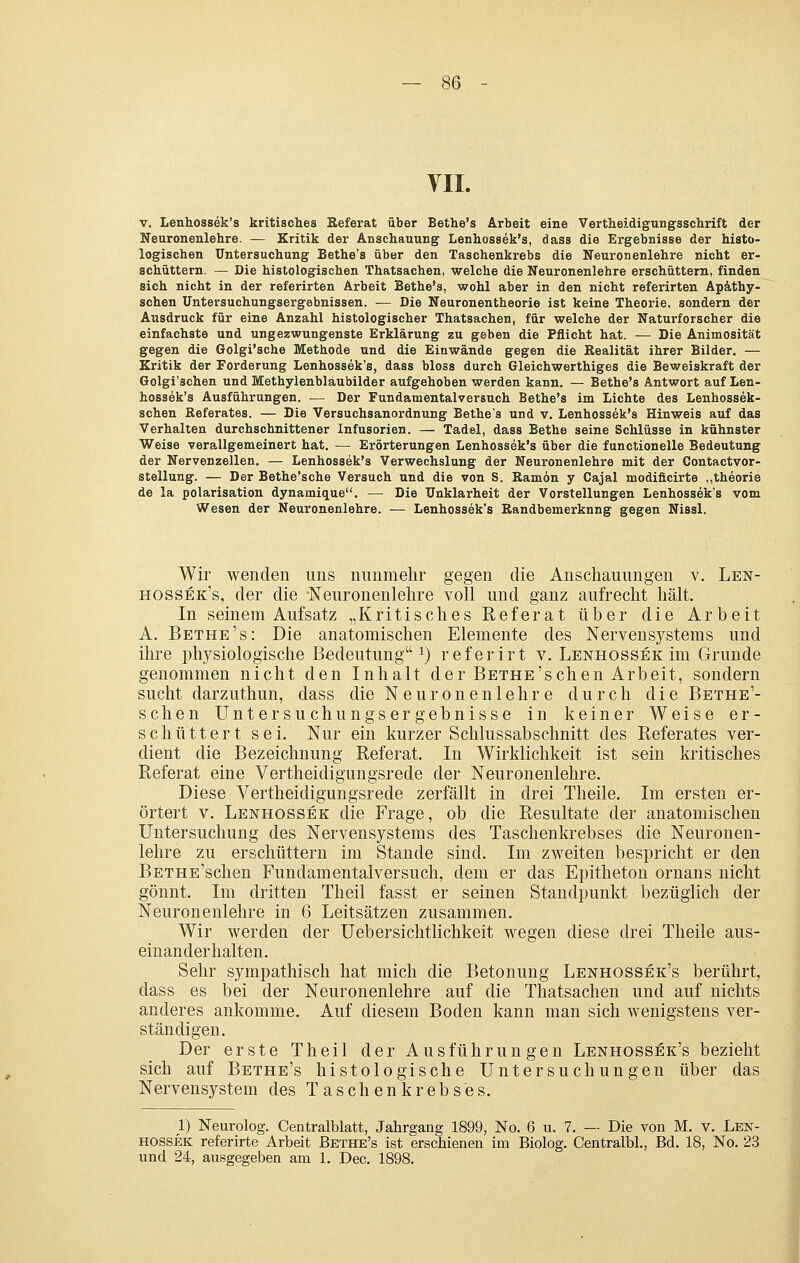 V. Lenhossek's kritisches Referat über Bethe's Arbeit eine Vertheidigungsschrift der Neuronenlehre. — Kritik der Anschauung Lenhossek's, dass die Ergebnisse der histo- logischen Untersuchung Bethe's über den Taschenkrebs die Neuronenlehre nicht er- schüttern. — Die histologischen Thatsachen, welche die Neuronenlehre erschüttern, finden sich nicht in der referirten Arbeit Bethe's, wohl aber in den nicht referirten Apäthy- schen üntersuchungsergebnissen. — Die Neuronentheorie ist keine Theorie, sondern der Ausdruck für eine Anzahl histologischer Thatsachen, für welche der Naturforscher die einfachste und ungezwungenste Erklärung zu geben die Pflicht hat. — Die Animosität gegen die Golgi'sche Methode und die Einwände gegen die Eealität ihrer Bilder. — Kritik der Forderung Lenhossek's, dass bloss durch Gleichwerthiges die Beweiskraft der Golgi'schen und Methylenblaubilder aufgehoben werden kann. — Bethe's Antwort auf Len- hossek's Ausführungen. — Der Fundamentalversuch Bethe's im Lichte des Lenhossek- schen Referates. — Die Versuchsanordnung Bethe's und v. Lenhossek's Hinweis auf das Verhalten durchschnittener Infusorien. — Tadel, dass Bethe seine Schlüsse in kühnster Weise verallgemeinert hat. — Erörterungen Lenhossek's über die functionelle Bedeutung der Nervenzellen. — Lenhossek's Verwechslung der Neuronenlehre mit der Contactvor- stellung. — Der Bethe'sche Versuch und die von S. Ramon y Cajal modificirte ,,theorie de la Polarisation dynamique. — Die Unklarheit der Vorstellungen Lenhossek's vom Wesen der Neuronenlehre. — Lenhossek's Randbemerkung gegen Nissl. Wir wenden uns nunmehr gegen die Anschauungen v. Len- hossek's, der die Neuronenlehre voll und ganz aufrecht hält. In seinem Aufsatz „Kritisches Referat über die Arbeit A. Bethe's: Die anatomischen Elemente des Nervensystems und ihre physiologische Bedeutung^) referirt v. Lenhossek im Grunde genommen nicht den Inhalt der BEXHE'schen Arbeit, sondern sucht darzuthun, dass die Neuronenlehre durch die Bethe'- schen Untersuchungsergebnisse in keiner Weise er- schüttert sei. Nur ein kurzer Schlussabschnitt des Referates ver- dient die Bezeichnung Referat. In Wirklichkeit ist sein kritisches Referat eine Vertheidigungsrede der Neuronenlehre. Diese Vertheidigungsrede zerfällt in drei Theile. Im ersten er- örtert V. Lenhossek die Frage, ob die Resultate der anatomischen Untersuchung des Nervensystems des Taschenkrebses die Neuronen- lehre zu erschüttern im Stande sind. Im zweiten bespricht er den BETHE'schen Fundamentalversuch, dem er das Epitheton ornans nicht gönnt. Im dritten Theil fasst er seinen Standpunkt bezüglich der Neuronenlehre in 6 Leitsätzen zusammen. Wir werden der Uebersichtlichkeit wegen diese drei Theile aus- einanderhalten. Sehr sympathisch hat mich die Betonung Lenhossek's berührt, dass es bei der Neuronenlehre auf die Thatsachen und auf nichts anderes ankomme. Auf diesem Boden kann man sich wenigstens ver- ständigen. Der erste Theil der Ausführungen Lenhossek's bezieht sich auf Bethe's histologische Untersuchungen über das Nervensystem des T asch enkreb ses. 1) Neurolog. Centralblatt, Jahrgang 1899, No. 6 u. 7. — Die von M. v. Lek- HOSSEK referirte Arbeit Bethe's ist erschienen im Biolog. Centralbl., Bd. 18, No. 23 und 24, ausgegeben am 1. Dec. 1898.