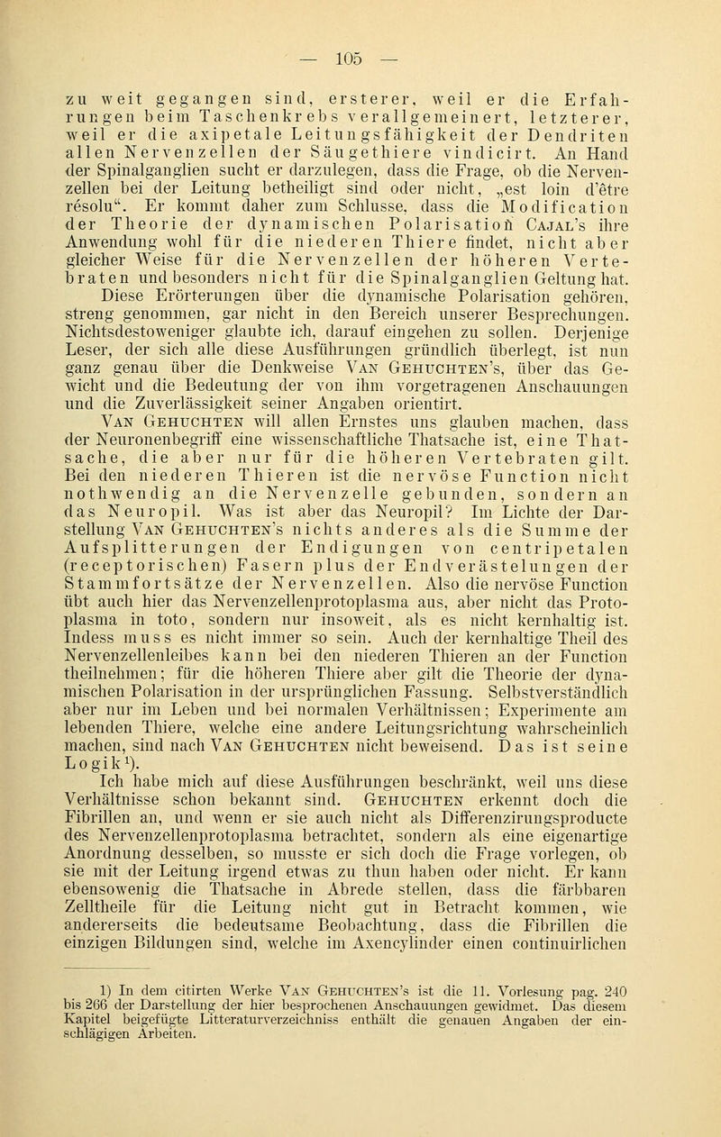 zu weit gegangen sind, ersterer, weil er die Erfah- rungen beim Tasclienkrebs verallgemeinert, letzterer, weil er die axipetale Leituugsfähigkeit der Dendriten allen Nervenzellen der Säugethiere vindicirt. An Hand der Spinalganglien sucht er darzulegen, dass die Frage, ob die Nerven- zellen bei der Leitung betheihgt sind oder nicht, „est loin d'etre resolu. Er kommt daher zum Schlüsse, dass die Modificatiou der Theorie der dynamischen Polarisatioü Cajal's ihre Anwendung wohl für die niederen Thiere findet, nicht aber gleicherweise für die Nervenzellen der höheren Verte- iDraten und besonders nicht für die Spinalganglien Geltung hat. Diese Erörterungen über die dynamische Polarisation gehören, streng genommen, gar nicht in den Bereich unserer Besprechungen. Nichtsdestoweniger glaubte ich, darauf eingehen zu sollen. Derjenige Leser, der sich alle diese Ausführungen gründlich überlegt, ist nun ganz genau über die Denkweise Van Gehuchten's, über das Ge- wicht und die Bedeutung der von ihm vorgetragenen Anschauungen und die Zuverlässigkeit seiner Angaben orientirt. Van Gehuckten will allen Ernstes uns glauben machen, dass der Neuronenbegriff eine wissenschaftliche Thatsache ist, eine That- sache, die aber nur für die höheren Vertebraten gilt. Bei den niederen Thieren ist die nervöse Function nicht nothwendig an die Nervenzelle gebunden, sondern an das Neuropil. Was ist aber das Neuropil? Im Lichte der Dar- stellung Van Gehuchten's nichts anderes als die Summe der Aufsplitterungen der Endigungen von centrip etalen (receptorischen) Fasern plus der EndVerästelungen der Stammfortsätze der Nervenzellen. Also die nervöse Function übt auch hier das Nervenzellenprotoplasma aus, aber nicht das Proto- plasma in toto, sondern nur insoweit, als es nicht kernhaltig ist. Indess muss es nicht immer so sein. Auch der kernhaltige Theil des Nervenzellenleibes kann bei den niederen Thieren an der Function theilnehmen; für die höheren Thiere aber gilt die Theorie der dyna- mischen Polarisation in der ursprünglichen Fassung. Selbstverständlich aber nur im Leben und bei normalen Verhältnissen; Experimente am lebenden Thiere, welche eine andere Leitungsrichtuug wahrscheinhch machen, sind nach Van Gehuchten nicht beweisend. Das ist seine Logiki). Ich habe mich auf diese Ausführungen beschränkt, weil uns diese Verhältnisse schon bekannt sind. Gebuchten erkennt doch die Fibrillen an, und wenn er sie auch nicht als Differenzirungsproducte des Nervenzellenprotoplasma betrachtet, sondern als eine eigenartige Anordnung desselben, so musste er sich doch die Frage vorlegen, ob sie mit der Leitung irgend etwas zu thun haben oder nicht. Er kann ebensowenig die Thatsache in Abrede stellen, dass die färbbaren Zelltheile für die Leitung nicht gut in Betracht kommen, wie andererseits die bedeutsame Beobachtung, dass die Fibrillen die einzigen Bildungen sind, welche im Axencylinder einen continuirlichen 1) In dem citirten Werke Vax Gehuchten's ist die 11. Vorlesung pag. 240 bis 266 der Darstellung der hier besprochenen Anschauungen gewidmet. Das diesem Kapitel beigefügte Litteraturverzeichniss enthält die genauen Angaben der ein- schlägigen Arbeiten,