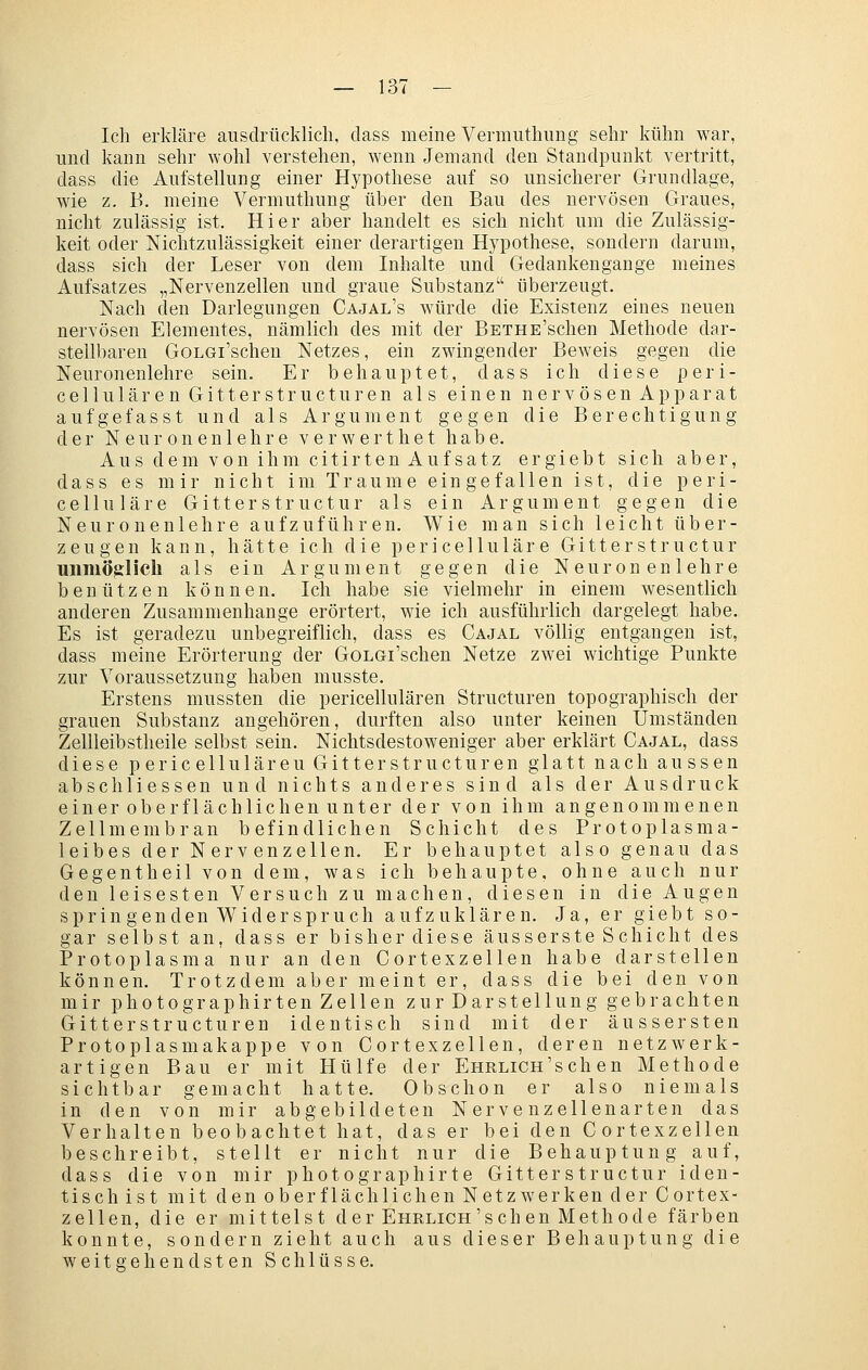 Ich erkläre ausdrücklich, dass meine Vermuthimg sehr kühn war, und kann sehr wohl verstehen, wenn Jemand den Standpunkt vertritt, dass die Aufstellung einer Hypothese auf so unsicherer Grundlage, wie z. B. meine Vermuthung über den Bau des nervösen Graues, nicht zulässig ist. Hier aber handelt es sich nicht um die Zulässig- keit oder Nichtzulässigkeit einer derartigen Hypothese, sondern darum, dass sich der Leser von dem Inhalte und Gedankengange meines Aufsatzes „Nervenzellen und graue Substanz überzeugt. Nach den Darlegungen Cajal's würde die Existenz eines neuen nervösen Elementes, nämlich des mit der BETHE'schen Methode dar- stelll)aren GoLGi'schen Netzes, ein zwingender Beweis gegen die Neuronenlehre sein. Er behauptet, dass ich diese peri- cellulären Gitterstructuren als einen nervösen Apparat aufgefasst und als Argument gegen die Berechtigung der Neuronenlehre verwerthet habe. Aus dem von ihm citirten Aufsatz ergiebt sich aber, dass es mir nicht im Traume eingefallen ist, die peri- celluläre Gitterstructur als ein Argument gegen die Neuronenlehre aufzuführen. Wie man sich leicht über- zeugen kann, hätte ich die pericellulär e Gitter structur unmöglich als ein Argument gegen die Neuronenlehre benützen können. Ich habe sie vielmehr in einem wesentlich anderen Zusammenhange erörtert, wie ich ausführlich dargelegt habe. Es ist geradezu unbegreiflich, dass es Cajal völlig entgangen ist, dass meine Erörterung der GoLGi'schen Netze zwei wichtige Punkte zur Voraussetzung haben musste. Erstens mussten die pericellulären Structuren topographisch der grauen Substanz angehören, durften also unter keinen Umständen Zellleibstheile selbst sein. Nichtsdestoweniger aber erklärt Cajal, dass diese pericellulären Gitterstructuren glatt nach aussen abschliessen und nichts anderes sind als der Ausdruck einer oberflächlichen unter der von ihm angenommenen Zellmembran befindlichen Schicht des Protoplasma- leibes der Nervenzellen. Er behauptet also genau das Gegentheil von dem, was ich behaupte, ohne auch nur den leisesten Versuch zu machen, diesen in die Augen spr in gen den Wider Spruch aufzuklären. Ja, er giebt so- gar selbst an, dass er bisher diese äusserste Schicht des Protoplasma nur an den Cortexzellen habe darstellen können. Trotzdem aber meint er, dass die bei den von mir photographirten Zellen zur Darstellung gebrachten Gitterstructuren identisch sind mit der äussersten Protoplasmakappe von Cortexzellen, deren netzwerk- artigen Bau er mit Hülfe der EHRLicn'sch en Methode sichtbar gemacht hatte. Obschon er also niemals in den von mir abgebildeten Nervenzellenarten das Verhalten beobachtet hat, das er bei den Cortexzellen beschreibt, stellt er nicht nur die Behauptung auf, dass die von mir photographirte Gitterstructur iden- tisch ist mit den oberflächlichen Netzwerken der Cortex- zellen, die er mittelst der Ehrlich'seh en Methode färben konnte, sondern zieht auch aus dieser Behauptung die weitgehendsten Schlüsse.