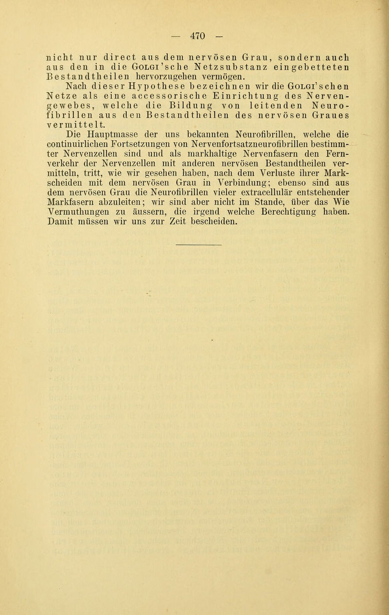 nicht nur direct aus dem nervösen Grau, sondern auch aus den in die GoLGi'sche Netzsubstanz eingebetteten Bestandtheilen hervorzugehen vermögen. Nach dieser Hypothese bezeichnen wir die GoLGi'schen Netze als eine accessorische Einrichtung des Nerven- gewebes, welche die Bildung von leitenden Neuro- fibrillen aus den Bestandt heilen des nervösen Graues vermittelt. Die Hauptmasse der uns bekannten Neurofibrillen, welche die continuirlichen Fortsetzungen von Nervenfortsatzneurofibrillen bestimm- ter Nervenzellen sind und als markhaltige Nervenfasern den Fern- verkehr der Nervenzellen mit anderen nervösen Bestandtheilen ver- mitteln, tritt, wie wir gesehen haben, nach dem Verluste ihrer Mark- scheiden mit dem nervösen Grau in Verbindung; ebenso sind aus dem nervösen Grau die Neurofibrillen vieler extracellulär entstehender Marlifasern abzuleiten; wir sind aber nicht im Stande, über das Wie Vermuthungen zu äussern, die irgend welche Berechtigung haben. Damit müssen wir uns zur Zeit bescheiden.