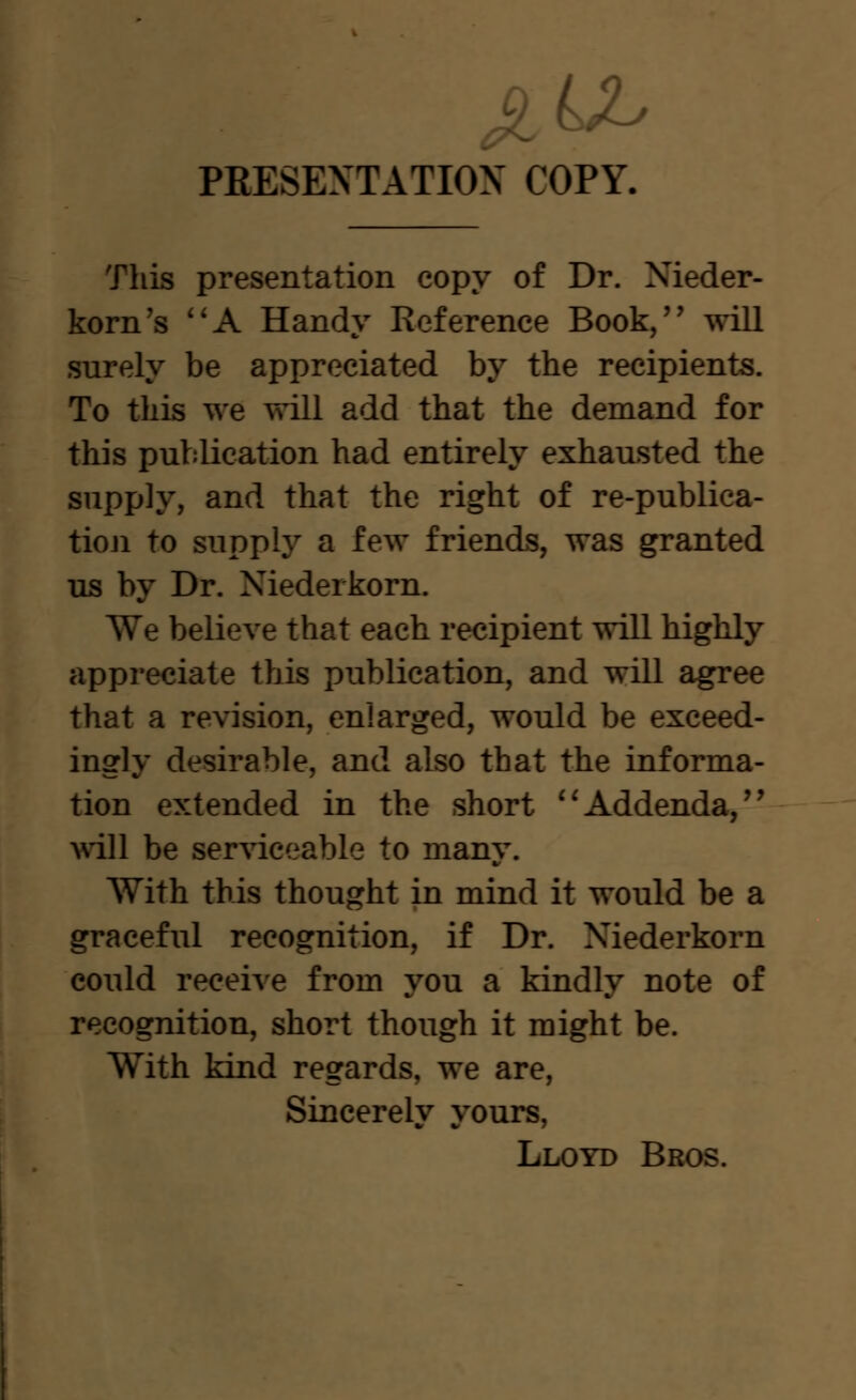 PRESEXTATIOX COPY. This presentation copy of Dr. Nieder- korn's ''A Handy Reference Book, will surely be appreciated by the recipients. To this we will add that the demand for this publication had entirely exhausted the supply, and that the right of re-publica- tioji to supply a few friends, was granted us by Dr. Niederkorn. We believe that each recipient will highly appreciate this publication, and will agree that a revision, enlarged, would be exceed- ingly desirable, and also that the informa- tion extended in the short ''Addenda, will be serviceable to many. With this thought in mind it would be a graceful recognition, if Dr. Niederkorn could receive from you a kindly note of recognition, short though it might be. With kind regards, we are, Sincerely yours, Lloyd Bros.