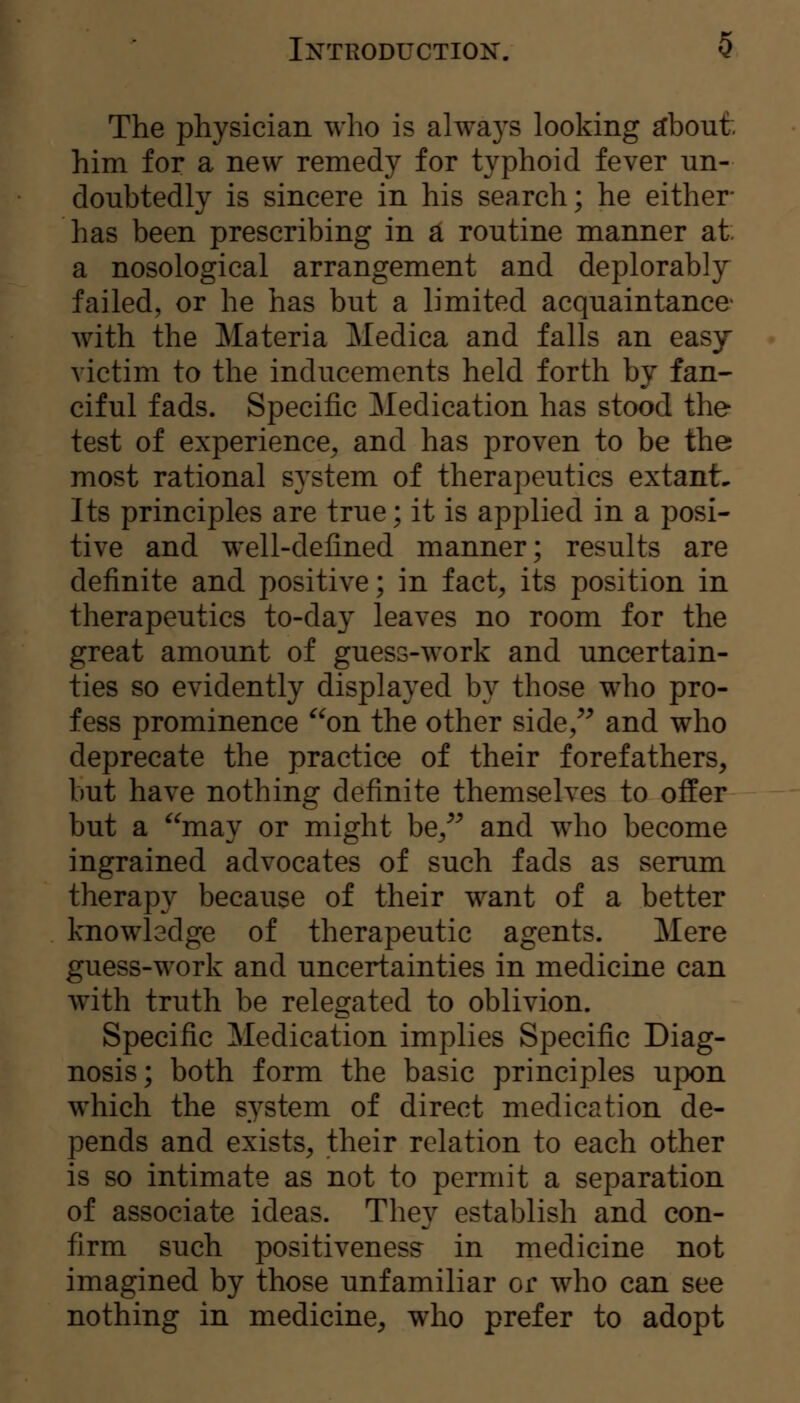 The physician who is always looking ^bout: him for a new remedy for typhoid fever un- doubtedly is sincere in his search; he either has been prescribing in a routine manner at a nosological arrangement and deplorably failed, or he has but a limited acquaintance- with the Materia Medica and falls an easy victim to the inducements held forth by fan- ciful fads. Specific Medication has stood the test of experience^ and has proven to be the most rational system of therapeutics extanL Its principles are true; it is applied in a posi- tive and w^ell-defined manner; results are definite and positive; in fact, its position in therapeutics to-day leaves no room for the great amount of guess-work and uncertain- ties so evidently displayed by those who pro- fess prominence on the other side/^ and who deprecate the practice of their forefathers, but have nothing definite themselves to offer but a may or might be/^ and who become ingrained advocates of such fads as serum therapy because of their want of a better knowledge of therapeutic agents. Mere guess-work and uncertainties in medicine can with truth be relegated to oblivion. Specific Medication implies Specific Diag- nosis; both form the basic principles upon which the system of direct medication de- pends and exists, their relation to each other is so intimate as not to permit a separation of associate ideas. They establish and con- firm such positivenes? in medicine not imagined by those unfamiliar or who can see nothing in medicine, who prefer to adopt