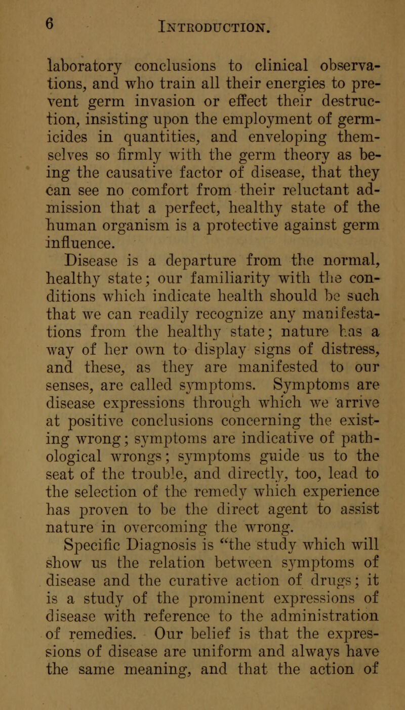 laboratory conclusions to clinical observa- tions^ and who train all their energies to pre- vent germ invasion or effect their destruc- tion^ insisting upon the employment of germ- icides in quantities^ and enveloping them- selves so firmly with the germ theory as be- ing the causative factor of disease, that they can see no comfort from their reluctant ad- mission that a perfect, healthy state of the Tiuman organism is a protective against germ influence. Disease is a departure from the normal, healthy state; our familiarity with the con- ditions which indicate health should be such that we can readily recognize any manifesta- tions from the healthy state; nature has a way of her own to display signs of distress, and these, as they are manifested to our senses, are called symptoms. Symptoms are disease expressions through which we arrive at positive conclusions concerning the exist- ing wTong; symptoms are indicative of path- ological wrongs; s3^mptoms guide us to the seat of the trouble, and directly, too, lead to the selection of the remedy which experience has proven to be the direct agent to assist nature in overcoming the wrong. Specific Diagnosis is the study which will show us the relation between S3^mptoms of disease and the curative action of drugs; it is a study of the prominent expressions of disease with reference to the administration of remedies. Our belief is that the expres- sions of disease are uniform and always have the same meaning, and that the action of