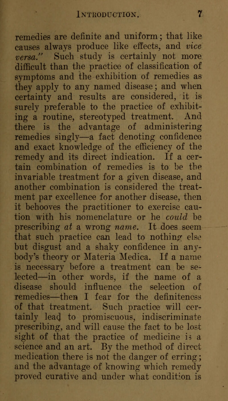 remedies are definite and uniform; that like causes always produce like efiEects, and vice versa/' Such study is certainly not more difficult than the practice of classification of symptoms and the exhibition of remedies as they apply to any named disease; and when certainty and results are considered, it is surely preferable to the practice of exhibit- ing a routine, stereotyped treatment. And there is the advantage of administering remedies singly—a fact denoting confidence and exact knowledge of the efficiency of the remedy and its direct indication. If a cer- tain combination of remedies is to be the invariable treatment for a given disease, and another combination is considered the treat- ment par excellence for another disease, then it behooves the practitioner to exercise cau- tion with his nomenclature or he could be prescribing at a wrong name. It does seem that such practice can lead to nothing else but disgust and a shaky confidence in any- body's theory or Materia Medica. If a name is necessary before a treatment can be se- lected—in other words, if the name of a disease should influence the selection of remedies—then I fear for the definiteness of that treatment. Such practice will cer- tainly lea(J to promiscuous, indiscriminate prescribing, and will cause the fact to be lost sight of that the practice of medicine is a science and an art. By the method of direct medication there is not the danger of erring; and the advantage of know^ing which remedy proved curative and under what condition is