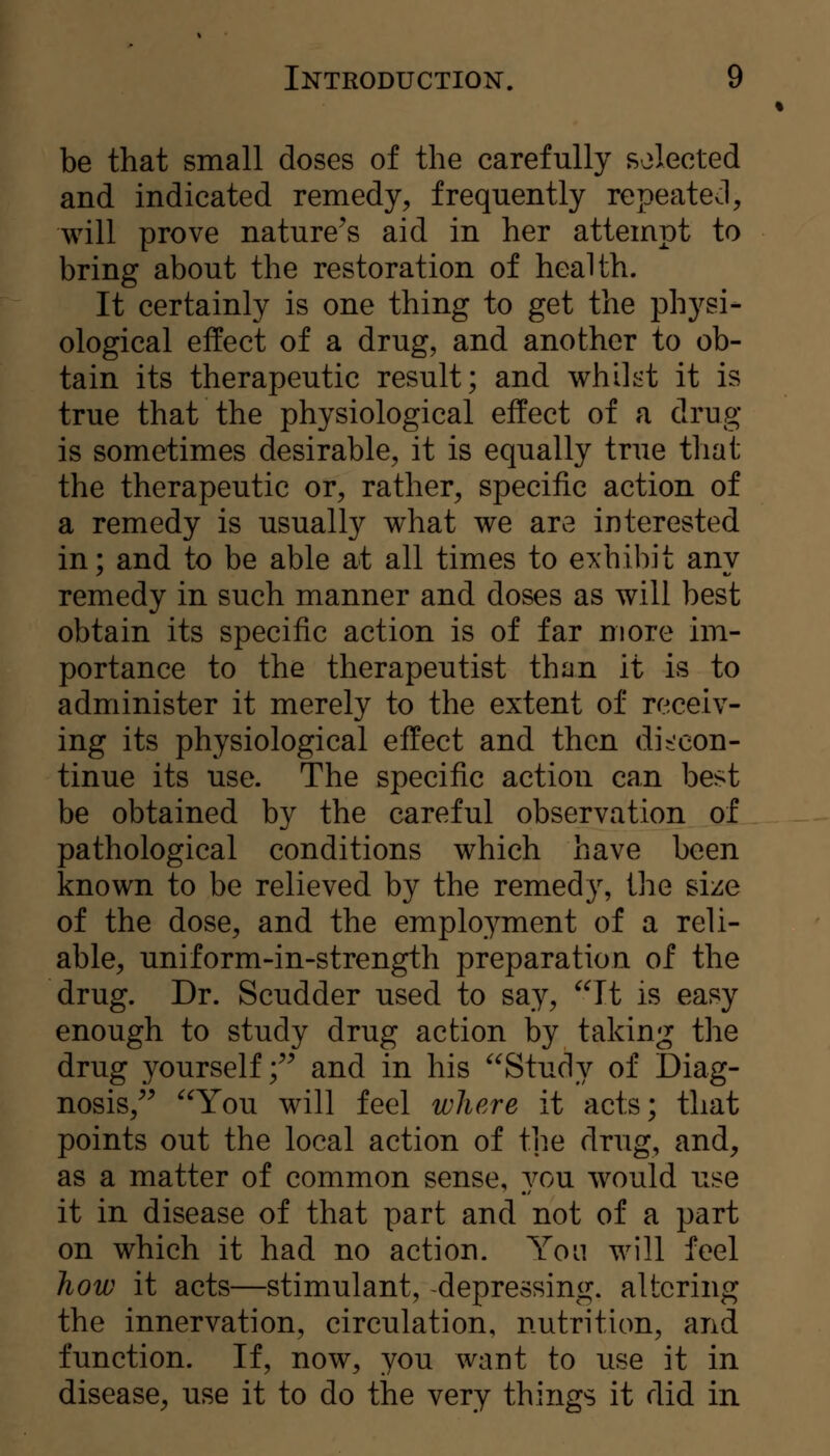 be that small doses of the carefully selected and indicated remedy, frequently repeated, will prove nature^s aid in her attempt to bring about the restoration of health. It certainly is one thing to get the physi- ological effect of a drug, and another to ob- tain its therapeutic result; and whilt't it is true that the physiological effect of a drug is sometimes desirable, it is equally true that the therapeutic or, rather, specific action of a remedy is usually what we are interested in; and to be able at all times to exhibit any remedy in such manner and doses as will best obtain its specific action is of far more im- portance to the therapeutist than it is to administer it merely to the extent of receiv- ing its physiological effect and then discon- tinue its use. The specific action can best be obtained by the careful observation of pathological conditions which have been known to be relieved by the remedy, the size of the dose, and the employment of a reli- able, uniform-in-strength preparation of the drug. Dr. Scudder used to say, ^^It is easy enough to study drug action by taking the drug yourself ;^^ and in his Study of Diag- nosis,^^ You will feel where it acts; that points out the local action of the drug, and, as a matter of common sense, 3t>u would use it in disease of that part and not of a part on which it had no action. Yom will feel how it acts—stimulant, depressing, altering the innervation, circulation, nutrition, and function. If, now, you want to use it in disease, use it to do the very things it did in