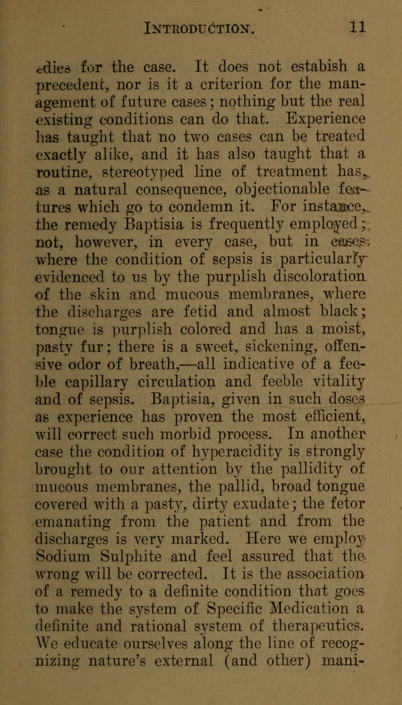 cdieo for the case. It does not estabish a precedent, nor is it a criterion for the man- agement of future cases; nothing but the real existing conditions can do that. Experience has taught that no two cases can be treated exactly alike^ and it has also taught that a routine, stereot3^ped line of treatment has^. as a natural consequence, objectionable feiy— tures which go to condemn it. For instaitce^,. the remedy Baptisia is frequently employed;; not, however, in every case, but in eaBOS; where the condition of sepsis is particularFy evidenced to us by the purplish discoloration of the skin and mucous membranes, where the discharges are fetid and almost black; tongue is purplish colored and has a moist, pasty fur; there is a sweet, sickening, offen- sive odor of breath,—all indicative of a fee- ble capillary circulation and feeble vitality and of sepsis. Baptisia, given in such doses as experience has proven the most efficient, will correct such morbid process. In another case the condition of hyperacidity is strongly brought to our attention by the pallidity of mucous membranes, the pallid, broad tongue covered with a pasty, dirty exudate; the fetor emanating from the patient and from the discharges is very marked. Here we emploj^' Sodium Sulphite and feel assured that tha wrong will be corrected. It is the association of a remedy to a definite condition that goes to make the system of Specific Medication a definite and rational system of therapeutics. We educate ourselves along the line of recog- nizing nature's external (and other) mani-