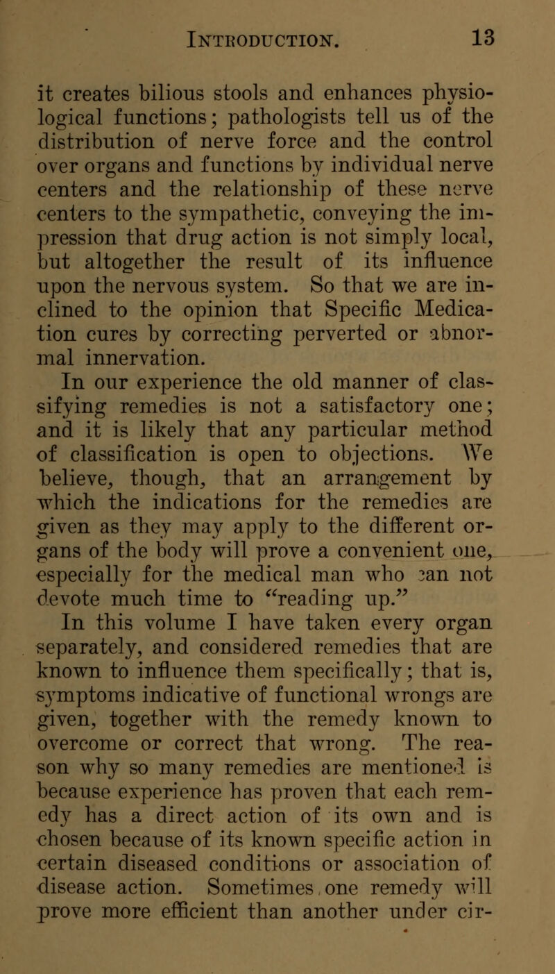 it creates bilious stools and enhances physio- logical functions; pathologists tell us of the distribution of nerve force and the control over organs and functions by individual nerve centers and the relationship of these nerve centers to the sympathetic, conveying the im- pression that drug action is not simply local, but altogether the result of its influence upon the nervous system. So that we are in- clined to the opinion that Specific Medica- tion cures by correcting perverted or abnor- mal innervation. In our experience the old manner of clas- sifying remedies is not a satisfactory one; and it is likely that any particular method of classification is open to objections. We believe, though, that an arrangement by which the indications for the remedies are given as they may apply to the different or- gans of the body will prove a convenient one, especially for the medical man who 3an not devote much time to ^^reading up.^^ In this volume I have taken every organ separately, and considered remedies that are known to influence them specifically; that is, symptoms indicative of functional wrongs are given, together with the remedy known to overcome or correct that wrong. The rea- son why so many remedies are mentioned Is because experience has proven that each rem- edy has a direct action of its own and is chosen because of its known specific action in certain diseased conditions or association of disease action. Sometimes, one remedy avUI prove more efficient than another under cir-
