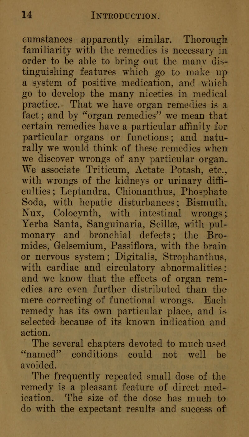 cumstances apparently similar. Thorough familiarity with the remedies is necessar}^ in order to be able to bring out the many dis- tinguishing features which go to make up a system of positive medication^ and which go to develop the many niceties in medical practice. That we have organ remedies is a fact; and by ^^organ remedies^^ we mean that certain remedies have a particular affini Ly for particular organs or functions; and natu- rally we would think of these remedies when we discover wrongs of any particular organ. We associate Triticum, Actate Potash, etc., with wrongs of the kidneys or urinary diffi- culties; Leptandra, Chionanthus, Phosphate Soda, with hepatic disturbances; Bismuth, ?fux, Colocynth, with intestinal wrongs; Yerba Santa, Sanguinaria, Scillae, with pul- monary and bronchial defects; the Bro- mides, Gelsemium, Passiflora, with the brain or nervous system; Digitalis, Strophantlius, with cardiac and circulatory abnormalities: and Ave know that the effects of organ rem- edies are even further distributed than the mere correcting of functional wrongs. Each remedy has its own particular place, and is selected because of its known indication and action. The several chapters devoted to much used ^^named^^ conditions could not well be avoided. The frequently repeated small dose of the remedy is a pleasant feature of direct med- ication. The size of the dose has much to do with the expectant results and success of