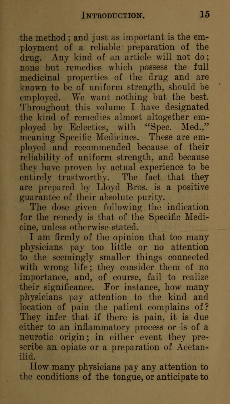 the method; and just as important is the em- ployment of a reliable preparation of the drug. Any kind of an article will not do; none but remedies which possess the full medicinal properties of the drug and are known to be of uniform strength, should be employed. We want nothing but the best. Throughout this volume I have designated the kind of remedies almost altogether em- ployed by Eclectics, with Spec. Med./^ meaning Specific Medicines. These are em- ployed and recommended because of their reliability of uniform strength, and because they have proven by actual experience to be entirely trustworthy. The fact that they are prepared by Lloyd Bros, is a positive guarantee of their absolute purity. The dose given following the indication for the remedy is that of the Specific Medi- cine, unless otherwise stated. I am firml}'' of the opinion that too many physicians pay too little or no attention to the seemingly smaller things connected with wrong life; they consider them of no importance, and, of course, fail to realize their significance. For instance, how many physicians pay attention to the kind and location of pain the patient complains of? They infer that if there is pain, it is due either to an inflammatory process or is of a neurotic origin; in either event they pre- scribe an opiate or a preparation of Acetan- ilid. How many physicians pay any attention to the conditions of the tongue, or anticipate to