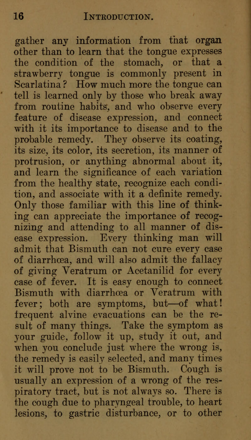 gather any information from that organ other than to learn that the tongue expresses the condition of the stomach, or that a strawberry tongue is commonly present in Scarlatina ? How much more the tongue can tell is learned only by those who break away from routine habits, and who observe every feature of disease expression, and connect with it its importance to disease and to the probable remedy. They observe its coating, its size, its color, its secretion, its manner of protrusion, or anything abnormal about it, and learn the significance of each variation from the healthy state, recognize each condi- tion, and associate with it a definite remedy. Only those familiar with this line of think- ing can appreciate the importance of recog- nizing and attending to all manner of dis- ease expression. Every thinking man will admit that Bismuth can not cure every case of diarrhoea, and will also admit the fallacy of giving Veratrum or Acetanilid for every case of fever. It is easy enough to connect Bismuth with diarrhoea or Veratrum with fever; both are symptoms, but—of what! frequent alvine evacuations can be the re- sult of many things. Take the symptom as your guide, follow it up, study it out, and when you conclude just w^here the wrong is, the remedy is easily selected, and many times it will prove not to be Bismuth. Cough is usually an expression of a wrong of the res- piratory tract, but is not always so. There is the cough due to pharyngeal trouble, to heart lesions, to gastric disturbance, or to other