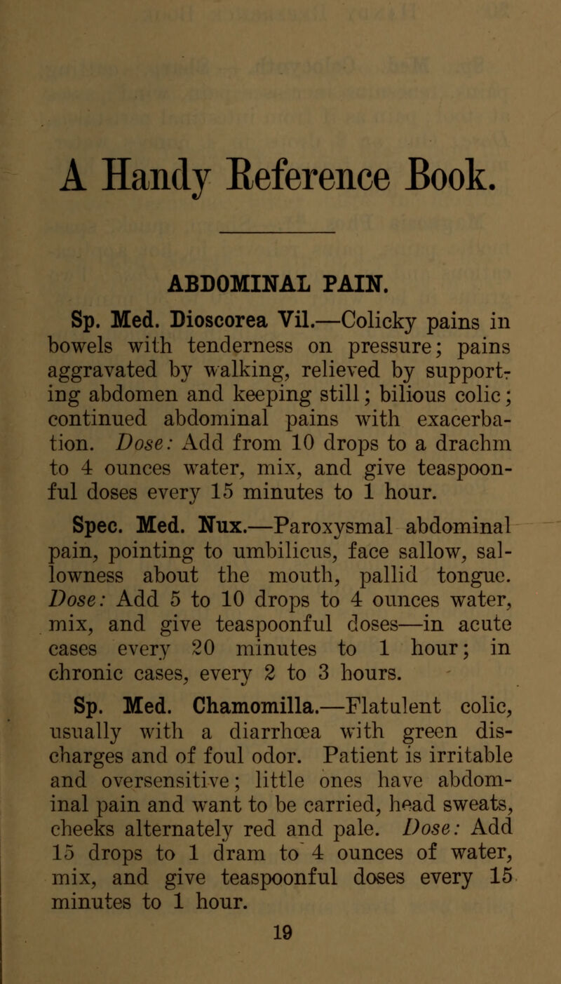 A Handy Eeference Book. ABDOMINAL PAIN. Sp. Med. Dioscorea Vil.—Colicky pains in bowels with tenderness on pressure; pains aggravated by walking, relieved by supportr ing abdomen and keeping still; bilious colic; continued abdominal pains with exacerba- tion. Dose: AAA from 10 drops to a drachm to 4 ounces water, mix, and give teaspoon- ful doses every 15 minutes to 1 hour. Spec. Med. Nux.—Paroxysmal abdominal pain, pointing to umbilicus, face sallow, sal- lowness about the mouth, pallid tongue. Dose: Add 5 to 10 drops to 4 ounces water, mix, and give teaspoonful doses—in acute cases every 20 minutes to 1 hour; in chronic cases, every 2 to 3 hours. Sp. Med. Chamomilla.—Flatulent colic, usually with a diarrhoea with green dis- charges and of foul odor. Patient is irritable and oversensitive; little ones have abdom- inal pain and want to be carried, head sweats, cheeks alternately red and pale. Dose: Add 15 drops to 1 dram to 4 ounces of water, mix, and give teaspoonful doses every 15 minutes to 1 hour.