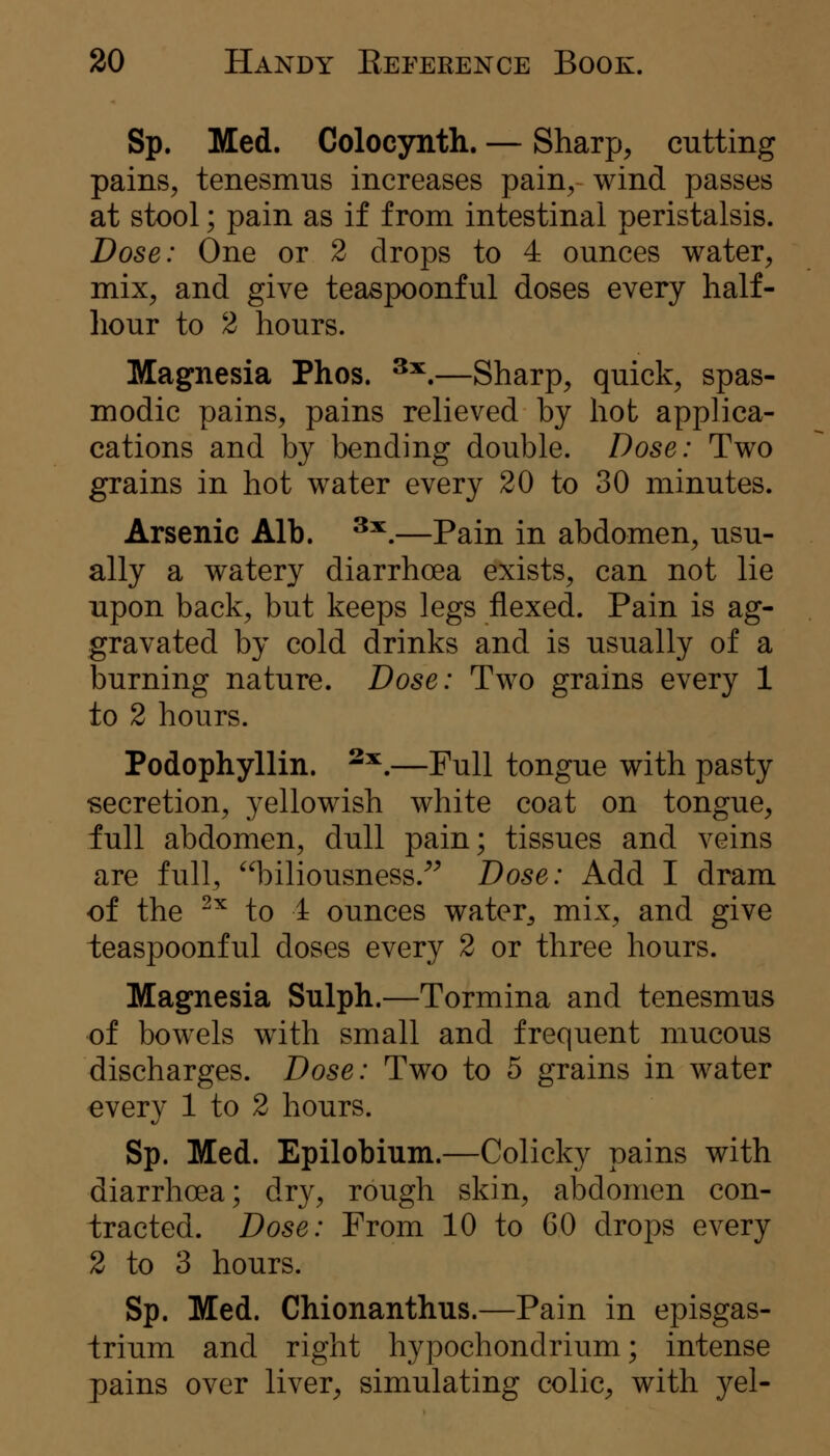 Sp. Med. Colocynth. — Sharp, cutting pains, tenesmus increases pain, wind passes at stool; pain as if from intestinal peristalsis. Dose: One or 2 drops to 4 ounces water, mix, and give teaspoonful doses every half- liour to 2 hours. Magnesia Phos. ^^.—Sharp, quick, spas- modic pains, pains relieved by hot applica- cations and by bending double. Dose: Two grains in hot water every 20 to 30 minutes. Arsenic Alb. ^^.—Pain in abdomen, usu- ally a watery diarrhoea exists, can not lie upon back, but keeps legs flexed. Pain is ag- gravated by cold drinks and is usually of a burning nature. Dose: Two grains every 1 to 2 hours. Podophyllin. ^^,—Full tongue with pasty secretion, yellowish white coat on tongue, full abdomen, dull pain; tissues and veins are full, biliousness.^^ Dose: Add I dram of the ^^ to 4 ounces water, mix, and give teaspoonful doses every 2 or three hours. Magnesia Sulph.—Tormina and tenesmus of bowels with small and frequent mucous discharges. Dose: Two to 5 grains in water €very 1 to 2 hours. Sp. Med. Epilobium.—Colicky pains with diarrhoea; dry, rough skin, abdomen con- tracted. Dose: From 10 to GO drops every 2 to 3 hours. Sp. Med. Chionanthus.—Pain in episgas- trium and right hypochondrium; intense pains over liver, simulating colic, with yel-