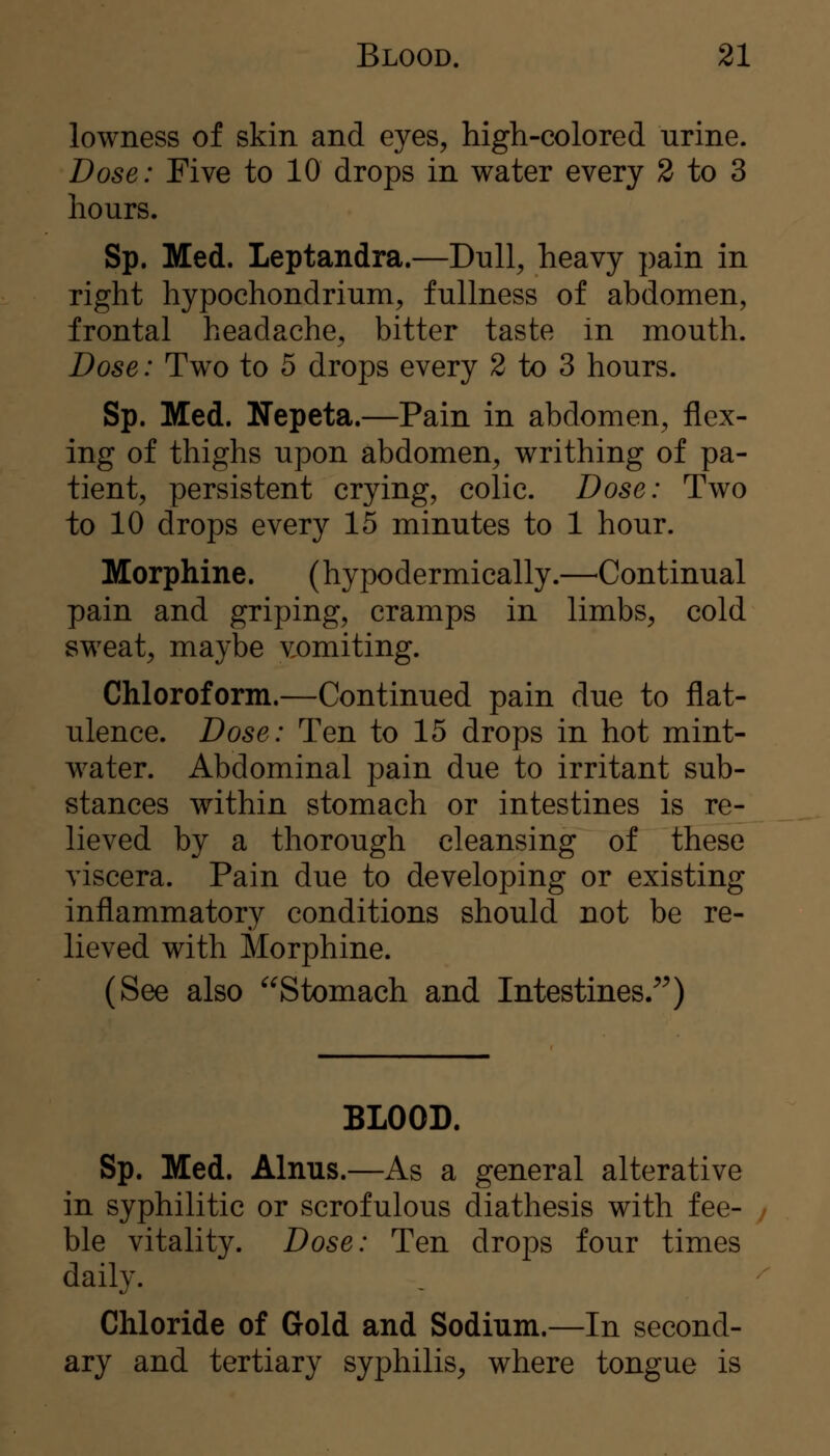 lowness of skin and eyes, high-colored urine. Dose: Five to 10 drops in water every 2 to 3 hours. Sp. Med. Leptandra.—Dull, heavy pain in right hypochondrium, fullness of abdomen, frontal headache, bitter taste in mouth. Dose: Two to 5 drops every 2 to 3 hours. Sp. Med. Nepeta.—Pain in abdomen, flex- ing of thighs upon abdomen, writhing of pa- tient, persistent crying, colic. Dose: Two to 10 drops every 15 minutes to 1 hour. Morphine. (hypodermically.—^Continual pain and griping, cramps in limbs, cold sweat, maybe vomiting. Chloroform.—Continued pain due to flat- ulence. Dose: Ten to 15 drops in hot mint- water. Abdominal pain due to irritant sub- stances within stomach or intestines is re- lieved by a thorough cleansing of these viscera. Pain due to developing or existing inflammatory conditions should not be re- lieved with Morphine. (See also Stomach and Intestines/^) BLOOD. Sp. Med. Alnus.—As a general alterative in syphilitic or scrofulous diathesis with fee- ble vitality. Dose: Ten drops four times daily. Chloride of Gold and Sodium.—In second- ary and tertiary syphilis, where tongue is