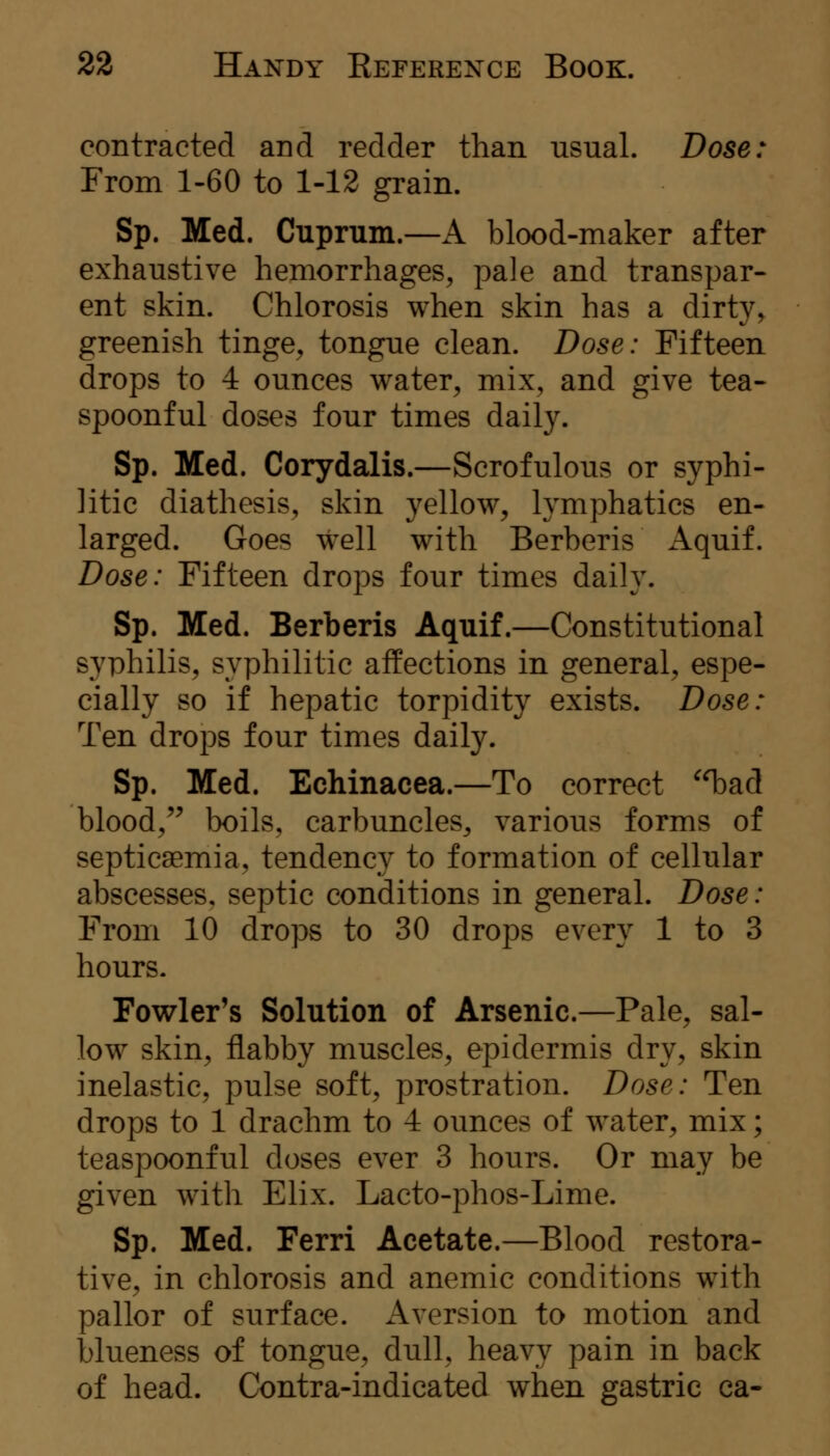 contracted and redder than usual. Dose: From 1-60 to 1-12 grain. Sp. Med. Cuprum.—A blood-maker after exhaustive hemorrhages, pale and transpar- ent skin. Chlorosis when skin has a dirty, greenish tinge, tongue clean. Dose: Fifteen drops to 4 ounces water, mix, and give tea- spoonful doses four times daily. Sp. Med. Corydalis.—Scrofulous or syphi- litic diathesis, skin yellow, lymphatics en- larged. Goes well with Berberis Aquif. Dose: Fifteen drops four times daily. Sp. Med. Berberis Aquif.—Constitutional syphilis, syphilitic affections in general, espe- cially so if hepatic torpidity exists. Dose: Ten drops four times daily. Sp. Med. Echinacea.—To correct ^T^ad blood,'^ l3oils, carbuncles, various forms of septicaemia, tendency to formation of cellular abscesses, septic conditions in general. Dose: From 10 drops to 30 drops every 1 to 3 hours. Fowler's Solution of Arsenic.—Pale, sal- low skin, flabby muscles, epidermis dry, skin inelastic, pulse soft, prostration. Dose: Ten drops to 1 drachm to 4 ounces of water, mix; teaspoonful doses ever 3 hours. Or may be given with Elix. Lacto-phos-Lime. Sp. Med. Ferri Acetate.—Blood restora- tive, in chlorosis and anemic conditions with pallor of surface. Aversion to motion and blueness of tongue, dull, heavy pain in back of head. Contra-indicated when gastric ca-