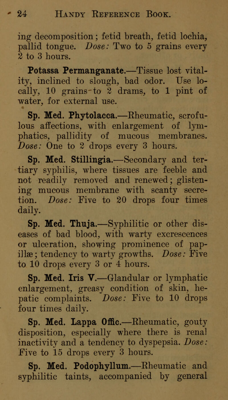 ing decomposition; fetid breath, fetid lochia, pallid tongue. Dose: Two to 5 grains every 2 to 3 hours. Potassa Permanganate.—Tissue lost vital- ity, inclined to slough, bad odor. Use lo- cally, 10 grains-to 2 drams, to 1 pint of water, for external use. Sp. Med. Phytolacca.—Rheumatic, scrofu- lous affections, with enlargement of lym- phatics, pallidity of mucous membranes. Dose: One to 2 drops every 3 hours. Sp. Med. Stillingia.—Secondary and ter- tiary syphilis, where tissues are feeble and not readily removed and renewed; glisten- ing mucous membrane with scanty secre- tion. Dose: Five to 20 drops four times daily. Sp. Med. Thuja.—Syphilitic or other dis- eases of bad blood, with warty excrescences or ulceration, showing prominence of pap- illae; tendency to warty growths. Dose: Five to 10 drops every 3 or 4 hours. Sp. Med. Iris V.—Glandular or lymphatic enlargement, greasy condition of skin, he- patic complaints. Dose: Five to 10 drops four times daily. Sp. Med. Lappa Offic.—Rheumatic, gouty disposition, especially where there is renal inactivity and a tendency to dyspepsia. Dose: Five to 15 drops every 3 hours. Sp. Med. Podophyllum.—Rheumatic and syphilitic taints, accompanied by general