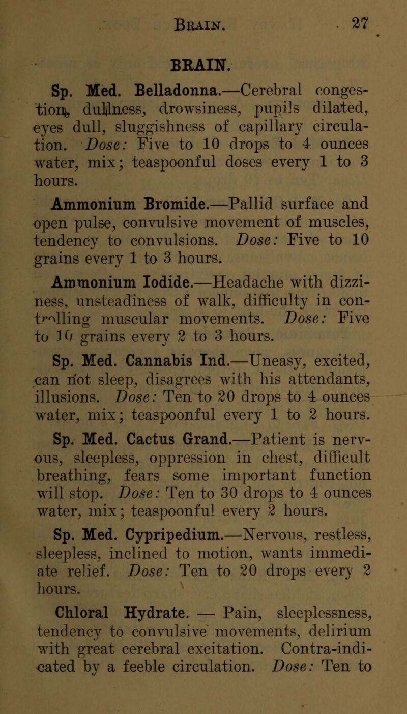 BRAIN. Sp. Med. Belladonna.—Cerebral conges- tion^ dullness, drowsiness, pupils dilated, eyes dull, sluggishness of capillary circula- tion. Dose: Five to 10 drops to 4 ounces water, mix; teaspoonful doses every 1 to 3 hours. Ammonium Bromide.—Pallid surface and open pulse, convulsive movement of muscles, tendency to convulsions. Dose: Five to 10 grains every 1 to 3 hours. Ammonium Iodide.—Headache with dizzi- ness, unsteadiness of walk, difficulty in con- tWling muscular movements. Dose: Five to K/ grains every 2 to 3 hours. Sp. Med. Cannabis Ind.—Uneasy, excited, can riot sleep, disagrees with his attendants, illusions. Dose: Ten to 20 drops to 4 ounces water, mix; teaspoonful every 1 to 2 hours. Sp. Med. Cactus Grand.—Patient is nerv- ous, sleepless, oppression in chest, difficult breathing, fears some important function will stop. Dose: Ten to 30 drops to 4 ounces water, mix; teaspoonful every 2 hours. Sp. Med. Cypripedium.—Nervous, restless, sleepless, inclined to motion, wants immedi- ate relief. Dose: Ten to 20 drops every 2 hours. Chloral Hydrate. — Pain, sleeplessness, tendency to convulsive^ movements, delirium with great cerebral excitation. Contra-indi- cated by a feeble circulation. Dose: Ten to