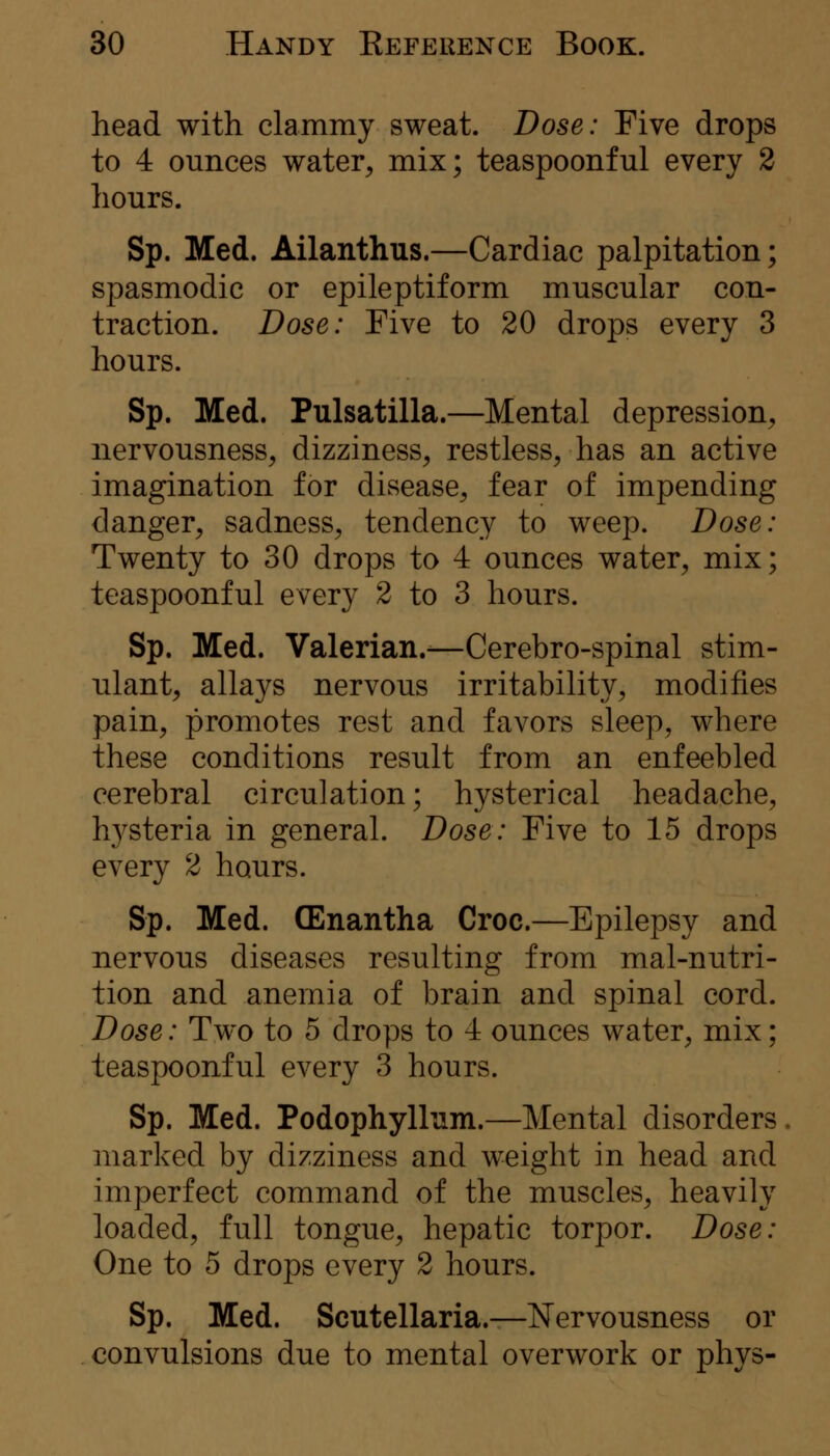 head with clammy sweat. Dose: Five drops to 4 ounces water^ mix; teaspoonful every 2 hours. Sp. Med. Ailanthus.—Cardiac palpitation; spasmodic or epileptiform muscular con- traction. Dose: Five to 20 drops every 3 hours. Sp. Med. Pulsatilla.—Mental depression, nervousness, dizziness, restless, has an active imagination for disease, fear of impending danger, sadness, tendency to weep. Dose: Twenty to 30 drops to 4 ounces water, mix; teaspoonful every 2 to 3 hours. Sp. Med. Valerian.-—Cerebro-spinal stim- ulant, allays nervous irritability, modifies pain, promotes rest and favors sleep, where these conditions result from an enfeebled cerebral circulation; hysterical headache, h3^steria in general. Dose: Five to 15 drops every 2 hours. Sp. Med. (Enantha Croc.—Epilepsy and nervous diseases resulting from mal-nutri- tion and anemia of brain and spinal cord. Dose: Two to 5 drops to 4 ounces water, mix; teaspoonful every 3 hours. Sp. Med. Podophyllum.—Mental disorders. marked by dizziness and weight in head and imperfect command of the muscles, heavily loaded, full tongue, hepatic torpor. Dose: One to 5 drops every 2 hours. Sp. Med. Scutellaria.—Nervousness or convulsions due to mental overwork or phys-