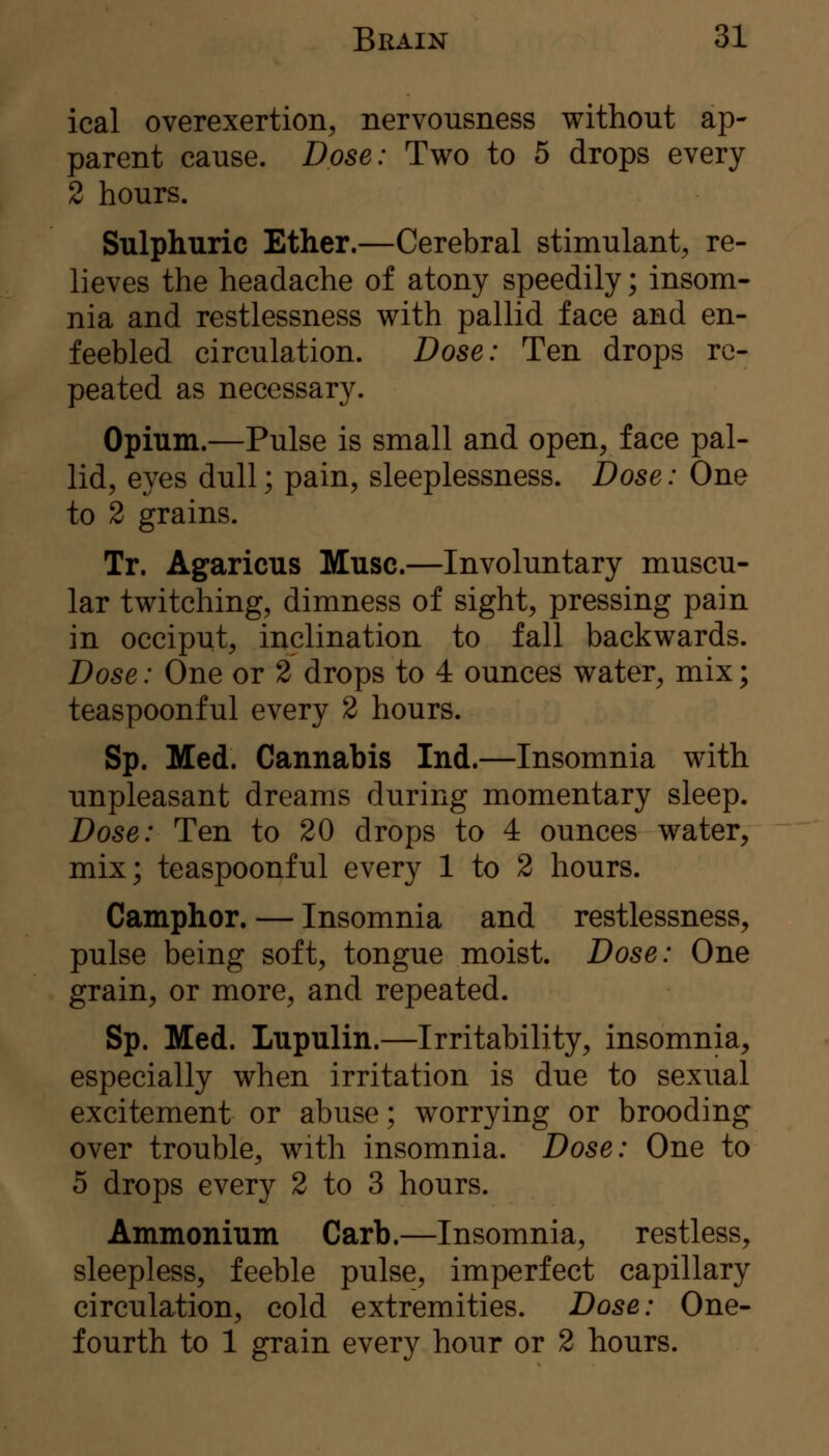 ical overexertion, nervousness without ap- parent cause. Dose: Two to 5 drops every 2 hours. Sulphuric Ether.—Cerebral stimulant, re- lieves the headache of atony speedily; insom- nia and restlessness with pallid face and en- feebled circulation. Dose: Ten drops re- peated as necessary. Opium.—Pulse is small and open, face pal- lid, eyes dull; pain, sleeplessness. Dose: One to 2 grains. Tr. Agaricus Muse.—Involuntary muscu- lar twitching, dimness of sight, pressing pain in occiput, inclination to fall backwards. Dose: One or 2 drops to 4 ounces water, mix; teaspoonful every 2 hours. Sp. Med. Cannabis Ind.—Insomnia with unpleasant dreams during momentary sleep. Dose: Ten to 20 drops to 4 ounces water, mix; teaspoonful every 1 to 2 hours. Camphor. — Insomnia and restlessness, pulse being soft, tongue moist. Dose: One grain, or more, and repeated. Sp. Med. Lupulin.—Irritability, insomnia, especially when irritation is due to sexual excitement or abuse; worrying or brooding over trouble, with insomnia. Dose: One to 5 drops every 2 to 3 hours. Ammonium Carb.—Insomnia, restless, sleepless, feeble pulse, imperfect capillary circulation, cold extremities. Dose: One- fourth to 1 grain every hour or 2 hours.