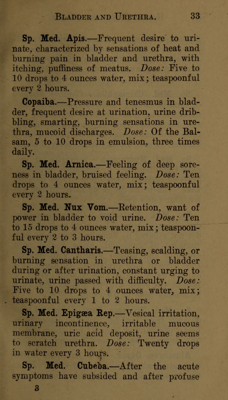 Sp. Med. Apis.—Frequent desire to uri- nate, characterized by sensations of heat and burning pain in bladder and urethra, with itching, puffiness of meatus. Dose: Five to 10 drops to 4 ounces water, mix; teaspoonful every 2 hours. Copaiba.—Pressure and tenesmus in blad- der, frequent desire at urination, urine drib- bling, smarting, burning sensations in ure- thra, mucoid discharges. Dose: Of the Bal- sam, 5 to 10 drops in emulsion, three times daily. Sp. Med. Arnica.—Feeling of deep sore- ness in bladder, bruised feeling. Dose: Ten drops to 4 ounces water, mix; teaspoonful every 2 hours. Sp. Med. Nux Vom.—Retention, want of power in bladder to void urine. Dose: Ten to 15 drops to 4 ounces water, mix; teaspoon- ful every 2 to 3 hours. Sp. Med. Cantharis.—Teasing, scalding, or burning sensation in urethra or bladder during or after urination, constant urging to urinate, urine passed with difficulty. Dose: Five to 10 drops to 4 ounces water, mix; teaspoonful every 1 to 2 hours. Sp. Med. Epigaea Rep.—Vesical irritation, urinary incontinence, irritable mucous membrane, uric acid deposit, urine seems to scratch urethra. Dose: Twenty drops in water every 3 houjs. Sp. Med. Cubeba.—After the acute symptoms have subsided and after profuse 3