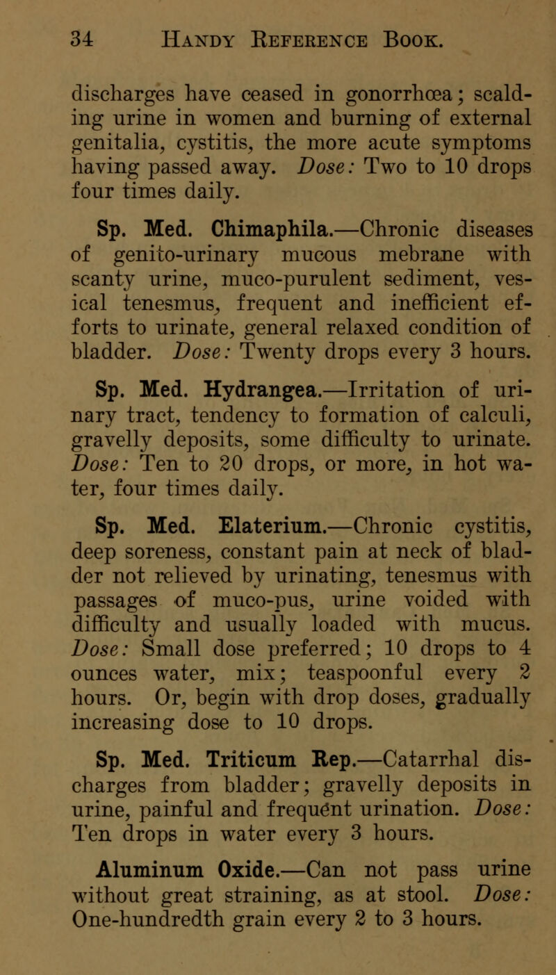discharges have ceased in gonorrhoea; scald- ing urine in women and burning of external genitalia, cystitis, the more acute symptoms having passed away. Dose: Two to 10 drops four times daily. Sp. Med. Chimaphila.—Chronic diseases of genito-urinary mucous mebrajie with scanty urine, muco-purulent sediment, ves- ical tenesmus^ frequent and inefficient ef- forts to urinate, general relaxed condition of bladder. Dose: Twenty drops every 3 hours. Sp. Med. Hydrangea.—Irritation of uri- nary tract, tendency to formation of calculi, gravelly deposits, some difficulty to urinate. Dose: Ten to 20 drops, or more, in hot wa- ter, four times daily. Sp. Med. Elaterium.—Chronic cystitis, deep soreness, constant pain at neck of blad- der not relieved by urinating, tenesmus with passages of muco-pus^ urine voided with difficulty and usually loaded with mucus. Dose: Small dose preferred; 10 drops to 4 ounces water, mix; teaspoonful every 2 hours. Or, begin with drop doses, gradually increasing dose to 10 drops. Sp. Med. Triticum Rep.—Catarrhal dis- charges from bladder; gravelly deposits in urine, painful and frequent urination. Dose: Ten drops in water every 3 hours. Aluminum Oxide.—Can not pass urine without great straining, as at stool. Dose: One-hundredth grain every 2 to 3 hours.